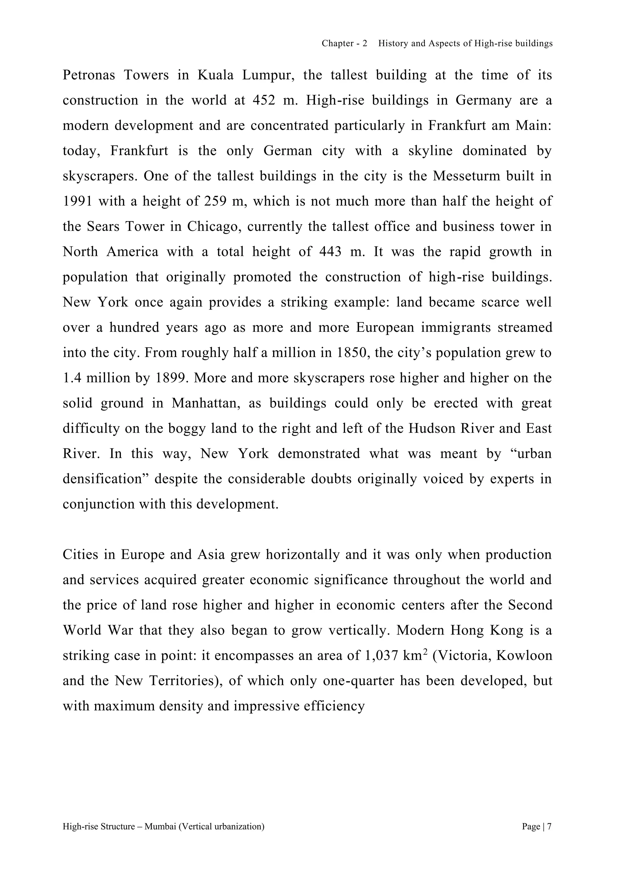 Chapter - 2 History and Aspects of High-rise buildings
High-rise Structure – Mumbai (Vertical urbanization) Page | 7
Petronas Towers in Kuala Lumpur, the tallest building at the time of its
construction in the world at 452 m. High-rise buildings in Germany are a
modern development and are concentrated particularly in Frankfurt am Main:
today, Frankfurt is the only German city with a skyline dominated by
skyscrapers. One of the tallest buildings in the city is the Messeturm built in
1991 with a height of 259 m, which is not much more than half the height of
the Sears Tower in Chicago, currently the tallest office and business tower in
North America with a total height of 443 m. It was the rapid growth in
population that originally promoted the construction of high-rise buildings.
New York once again provides a striking example: land became scarce well
over a hundred years ago as more and more European immigrants streamed
into the city. From roughly half a million in 1850, the city’s population grew to
1.4 million by 1899. More and more skyscrapers rose higher and higher on the
solid ground in Manhattan, as buildings could only be erected with great
difficulty on the boggy land to the right and left of the Hudson River and East
River. In this way, New York demonstrated what was meant by “urban
densification” despite the considerable doubts originally voiced by experts in
conjunction with this development.
Cities in Europe and Asia grew horizontally and it was only when production
and services acquired greater economic significance throughout the world and
the price of land rose higher and higher in economic centers after the Second
World War that they also began to grow vertically. Modern Hong Kong is a
striking case in point: it encompasses an area of 1,037 km2
(Victoria, Kowloon
and the New Territories), of which only one-quarter has been developed, but
with maximum density and impressive efficiency
 