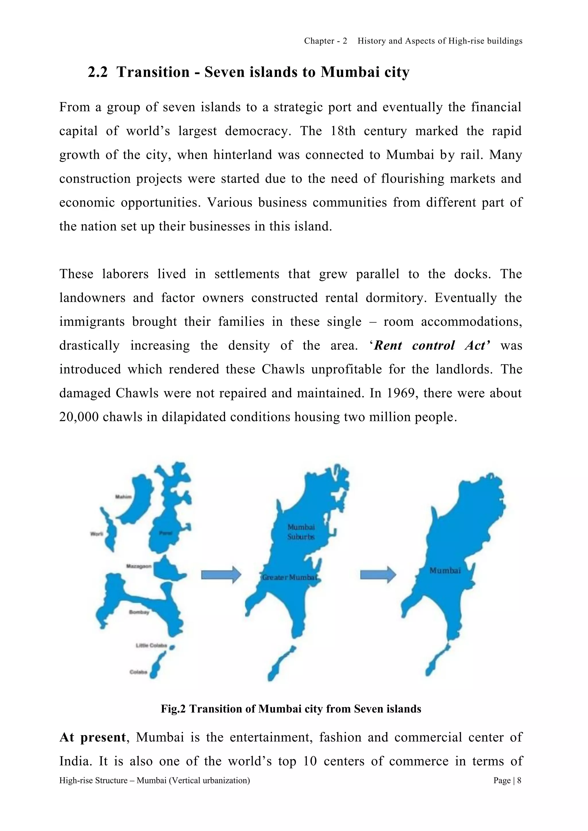 Chapter - 2 History and Aspects of High-rise buildings
High-rise Structure – Mumbai (Vertical urbanization) Page | 8
2.2 Transition - Seven islands to Mumbai city
From a group of seven islands to a strategic port and eventually the financial
capital of world’s largest democracy. The 18th century marked the rapid
growth of the city, when hinterland was connected to Mumbai by rail. Many
construction projects were started due to the need of flourishing markets and
economic opportunities. Various business communities from different part of
the nation set up their businesses in this island.
These laborers lived in settlements that grew parallel to the docks. The
landowners and factor owners constructed rental dormitory. Eventually the
immigrants brought their families in these single – room accommodations,
drastically increasing the density of the area. ‘Rent control Act’ was
introduced which rendered these Chawls unprofitable for the landlords. The
damaged Chawls were not repaired and maintained. In 1969, there were about
20,000 chawls in dilapidated conditions housing two million people.
Fig.2 Transition of Mumbai city from Seven islands
At present, Mumbai is the entertainment, fashion and commercial center of
India. It is also one of the world’s top 10 centers of commerce in terms of
 