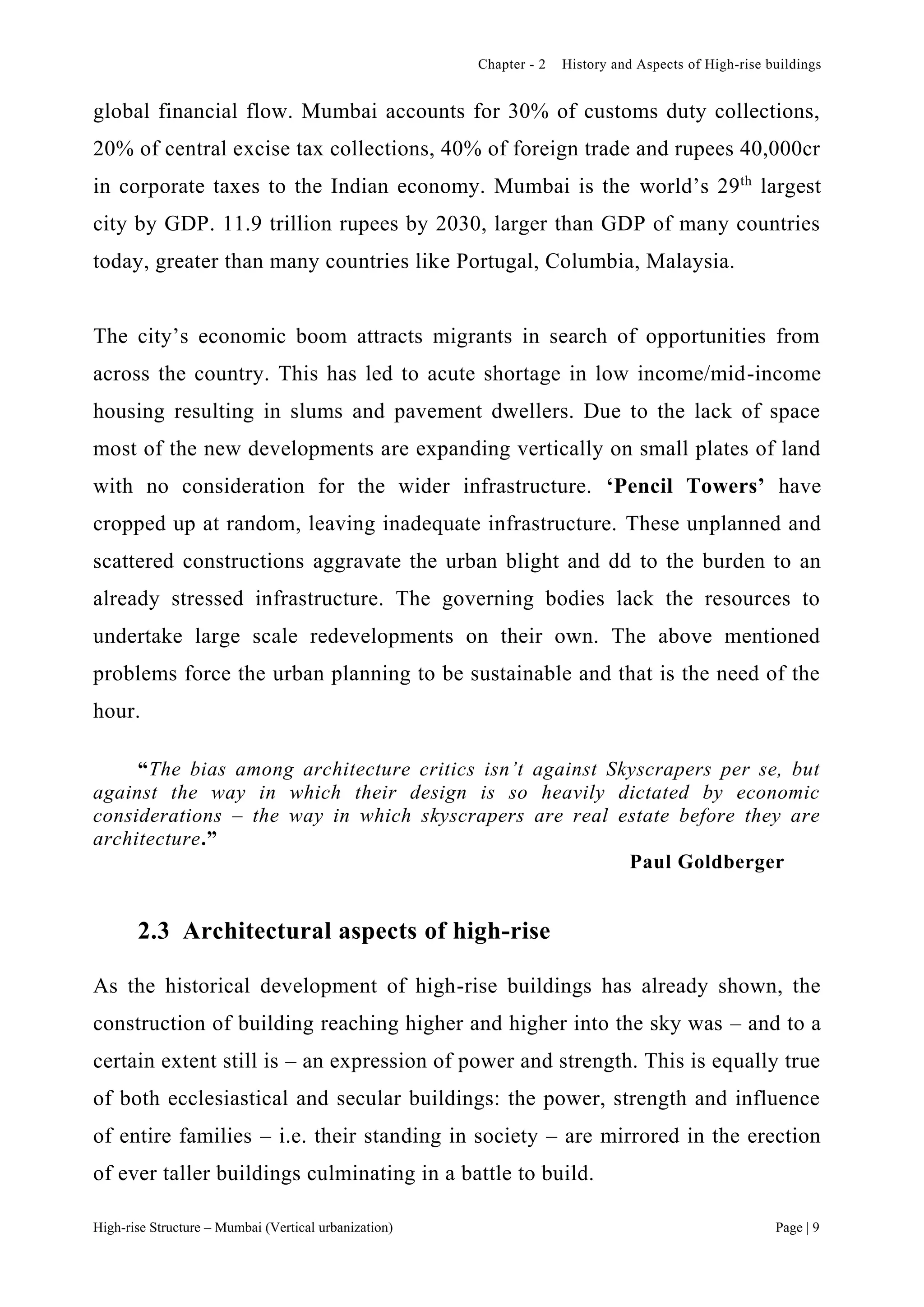 Chapter - 2 History and Aspects of High-rise buildings
High-rise Structure – Mumbai (Vertical urbanization) Page | 9
global financial flow. Mumbai accounts for 30% of customs duty collections,
20% of central excise tax collections, 40% of foreign trade and rupees 40,000cr
in corporate taxes to the Indian economy. Mumbai is the world’s 29th
largest
city by GDP. 11.9 trillion rupees by 2030, larger than GDP of many countries
today, greater than many countries like Portugal, Columbia, Malaysia.
The city’s economic boom attracts migrants in search of opportunities from
across the country. This has led to acute shortage in low income/mid-income
housing resulting in slums and pavement dwellers. Due to the lack of space
most of the new developments are expanding vertically on small plates of land
with no consideration for the wider infrastructure. ‘Pencil Towers’ have
cropped up at random, leaving inadequate infrastructure. These unplanned and
scattered constructions aggravate the urban blight and dd to the burden to an
already stressed infrastructure. The governing bodies lack the resources to
undertake large scale redevelopments on their own. The above mentioned
problems force the urban planning to be sustainable and that is the need of the
hour.
“The bias among architecture critics isn’t against Skyscrapers per se, but
against the way in which their design is so heavily dictated by economic
considerations – the way in which skyscrapers are real estate before they are
architecture.”
Paul Goldberger
2.3 Architectural aspects of high-rise
As the historical development of high-rise buildings has already shown, the
construction of building reaching higher and higher into the sky was – and to a
certain extent still is – an expression of power and strength. This is equally true
of both ecclesiastical and secular buildings: the power, strength and influence
of entire families – i.e. their standing in society – are mirrored in the erection
of ever taller buildings culminating in a battle to build.
 