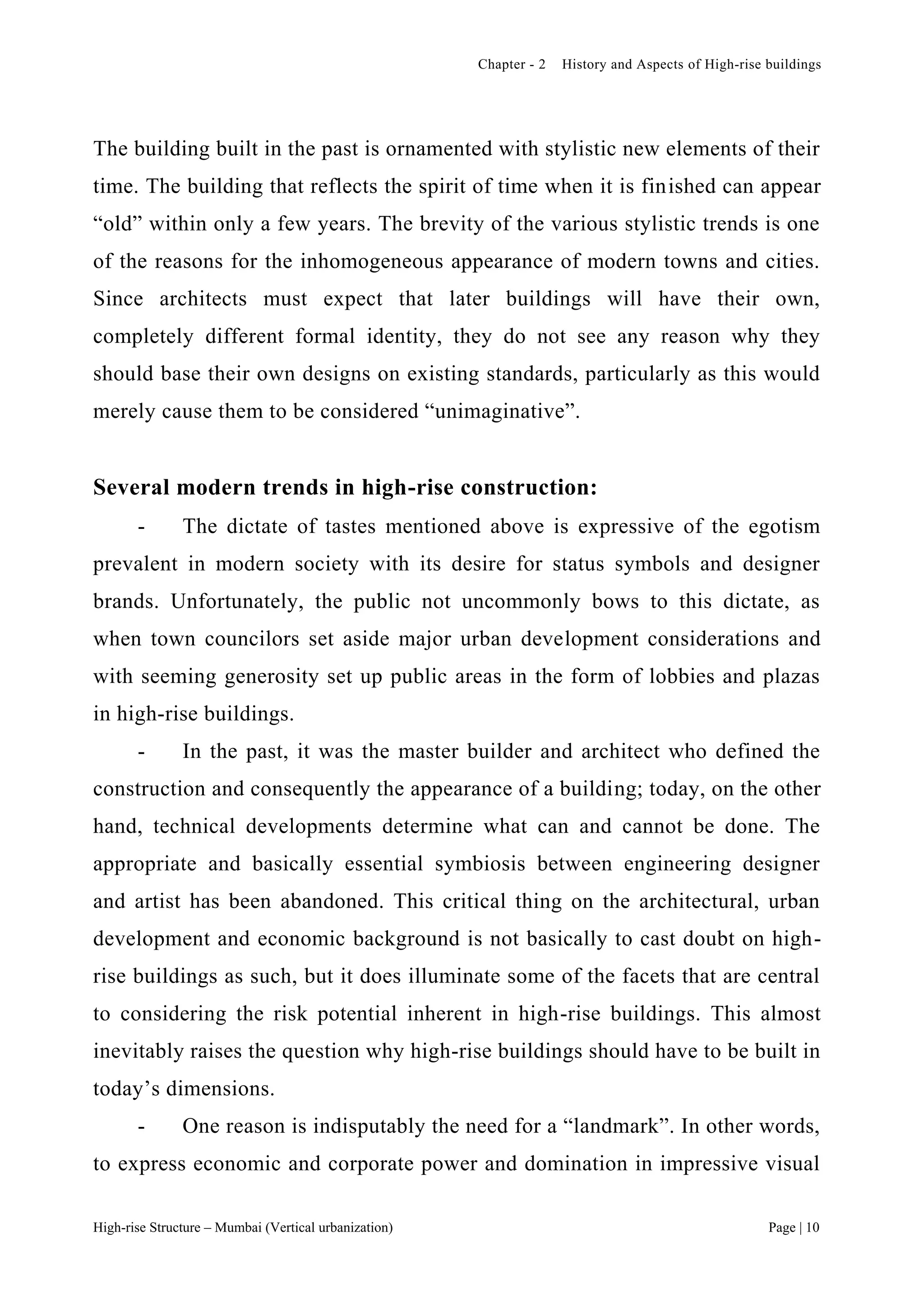 Chapter - 2 History and Aspects of High-rise buildings
High-rise Structure – Mumbai (Vertical urbanization) Page | 10
The building built in the past is ornamented with stylistic new elements of their
time. The building that reflects the spirit of time when it is finished can appear
“old” within only a few years. The brevity of the various stylistic trends is one
of the reasons for the inhomogeneous appearance of modern towns and cities.
Since architects must expect that later buildings will have their own,
completely different formal identity, they do not see any reason why they
should base their own designs on existing standards, particularly as this would
merely cause them to be considered “unimaginative”.
Several modern trends in high-rise construction:
- The dictate of tastes mentioned above is expressive of the egotism
prevalent in modern society with its desire for status symbols and designer
brands. Unfortunately, the public not uncommonly bows to this dictate, as
when town councilors set aside major urban development considerations and
with seeming generosity set up public areas in the form of lobbies and plazas
in high-rise buildings.
- In the past, it was the master builder and architect who defined the
construction and consequently the appearance of a building; today, on the other
hand, technical developments determine what can and cannot be done. The
appropriate and basically essential symbiosis between engineering designer
and artist has been abandoned. This critical thing on the architectural, urban
development and economic background is not basically to cast doubt on high-
rise buildings as such, but it does illuminate some of the facets that are central
to considering the risk potential inherent in high-rise buildings. This almost
inevitably raises the question why high-rise buildings should have to be built in
today’s dimensions.
- One reason is indisputably the need for a “landmark”. In other words,
to express economic and corporate power and domination in impressive visual
 