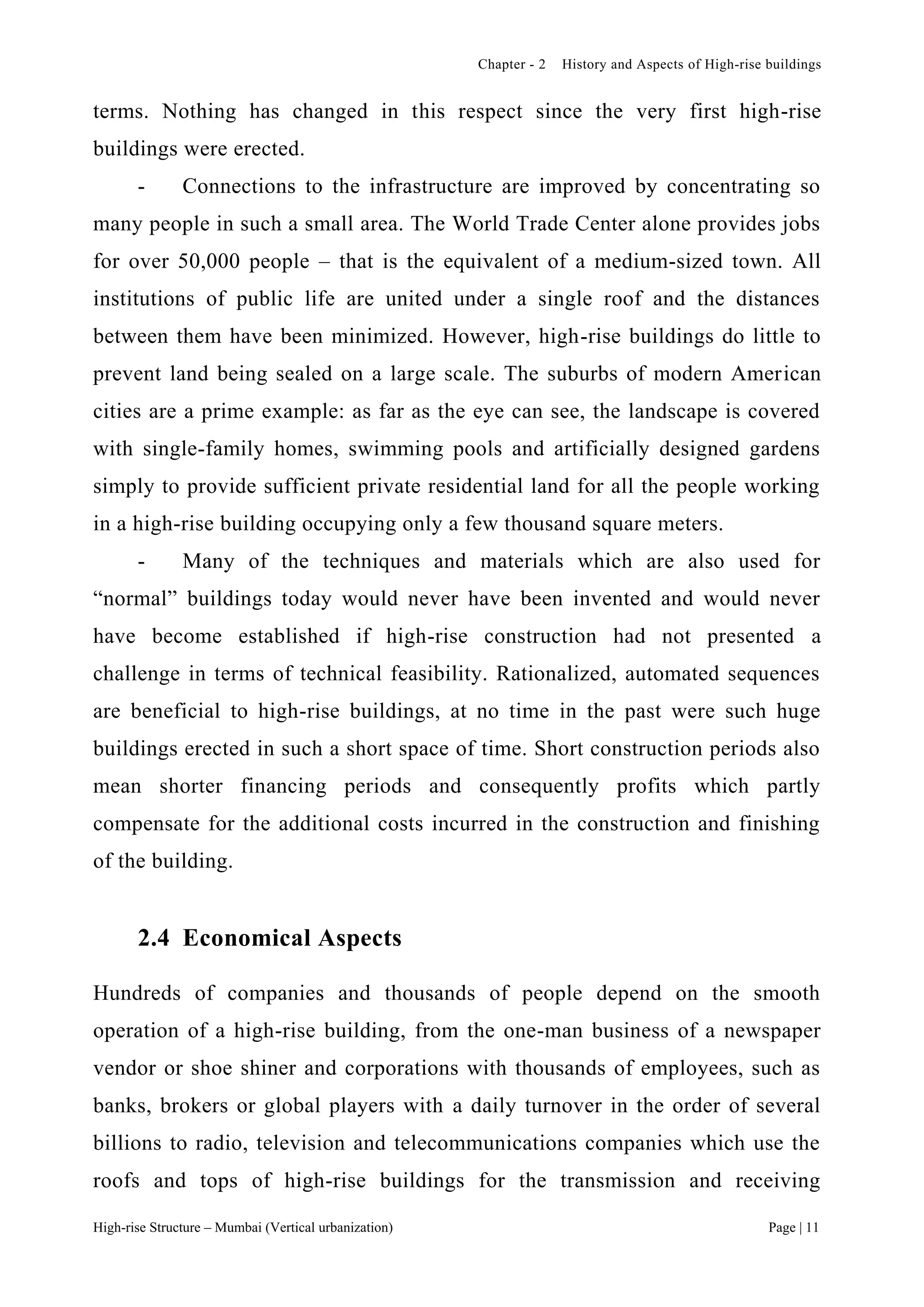 Chapter - 2 History and Aspects of High-rise buildings
High-rise Structure – Mumbai (Vertical urbanization) Page | 11
terms. Nothing has changed in this respect since the very first high-rise
buildings were erected.
- Connections to the infrastructure are improved by concentrating so
many people in such a small area. The World Trade Center alone provides jobs
for over 50,000 people – that is the equivalent of a medium-sized town. All
institutions of public life are united under a single roof and the distances
between them have been minimized. However, high-rise buildings do little to
prevent land being sealed on a large scale. The suburbs of modern American
cities are a prime example: as far as the eye can see, the landscape is covered
with single-family homes, swimming pools and artificially designed gardens
simply to provide sufficient private residential land for all the people working
in a high-rise building occupying only a few thousand square meters.
- Many of the techniques and materials which are also used for
“normal” buildings today would never have been invented and would never
have become established if high-rise construction had not presented a
challenge in terms of technical feasibility. Rationalized, automated sequences
are beneficial to high-rise buildings, at no time in the past were such huge
buildings erected in such a short space of time. Short construction periods also
mean shorter financing periods and consequently profits which partly
compensate for the additional costs incurred in the construction and finishing
of the building.
2.4 Economical Aspects
Hundreds of companies and thousands of people depend on the smooth
operation of a high-rise building, from the one-man business of a newspaper
vendor or shoe shiner and corporations with thousands of employees, such as
banks, brokers or global players with a daily turnover in the order of several
billions to radio, television and telecommunications companies which use the
roofs and tops of high-rise buildings for the transmission and receiving
 