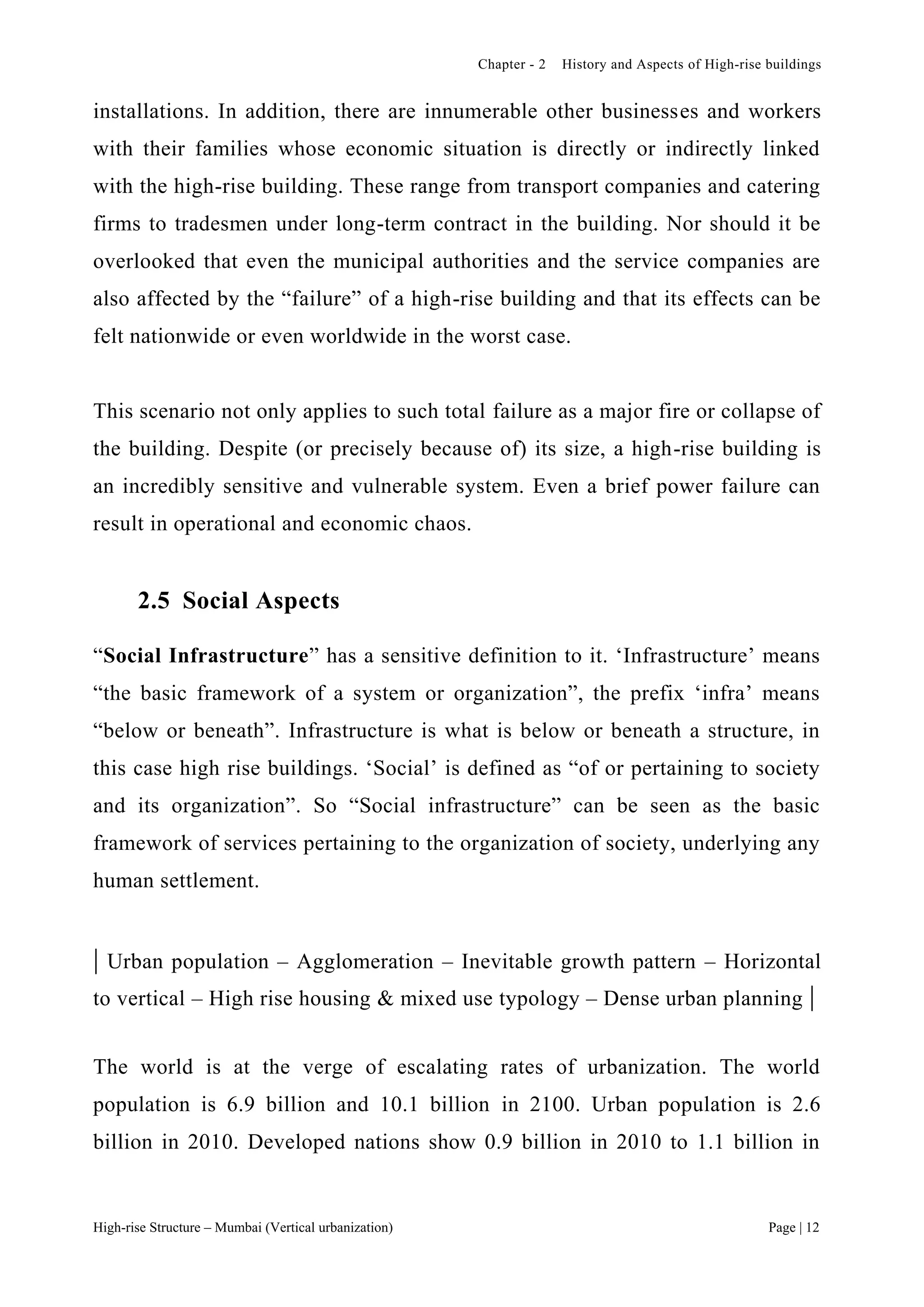 Chapter - 2 History and Aspects of High-rise buildings
High-rise Structure – Mumbai (Vertical urbanization) Page | 12
installations. In addition, there are innumerable other businesses and workers
with their families whose economic situation is directly or indirectly linked
with the high-rise building. These range from transport companies and catering
firms to tradesmen under long-term contract in the building. Nor should it be
overlooked that even the municipal authorities and the service companies are
also affected by the “failure” of a high-rise building and that its effects can be
felt nationwide or even worldwide in the worst case.
This scenario not only applies to such total failure as a major fire or collapse of
the building. Despite (or precisely because of) its size, a high-rise building is
an incredibly sensitive and vulnerable system. Even a brief power failure can
result in operational and economic chaos.
2.5 Social Aspects
“Social Infrastructure” has a sensitive definition to it. ‘Infrastructure’ means
“the basic framework of a system or organization”, the prefix ‘infra’ means
“below or beneath”. Infrastructure is what is below or beneath a structure, in
this case high rise buildings. ‘Social’ is defined as “of or pertaining to society
and its organization”. So “Social infrastructure” can be seen as the basic
framework of services pertaining to the organization of society, underlying any
human settlement.
| Urban population – Agglomeration – Inevitable growth pattern – Horizontal
to vertical – High rise housing & mixed use typology – Dense urban planning |
The world is at the verge of escalating rates of urbanization. The world
population is 6.9 billion and 10.1 billion in 2100. Urban population is 2.6
billion in 2010. Developed nations show 0.9 billion in 2010 to 1.1 billion in
 
