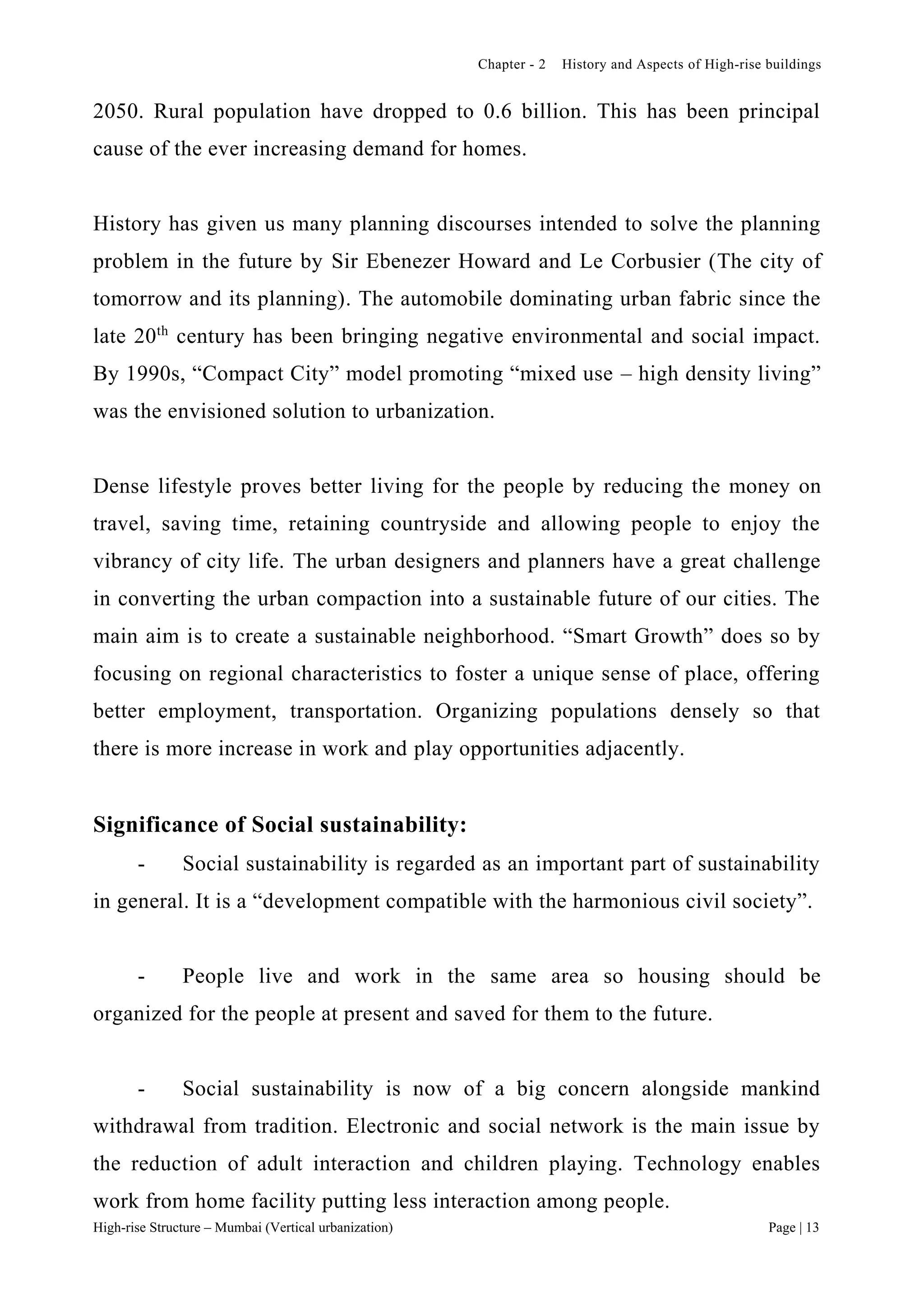 Chapter - 2 History and Aspects of High-rise buildings
High-rise Structure – Mumbai (Vertical urbanization) Page | 13
2050. Rural population have dropped to 0.6 billion. This has been principal
cause of the ever increasing demand for homes.
History has given us many planning discourses intended to solve the planning
problem in the future by Sir Ebenezer Howard and Le Corbusier (The city of
tomorrow and its planning). The automobile dominating urban fabric since the
late 20th
century has been bringing negative environmental and social impact.
By 1990s, “Compact City” model promoting “mixed use – high density living”
was the envisioned solution to urbanization.
Dense lifestyle proves better living for the people by reducing the money on
travel, saving time, retaining countryside and allowing people to enjoy the
vibrancy of city life. The urban designers and planners have a great challenge
in converting the urban compaction into a sustainable future of our cities. The
main aim is to create a sustainable neighborhood. “Smart Growth” does so by
focusing on regional characteristics to foster a unique sense of place, offering
better employment, transportation. Organizing populations densely so that
there is more increase in work and play opportunities adjacently.
Significance of Social sustainability:
- Social sustainability is regarded as an important part of sustainability
in general. It is a “development compatible with the harmonious civil society”.
- People live and work in the same area so housing should be
organized for the people at present and saved for them to the future.
- Social sustainability is now of a big concern alongside mankind
withdrawal from tradition. Electronic and social network is the main issue by
the reduction of adult interaction and children playing. Technology enables
work from home facility putting less interaction among people.
 