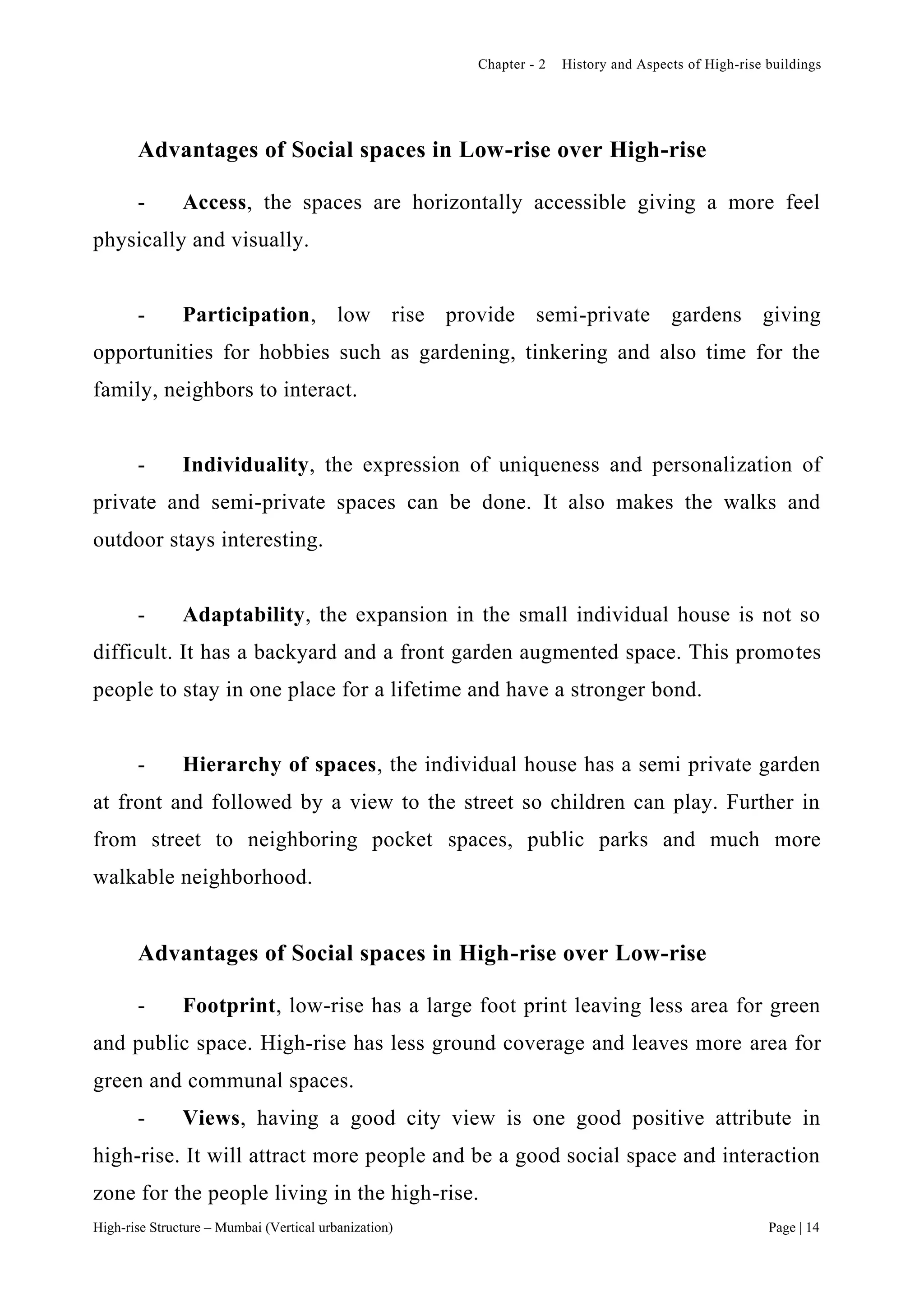Chapter - 2 History and Aspects of High-rise buildings
High-rise Structure – Mumbai (Vertical urbanization) Page | 14
Advantages of Social spaces in Low-rise over High-rise
- Access, the spaces are horizontally accessible giving a more feel
physically and visually.
- Participation, low rise provide semi-private gardens giving
opportunities for hobbies such as gardening, tinkering and also time for the
family, neighbors to interact.
- Individuality, the expression of uniqueness and personalization of
private and semi-private spaces can be done. It also makes the walks and
outdoor stays interesting.
- Adaptability, the expansion in the small individual house is not so
difficult. It has a backyard and a front garden augmented space. This promotes
people to stay in one place for a lifetime and have a stronger bond.
- Hierarchy of spaces, the individual house has a semi private garden
at front and followed by a view to the street so children can play. Further in
from street to neighboring pocket spaces, public parks and much more
walkable neighborhood.
Advantages of Social spaces in High-rise over Low-rise
- Footprint, low-rise has a large foot print leaving less area for green
and public space. High-rise has less ground coverage and leaves more area for
green and communal spaces.
- Views, having a good city view is one good positive attribute in
high-rise. It will attract more people and be a good social space and interaction
zone for the people living in the high-rise.
 