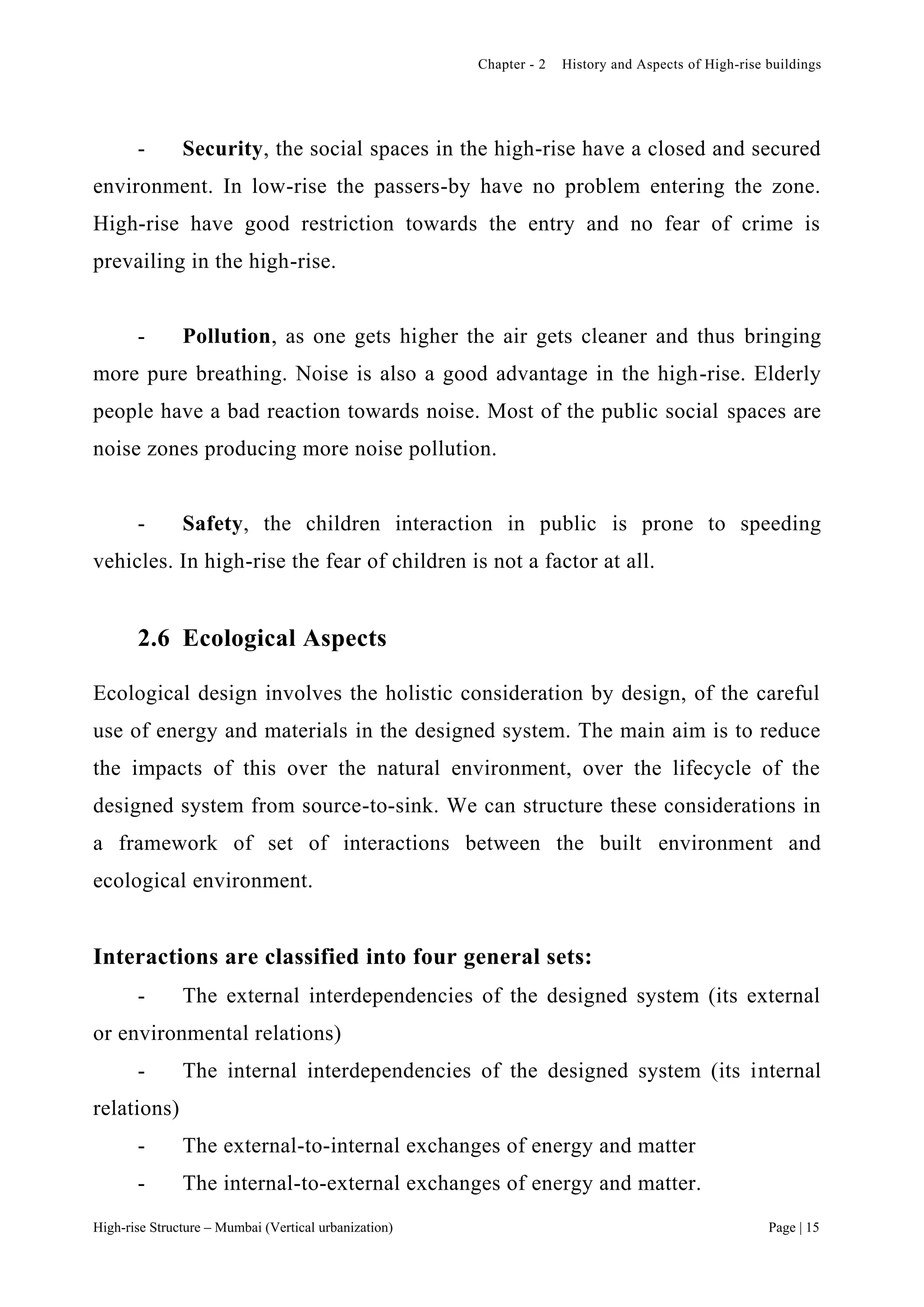 Chapter - 2 History and Aspects of High-rise buildings
High-rise Structure – Mumbai (Vertical urbanization) Page | 15
- Security, the social spaces in the high-rise have a closed and secured
environment. In low-rise the passers-by have no problem entering the zone.
High-rise have good restriction towards the entry and no fear of crime is
prevailing in the high-rise.
- Pollution, as one gets higher the air gets cleaner and thus bringing
more pure breathing. Noise is also a good advantage in the high-rise. Elderly
people have a bad reaction towards noise. Most of the public social spaces are
noise zones producing more noise pollution.
- Safety, the children interaction in public is prone to speeding
vehicles. In high-rise the fear of children is not a factor at all.
2.6 Ecological Aspects
Ecological design involves the holistic consideration by design, of the careful
use of energy and materials in the designed system. The main aim is to reduce
the impacts of this over the natural environment, over the lifecycle of the
designed system from source-to-sink. We can structure these considerations in
a framework of set of interactions between the built environment and
ecological environment.
Interactions are classified into four general sets:
- The external interdependencies of the designed system (its external
or environmental relations)
- The internal interdependencies of the designed system (its internal
relations)
- The external-to-internal exchanges of energy and matter
- The internal-to-external exchanges of energy and matter.
 