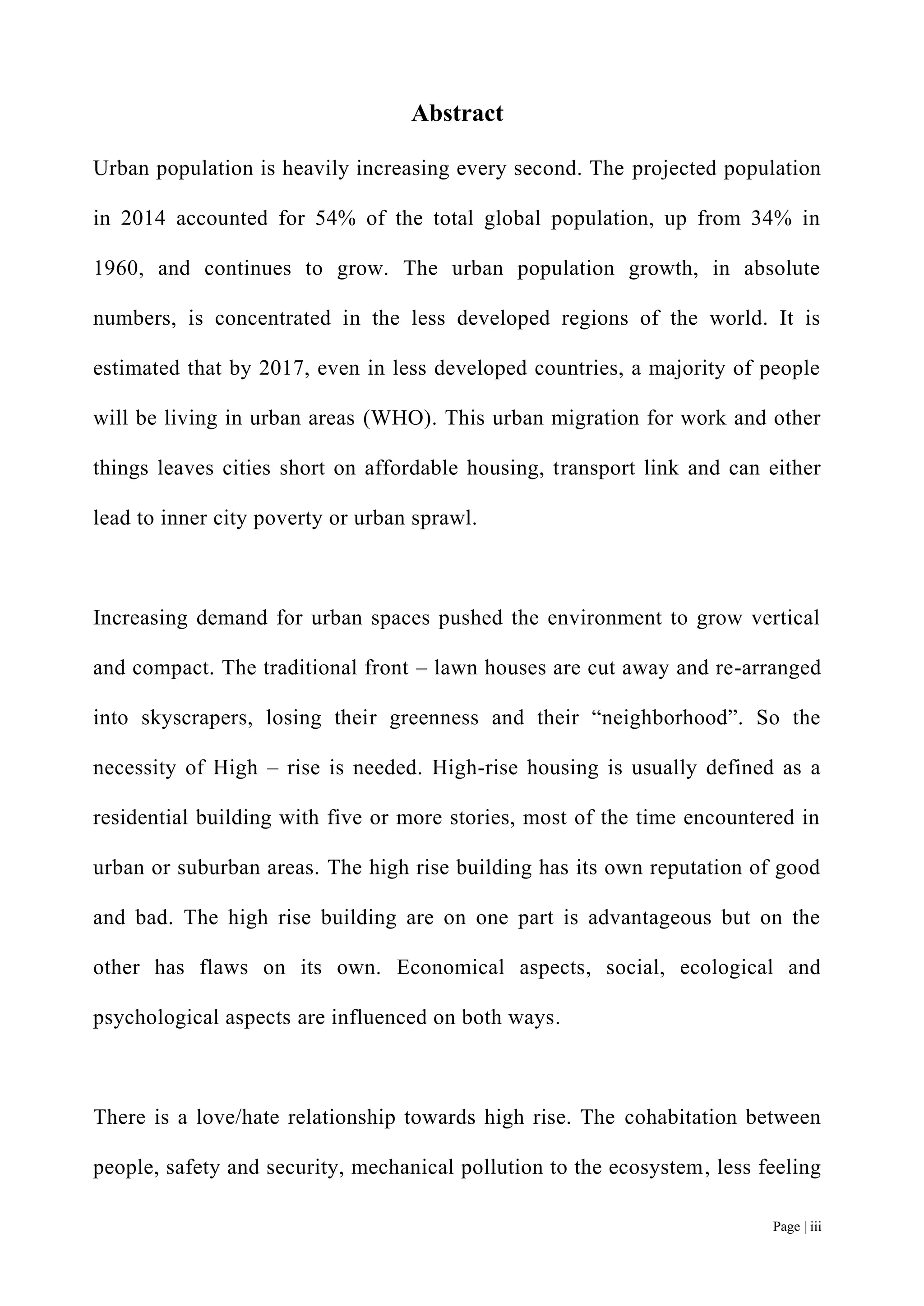 Page | iii
Abstract
Urban population is heavily increasing every second. The projected population
in 2014 accounted for 54% of the total global population, up from 34% in
1960, and continues to grow. The urban population growth, in absolute
numbers, is concentrated in the less developed regions of the world. It is
estimated that by 2017, even in less developed countries, a majority of people
will be living in urban areas (WHO). This urban migration for work and other
things leaves cities short on affordable housing, transport link and can either
lead to inner city poverty or urban sprawl.
Increasing demand for urban spaces pushed the environment to grow vertical
and compact. The traditional front – lawn houses are cut away and re-arranged
into skyscrapers, losing their greenness and their “neighborhood”. So the
necessity of High – rise is needed. High-rise housing is usually defined as a
residential building with five or more stories, most of the time encountered in
urban or suburban areas. The high rise building has its own reputation of good
and bad. The high rise building are on one part is advantageous but on the
other has flaws on its own. Economical aspects, social, ecological and
psychological aspects are influenced on both ways.
There is a love/hate relationship towards high rise. The cohabitation between
people, safety and security, mechanical pollution to the ecosystem, less feeling
 