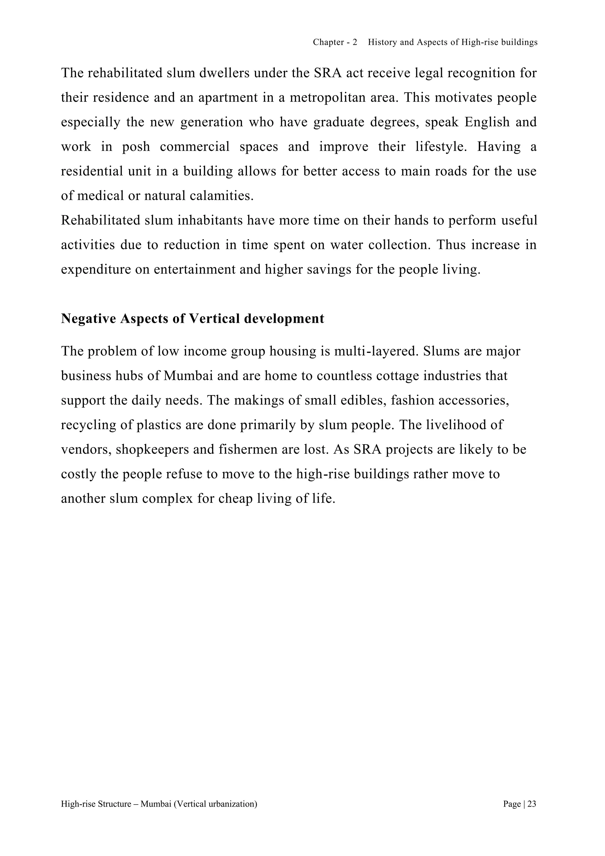 Chapter - 2 History and Aspects of High-rise buildings
High-rise Structure – Mumbai (Vertical urbanization) Page | 23
The rehabilitated slum dwellers under the SRA act receive legal recognition for
their residence and an apartment in a metropolitan area. This motivates people
especially the new generation who have graduate degrees, speak English and
work in posh commercial spaces and improve their lifestyle. Having a
residential unit in a building allows for better access to main roads for the use
of medical or natural calamities.
Rehabilitated slum inhabitants have more time on their hands to perform useful
activities due to reduction in time spent on water collection. Thus increase in
expenditure on entertainment and higher savings for the people living.
Negative Aspects of Vertical development
The problem of low income group housing is multi-layered. Slums are major
business hubs of Mumbai and are home to countless cottage industries that
support the daily needs. The makings of small edibles, fashion accessories,
recycling of plastics are done primarily by slum people. The livelihood of
vendors, shopkeepers and fishermen are lost. As SRA projects are likely to be
costly the people refuse to move to the high-rise buildings rather move to
another slum complex for cheap living of life.
 