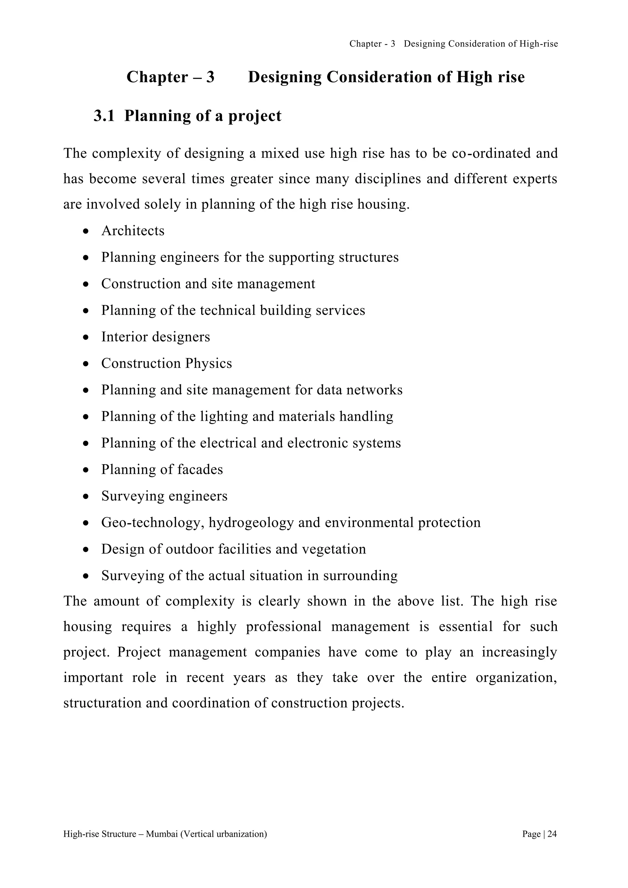 Chapter - 3 Designing Consideration of High-rise
High-rise Structure – Mumbai (Vertical urbanization) Page | 24
Chapter – 3 Designing Consideration of High rise
3.1 Planning of a project
The complexity of designing a mixed use high rise has to be co-ordinated and
has become several times greater since many disciplines and different experts
are involved solely in planning of the high rise housing.
 Architects
 Planning engineers for the supporting structures
 Construction and site management
 Planning of the technical building services
 Interior designers
 Construction Physics
 Planning and site management for data networks
 Planning of the lighting and materials handling
 Planning of the electrical and electronic systems
 Planning of facades
 Surveying engineers
 Geo-technology, hydrogeology and environmental protection
 Design of outdoor facilities and vegetation
 Surveying of the actual situation in surrounding
The amount of complexity is clearly shown in the above list. The high rise
housing requires a highly professional management is essential for such
project. Project management companies have come to play an increasingly
important role in recent years as they take over the entire organization,
structuration and coordination of construction projects.
 