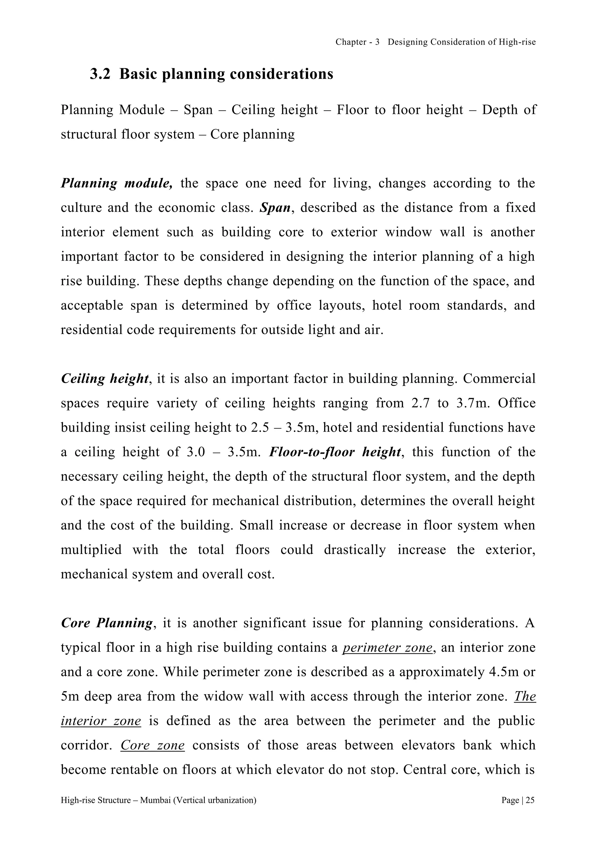 Chapter - 3 Designing Consideration of High-rise
High-rise Structure – Mumbai (Vertical urbanization) Page | 25
3.2 Basic planning considerations
Planning Module – Span – Ceiling height – Floor to floor height – Depth of
structural floor system – Core planning
Planning module, the space one need for living, changes according to the
culture and the economic class. Span, described as the distance from a fixed
interior element such as building core to exterior window wall is another
important factor to be considered in designing the interior planning of a high
rise building. These depths change depending on the function of the space, and
acceptable span is determined by office layouts, hotel room standards, and
residential code requirements for outside light and air.
Ceiling height, it is also an important factor in building planning. Commercial
spaces require variety of ceiling heights ranging from 2.7 to 3.7m. Office
building insist ceiling height to 2.5 – 3.5m, hotel and residential functions have
a ceiling height of 3.0 – 3.5m. Floor-to-floor height, this function of the
necessary ceiling height, the depth of the structural floor system, and the depth
of the space required for mechanical distribution, determines the overall height
and the cost of the building. Small increase or decrease in floor system when
multiplied with the total floors could drastically increase the exterior,
mechanical system and overall cost.
Core Planning, it is another significant issue for planning considerations. A
typical floor in a high rise building contains a perimeter zone, an interior zone
and a core zone. While perimeter zone is described as a approximately 4.5m or
5m deep area from the widow wall with access through the interior zone. The
interior zone is defined as the area between the perimeter and the public
corridor. Core zone consists of those areas between elevators bank which
become rentable on floors at which elevator do not stop. Central core, which is
 