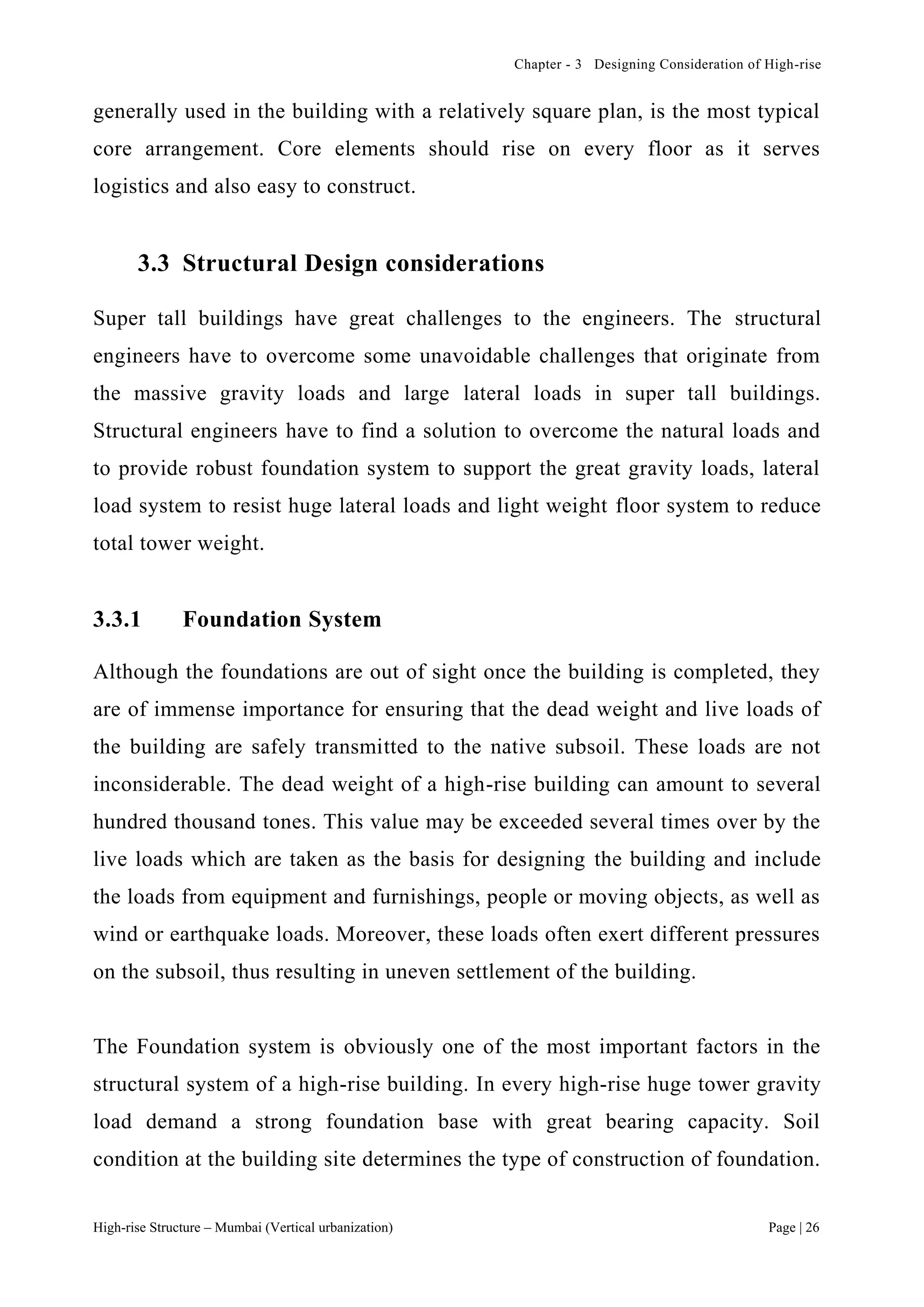 Chapter - 3 Designing Consideration of High-rise
High-rise Structure – Mumbai (Vertical urbanization) Page | 26
generally used in the building with a relatively square plan, is the most typical
core arrangement. Core elements should rise on every floor as it serves
logistics and also easy to construct.
3.3 Structural Design considerations
Super tall buildings have great challenges to the engineers. The structural
engineers have to overcome some unavoidable challenges that originate from
the massive gravity loads and large lateral loads in super tall buildings.
Structural engineers have to find a solution to overcome the natural loads and
to provide robust foundation system to support the great gravity loads, lateral
load system to resist huge lateral loads and light weight floor system to reduce
total tower weight.
3.3.1 Foundation System
Although the foundations are out of sight once the building is completed, they
are of immense importance for ensuring that the dead weight and live loads of
the building are safely transmitted to the native subsoil. These loads are not
inconsiderable. The dead weight of a high-rise building can amount to several
hundred thousand tones. This value may be exceeded several times over by the
live loads which are taken as the basis for designing the building and include
the loads from equipment and furnishings, people or moving objects, as well as
wind or earthquake loads. Moreover, these loads often exert different pressures
on the subsoil, thus resulting in uneven settlement of the building.
The Foundation system is obviously one of the most important factors in the
structural system of a high-rise building. In every high-rise huge tower gravity
load demand a strong foundation base with great bearing capacity. Soil
condition at the building site determines the type of construction of foundation.
 