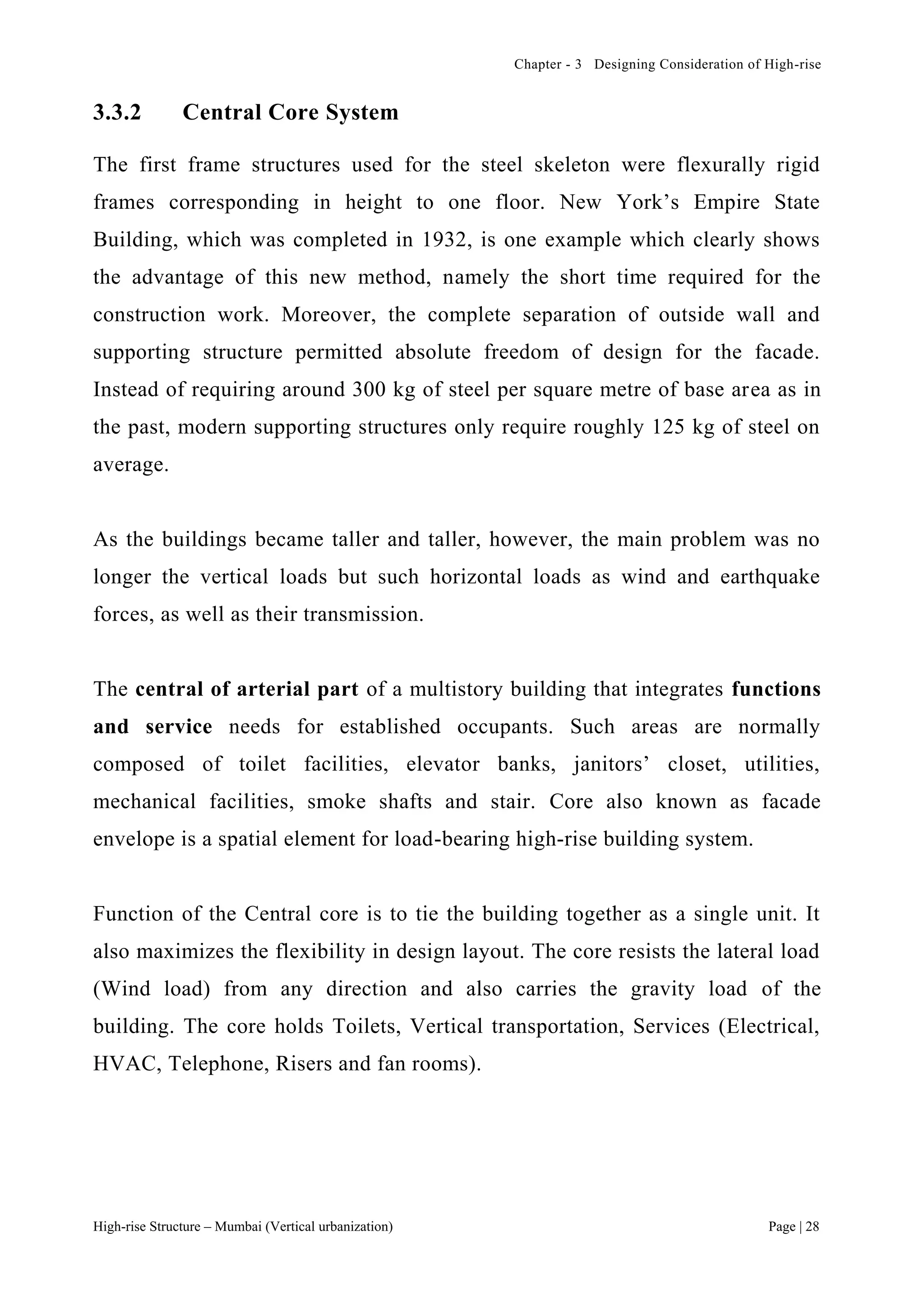 Chapter - 3 Designing Consideration of High-rise
High-rise Structure – Mumbai (Vertical urbanization) Page | 28
3.3.2 Central Core System
The first frame structures used for the steel skeleton were flexurally rigid
frames corresponding in height to one floor. New York’s Empire State
Building, which was completed in 1932, is one example which clearly shows
the advantage of this new method, namely the short time required for the
construction work. Moreover, the complete separation of outside wall and
supporting structure permitted absolute freedom of design for the facade.
Instead of requiring around 300 kg of steel per square metre of base area as in
the past, modern supporting structures only require roughly 125 kg of steel on
average.
As the buildings became taller and taller, however, the main problem was no
longer the vertical loads but such horizontal loads as wind and earthquake
forces, as well as their transmission.
The central of arterial part of a multistory building that integrates functions
and service needs for established occupants. Such areas are normally
composed of toilet facilities, elevator banks, janitors’ closet, utilities,
mechanical facilities, smoke shafts and stair. Core also known as facade
envelope is a spatial element for load-bearing high-rise building system.
Function of the Central core is to tie the building together as a single unit. It
also maximizes the flexibility in design layout. The core resists the lateral load
(Wind load) from any direction and also carries the gravity load of the
building. The core holds Toilets, Vertical transportation, Services (Electrical,
HVAC, Telephone, Risers and fan rooms).
 