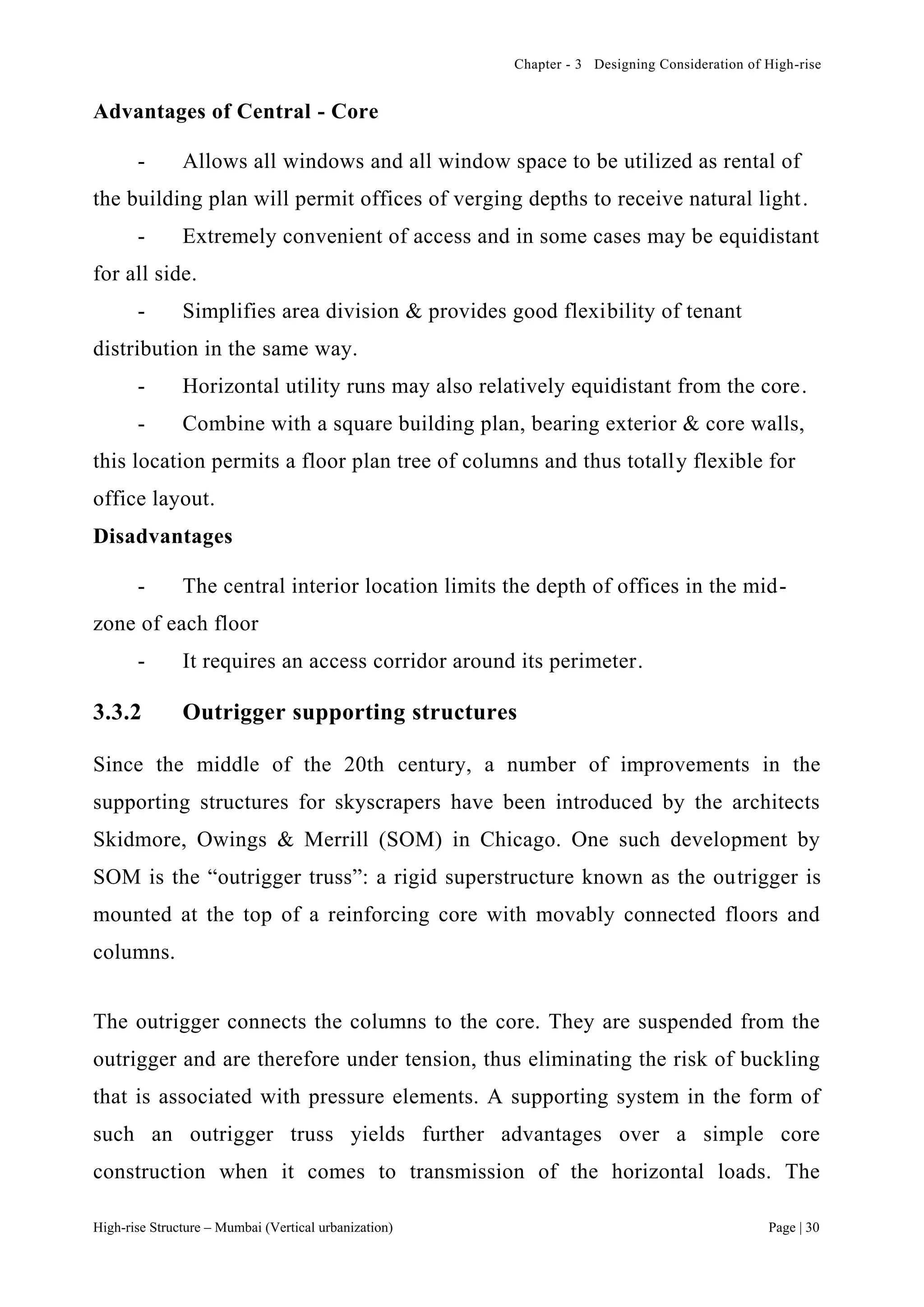 Chapter - 3 Designing Consideration of High-rise
High-rise Structure – Mumbai (Vertical urbanization) Page | 30
Advantages of Central - Core
- Allows all windows and all window space to be utilized as rental of
the building plan will permit offices of verging depths to receive natural light.
- Extremely convenient of access and in some cases may be equidistant
for all side.
- Simplifies area division & provides good flexibility of tenant
distribution in the same way.
- Horizontal utility runs may also relatively equidistant from the core.
- Combine with a square building plan, bearing exterior & core walls,
this location permits a floor plan tree of columns and thus totally flexible for
office layout.
Disadvantages
- The central interior location limits the depth of offices in the mid-
zone of each floor
- It requires an access corridor around its perimeter.
3.3.2 Outrigger supporting structures
Since the middle of the 20th century, a number of improvements in the
supporting structures for skyscrapers have been introduced by the architects
Skidmore, Owings & Merrill (SOM) in Chicago. One such development by
SOM is the “outrigger truss”: a rigid superstructure known as the outrigger is
mounted at the top of a reinforcing core with movably connected floors and
columns.
The outrigger connects the columns to the core. They are suspended from the
outrigger and are therefore under tension, thus eliminating the risk of buckling
that is associated with pressure elements. A supporting system in the form of
such an outrigger truss yields further advantages over a simple core
construction when it comes to transmission of the horizontal loads. The
 