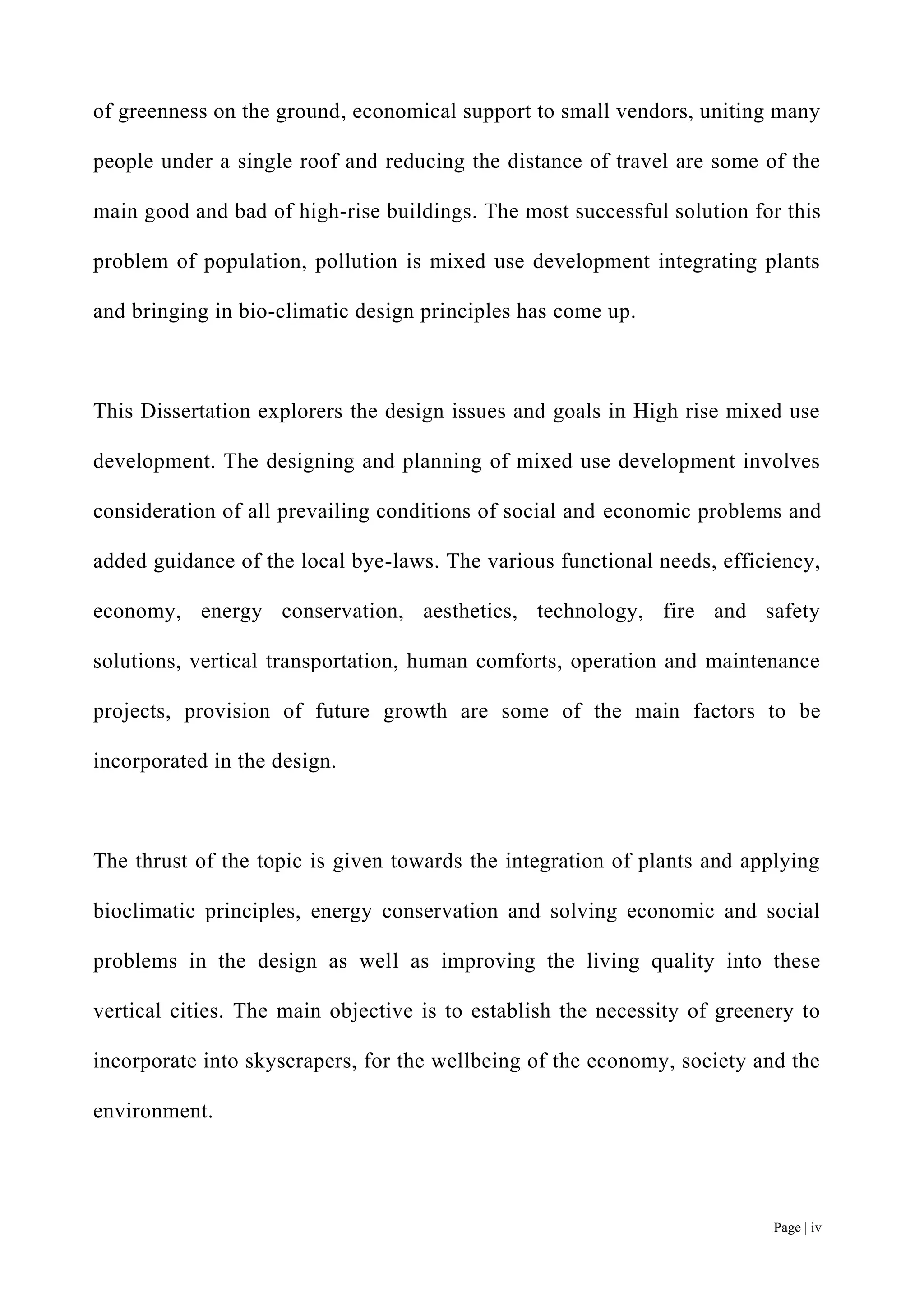Page | iv
of greenness on the ground, economical support to small vendors, uniting many
people under a single roof and reducing the distance of travel are some of the
main good and bad of high-rise buildings. The most successful solution for this
problem of population, pollution is mixed use development integrating plants
and bringing in bio-climatic design principles has come up.
This Dissertation explorers the design issues and goals in High rise mixed use
development. The designing and planning of mixed use development involves
consideration of all prevailing conditions of social and economic problems and
added guidance of the local bye-laws. The various functional needs, efficiency,
economy, energy conservation, aesthetics, technology, fire and safety
solutions, vertical transportation, human comforts, operation and maintenance
projects, provision of future growth are some of the main factors to be
incorporated in the design.
The thrust of the topic is given towards the integration of plants and applying
bioclimatic principles, energy conservation and solving economic and social
problems in the design as well as improving the living quality into these
vertical cities. The main objective is to establish the necessity of greenery to
incorporate into skyscrapers, for the wellbeing of the economy, society and the
environment.
 