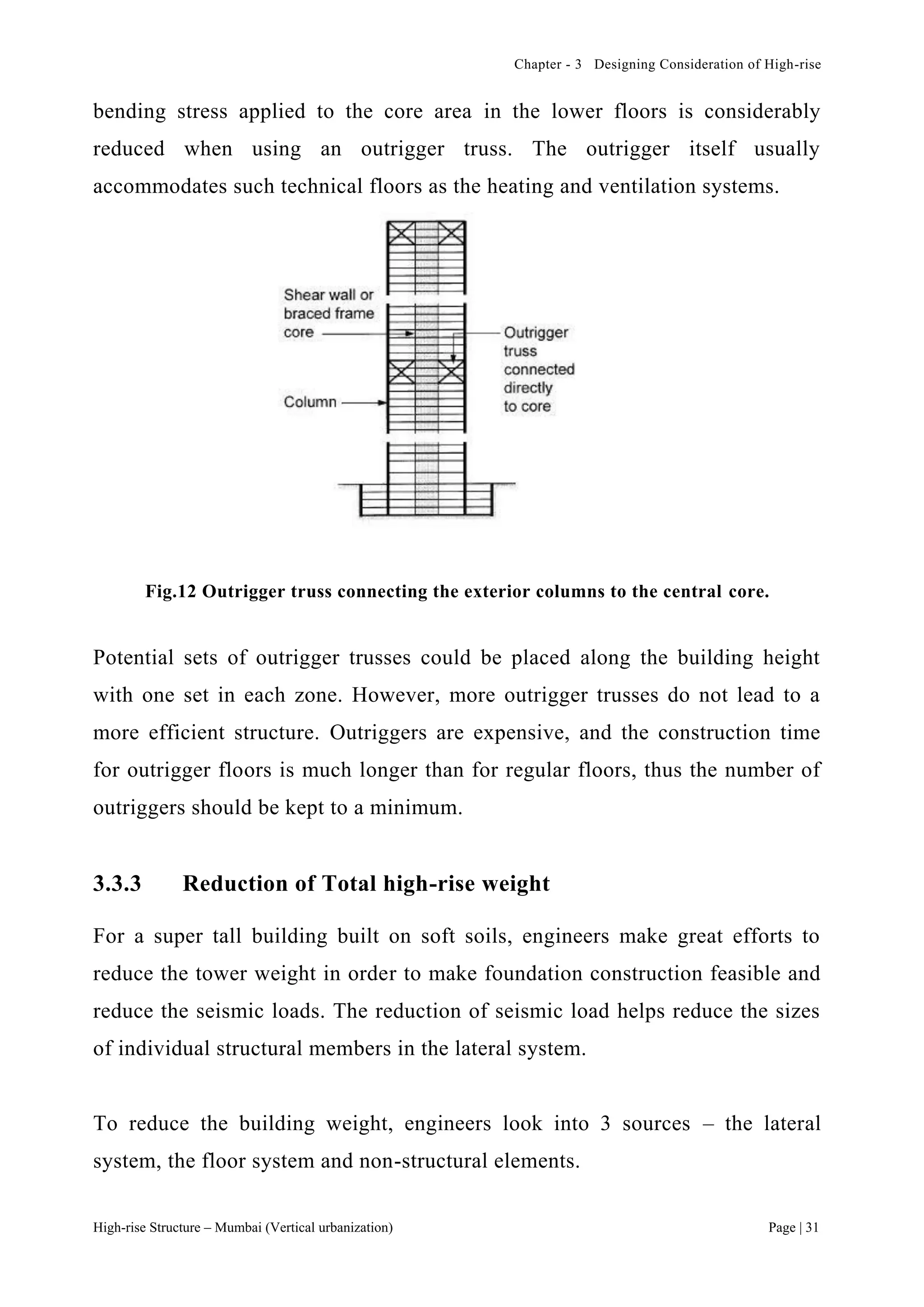 Chapter - 3 Designing Consideration of High-rise
High-rise Structure – Mumbai (Vertical urbanization) Page | 31
bending stress applied to the core area in the lower floors is considerably
reduced when using an outrigger truss. The outrigger itself usually
accommodates such technical floors as the heating and ventilation systems.
Fig.12 Outrigger truss connecting the exterior columns to the central core.
Potential sets of outrigger trusses could be placed along the building height
with one set in each zone. However, more outrigger trusses do not lead to a
more efficient structure. Outriggers are expensive, and the construction time
for outrigger floors is much longer than for regular floors, thus the number of
outriggers should be kept to a minimum.
3.3.3 Reduction of Total high-rise weight
For a super tall building built on soft soils, engineers make great efforts to
reduce the tower weight in order to make foundation construction feasible and
reduce the seismic loads. The reduction of seismic load helps reduce the sizes
of individual structural members in the lateral system.
To reduce the building weight, engineers look into 3 sources – the lateral
system, the floor system and non-structural elements.
 