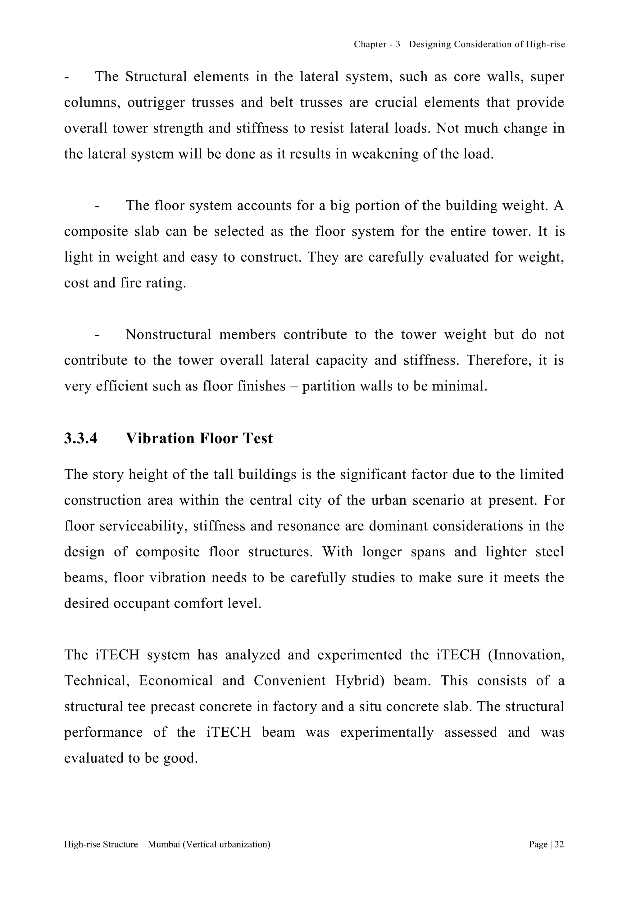 Chapter - 3 Designing Consideration of High-rise
High-rise Structure – Mumbai (Vertical urbanization) Page | 32
- The Structural elements in the lateral system, such as core walls, super
columns, outrigger trusses and belt trusses are crucial elements that provide
overall tower strength and stiffness to resist lateral loads. Not much change in
the lateral system will be done as it results in weakening of the load.
- The floor system accounts for a big portion of the building weight. A
composite slab can be selected as the floor system for the entire tower. It is
light in weight and easy to construct. They are carefully evaluated for weight,
cost and fire rating.
- Nonstructural members contribute to the tower weight but do not
contribute to the tower overall lateral capacity and stiffness. Therefore, it is
very efficient such as floor finishes – partition walls to be minimal.
3.3.4 Vibration Floor Test
The story height of the tall buildings is the significant factor due to the limited
construction area within the central city of the urban scenario at present. For
floor serviceability, stiffness and resonance are dominant considerations in the
design of composite floor structures. With longer spans and lighter steel
beams, floor vibration needs to be carefully studies to make sure it meets the
desired occupant comfort level.
The iTECH system has analyzed and experimented the iTECH (Innovation,
Technical, Economical and Convenient Hybrid) beam. This consists of a
structural tee precast concrete in factory and a situ concrete slab. The structural
performance of the iTECH beam was experimentally assessed and was
evaluated to be good.
 