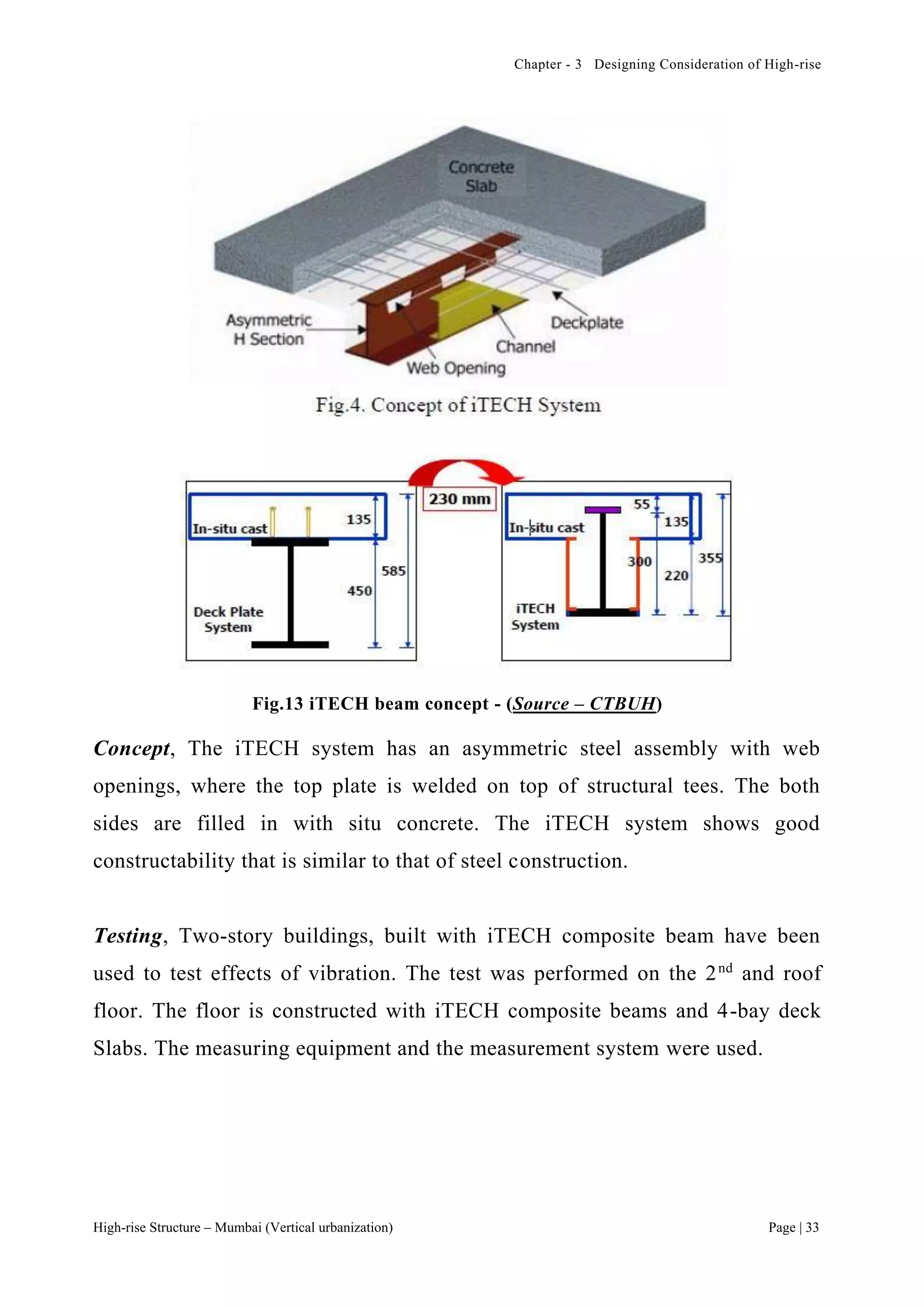 Chapter - 3 Designing Consideration of High-rise
High-rise Structure – Mumbai (Vertical urbanization) Page | 33
Fig.13 iTECH beam concept - (Source – CTBUH)
Concept, The iTECH system has an asymmetric steel assembly with web
openings, where the top plate is welded on top of structural tees. The both
sides are filled in with situ concrete. The iTECH system shows good
constructability that is similar to that of steel construction.
Testing, Two-story buildings, built with iTECH composite beam have been
used to test effects of vibration. The test was performed on the 2nd
and roof
floor. The floor is constructed with iTECH composite beams and 4-bay deck
Slabs. The measuring equipment and the measurement system were used.
 