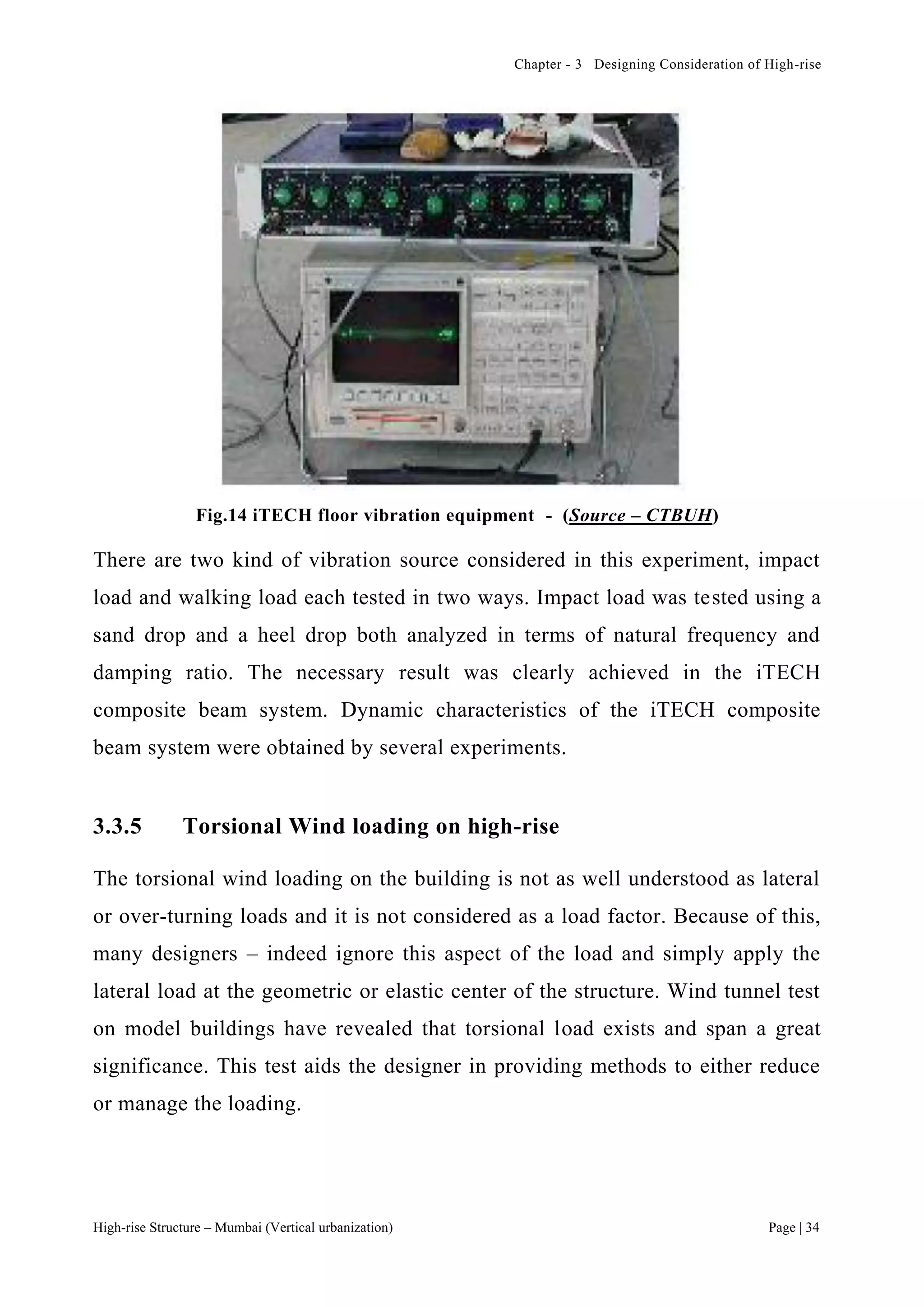 Chapter - 3 Designing Consideration of High-rise
High-rise Structure – Mumbai (Vertical urbanization) Page | 34
Fig.14 iTECH floor vibration equipment - (Source – CTBUH)
There are two kind of vibration source considered in this experiment, impact
load and walking load each tested in two ways. Impact load was tested using a
sand drop and a heel drop both analyzed in terms of natural frequency and
damping ratio. The necessary result was clearly achieved in the iTECH
composite beam system. Dynamic characteristics of the iTECH composite
beam system were obtained by several experiments.
3.3.5 Torsional Wind loading on high-rise
The torsional wind loading on the building is not as well understood as lateral
or over-turning loads and it is not considered as a load factor. Because of this,
many designers – indeed ignore this aspect of the load and simply apply the
lateral load at the geometric or elastic center of the structure. Wind tunnel test
on model buildings have revealed that torsional load exists and span a great
significance. This test aids the designer in providing methods to either reduce
or manage the loading.
 