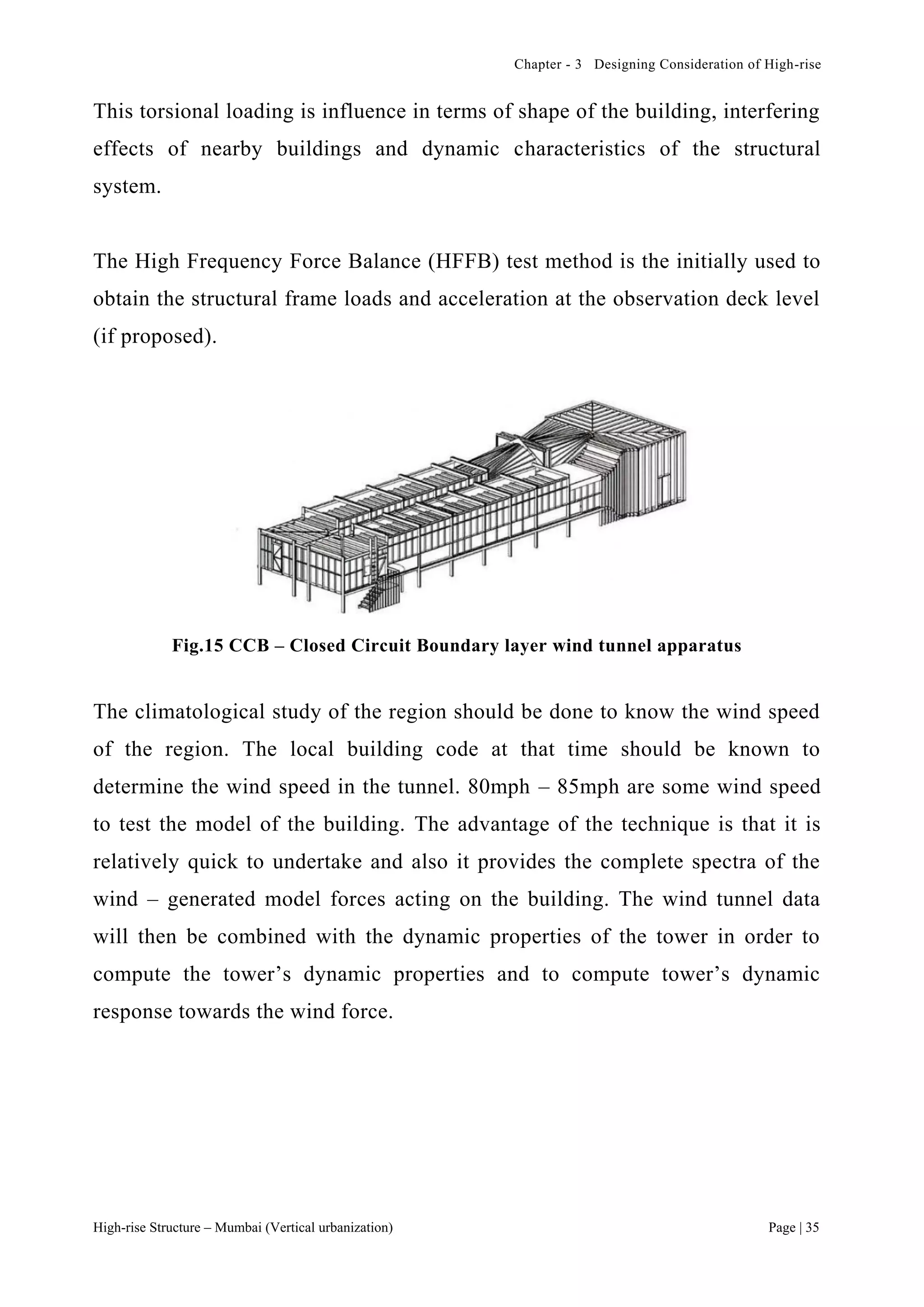 Chapter - 3 Designing Consideration of High-rise
High-rise Structure – Mumbai (Vertical urbanization) Page | 35
This torsional loading is influence in terms of shape of the building, interfering
effects of nearby buildings and dynamic characteristics of the structural
system.
The High Frequency Force Balance (HFFB) test method is the initially used to
obtain the structural frame loads and acceleration at the observation deck level
(if proposed).
Fig.15 CCB – Closed Circuit Boundary layer wind tunnel apparatus
The climatological study of the region should be done to know the wind speed
of the region. The local building code at that time should be known to
determine the wind speed in the tunnel. 80mph – 85mph are some wind speed
to test the model of the building. The advantage of the technique is that it is
relatively quick to undertake and also it provides the complete spectra of the
wind – generated model forces acting on the building. The wind tunnel data
will then be combined with the dynamic properties of the tower in order to
compute the tower’s dynamic properties and to compute tower’s dynamic
response towards the wind force.
 
