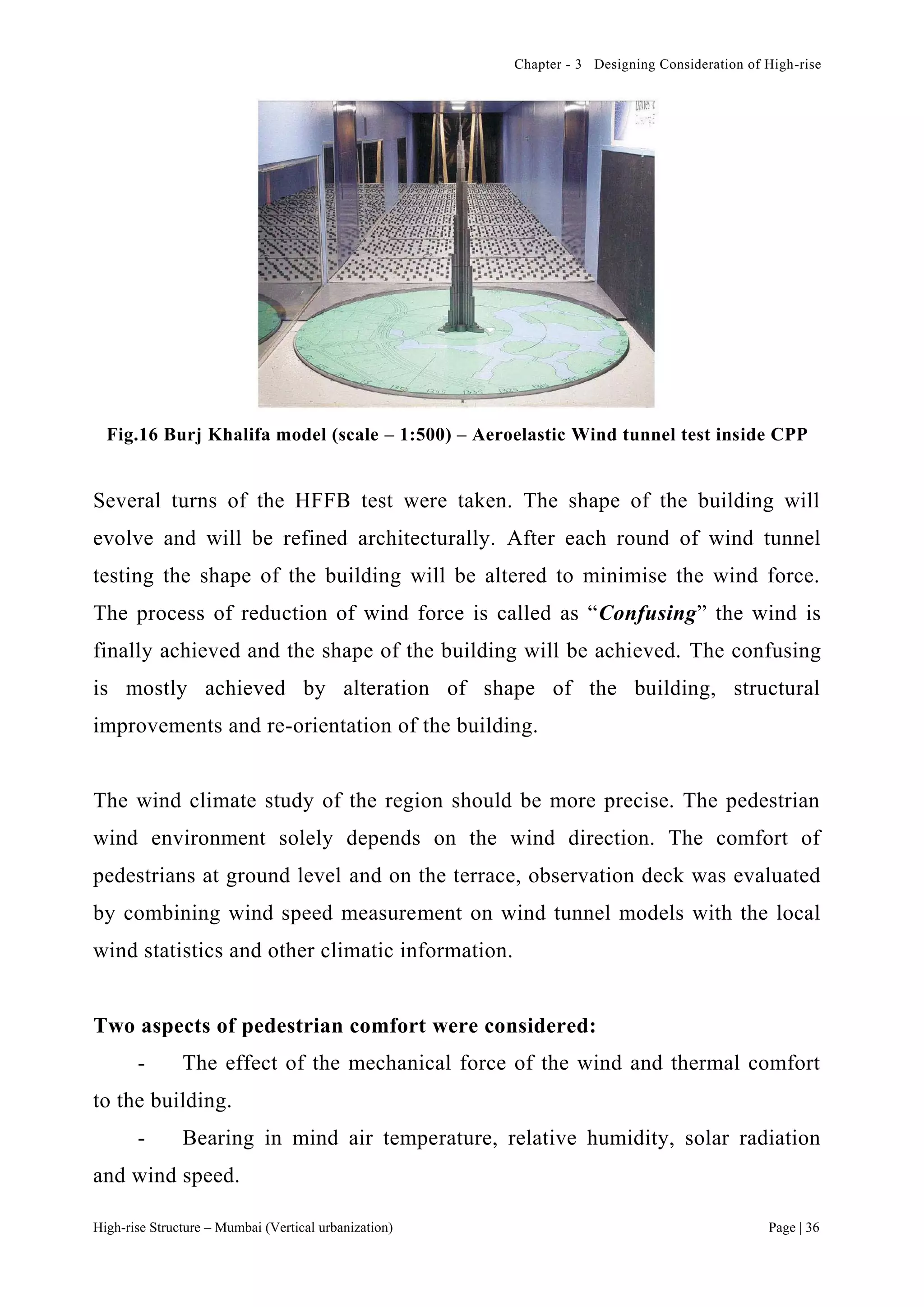 Chapter - 3 Designing Consideration of High-rise
High-rise Structure – Mumbai (Vertical urbanization) Page | 36
Fig.16 Burj Khalifa model (scale – 1:500) – Aeroelastic Wind tunnel test inside CPP
Several turns of the HFFB test were taken. The shape of the building will
evolve and will be refined architecturally. After each round of wind tunnel
testing the shape of the building will be altered to minimise the wind force.
The process of reduction of wind force is called as “Confusing” the wind is
finally achieved and the shape of the building will be achieved. The confusing
is mostly achieved by alteration of shape of the building, structural
improvements and re-orientation of the building.
The wind climate study of the region should be more precise. The pedestrian
wind environment solely depends on the wind direction. The comfort of
pedestrians at ground level and on the terrace, observation deck was evaluated
by combining wind speed measurement on wind tunnel models with the local
wind statistics and other climatic information.
Two aspects of pedestrian comfort were considered:
- The effect of the mechanical force of the wind and thermal comfort
to the building.
- Bearing in mind air temperature, relative humidity, solar radiation
and wind speed.
 