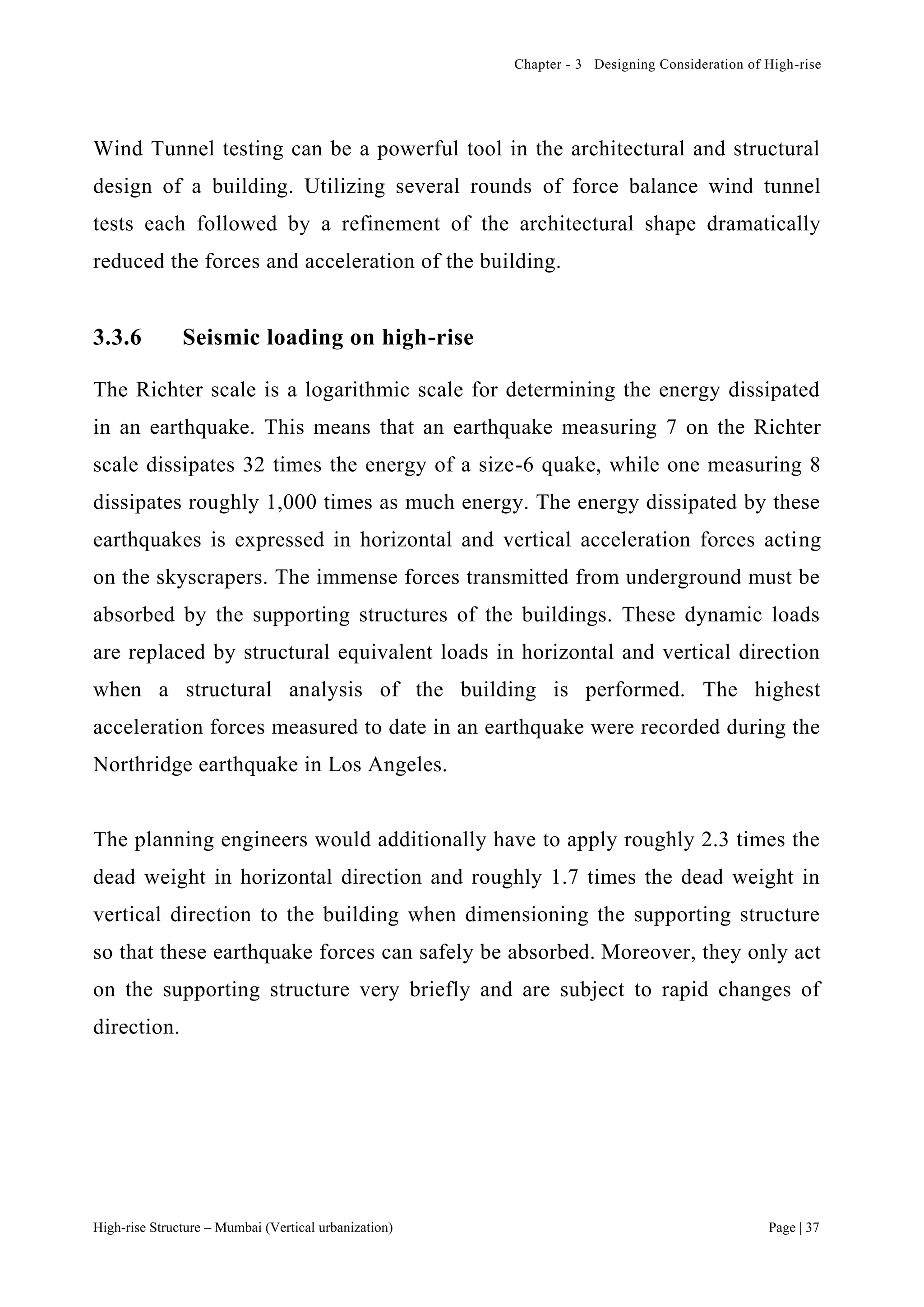 Chapter - 3 Designing Consideration of High-rise
High-rise Structure – Mumbai (Vertical urbanization) Page | 37
Wind Tunnel testing can be a powerful tool in the architectural and structural
design of a building. Utilizing several rounds of force balance wind tunnel
tests each followed by a refinement of the architectural shape dramatically
reduced the forces and acceleration of the building.
3.3.6 Seismic loading on high-rise
The Richter scale is a logarithmic scale for determining the energy dissipated
in an earthquake. This means that an earthquake measuring 7 on the Richter
scale dissipates 32 times the energy of a size-6 quake, while one measuring 8
dissipates roughly 1,000 times as much energy. The energy dissipated by these
earthquakes is expressed in horizontal and vertical acceleration forces acting
on the skyscrapers. The immense forces transmitted from underground must be
absorbed by the supporting structures of the buildings. These dynamic loads
are replaced by structural equivalent loads in horizontal and vertical direction
when a structural analysis of the building is performed. The highest
acceleration forces measured to date in an earthquake were recorded during the
Northridge earthquake in Los Angeles.
The planning engineers would additionally have to apply roughly 2.3 times the
dead weight in horizontal direction and roughly 1.7 times the dead weight in
vertical direction to the building when dimensioning the supporting structure
so that these earthquake forces can safely be absorbed. Moreover, they only act
on the supporting structure very briefly and are subject to rapid changes of
direction.
 