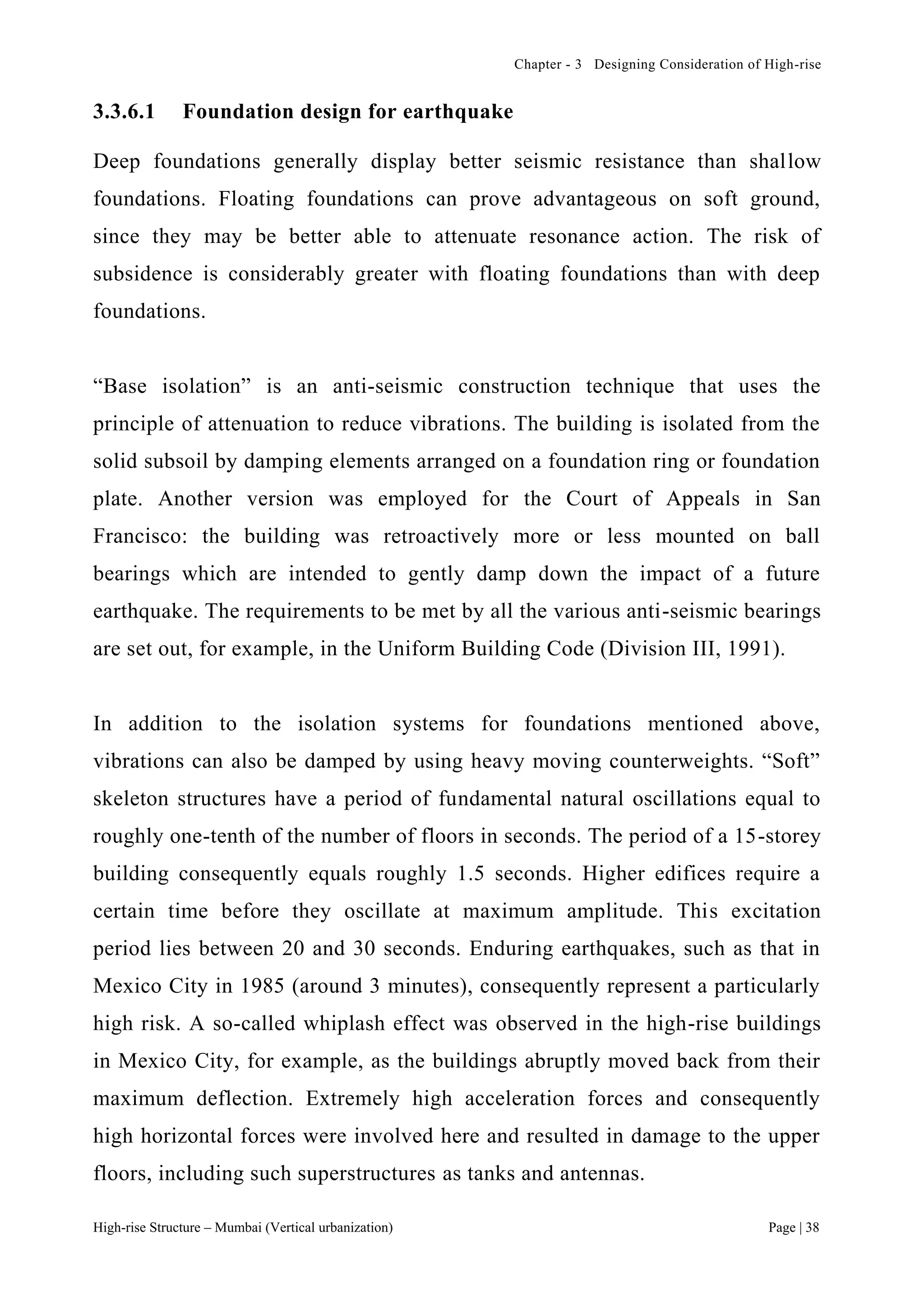 Chapter - 3 Designing Consideration of High-rise
High-rise Structure – Mumbai (Vertical urbanization) Page | 38
3.3.6.1 Foundation design for earthquake
Deep foundations generally display better seismic resistance than shallow
foundations. Floating foundations can prove advantageous on soft ground,
since they may be better able to attenuate resonance action. The risk of
subsidence is considerably greater with floating foundations than with deep
foundations.
“Base isolation” is an anti-seismic construction technique that uses the
principle of attenuation to reduce vibrations. The building is isolated from the
solid subsoil by damping elements arranged on a foundation ring or foundation
plate. Another version was employed for the Court of Appeals in San
Francisco: the building was retroactively more or less mounted on ball
bearings which are intended to gently damp down the impact of a future
earthquake. The requirements to be met by all the various anti-seismic bearings
are set out, for example, in the Uniform Building Code (Division III, 1991).
In addition to the isolation systems for foundations mentioned above,
vibrations can also be damped by using heavy moving counterweights. “Soft”
skeleton structures have a period of fundamental natural oscillations equal to
roughly one-tenth of the number of floors in seconds. The period of a 15-storey
building consequently equals roughly 1.5 seconds. Higher edifices require a
certain time before they oscillate at maximum amplitude. This excitation
period lies between 20 and 30 seconds. Enduring earthquakes, such as that in
Mexico City in 1985 (around 3 minutes), consequently represent a particularly
high risk. A so-called whiplash effect was observed in the high-rise buildings
in Mexico City, for example, as the buildings abruptly moved back from their
maximum deflection. Extremely high acceleration forces and consequently
high horizontal forces were involved here and resulted in damage to the upper
floors, including such superstructures as tanks and antennas.
 