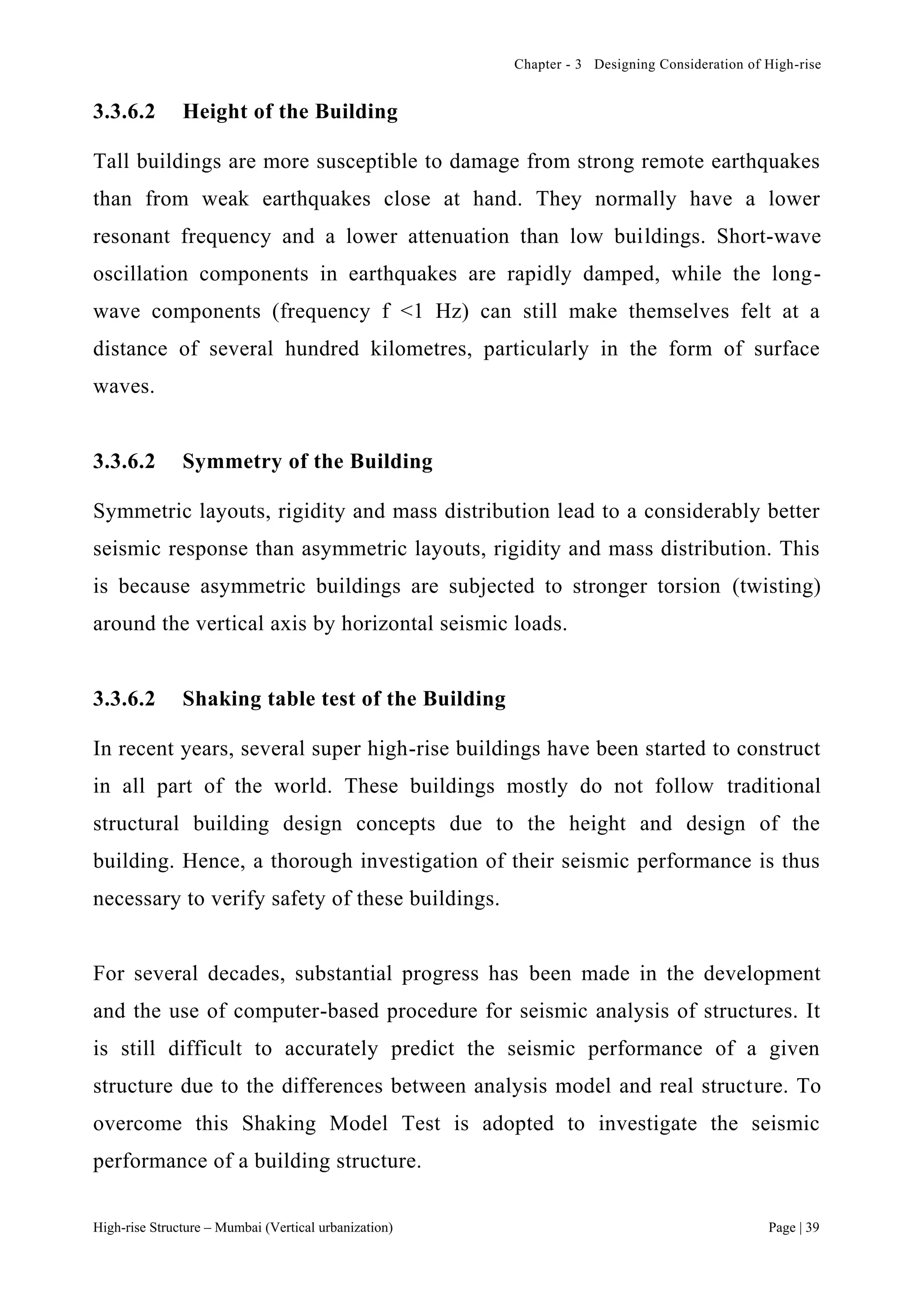 Chapter - 3 Designing Consideration of High-rise
High-rise Structure – Mumbai (Vertical urbanization) Page | 39
3.3.6.2 Height of the Building
Tall buildings are more susceptible to damage from strong remote earthquakes
than from weak earthquakes close at hand. They normally have a lower
resonant frequency and a lower attenuation than low buildings. Short-wave
oscillation components in earthquakes are rapidly damped, while the long-
wave components (frequency f <1 Hz) can still make themselves felt at a
distance of several hundred kilometres, particularly in the form of surface
waves.
3.3.6.2 Symmetry of the Building
Symmetric layouts, rigidity and mass distribution lead to a considerably better
seismic response than asymmetric layouts, rigidity and mass distribution. This
is because asymmetric buildings are subjected to stronger torsion (twisting)
around the vertical axis by horizontal seismic loads.
3.3.6.2 Shaking table test of the Building
In recent years, several super high-rise buildings have been started to construct
in all part of the world. These buildings mostly do not follow traditional
structural building design concepts due to the height and design of the
building. Hence, a thorough investigation of their seismic performance is thus
necessary to verify safety of these buildings.
For several decades, substantial progress has been made in the development
and the use of computer-based procedure for seismic analysis of structures. It
is still difficult to accurately predict the seismic performance of a given
structure due to the differences between analysis model and real structure. To
overcome this Shaking Model Test is adopted to investigate the seismic
performance of a building structure.
 