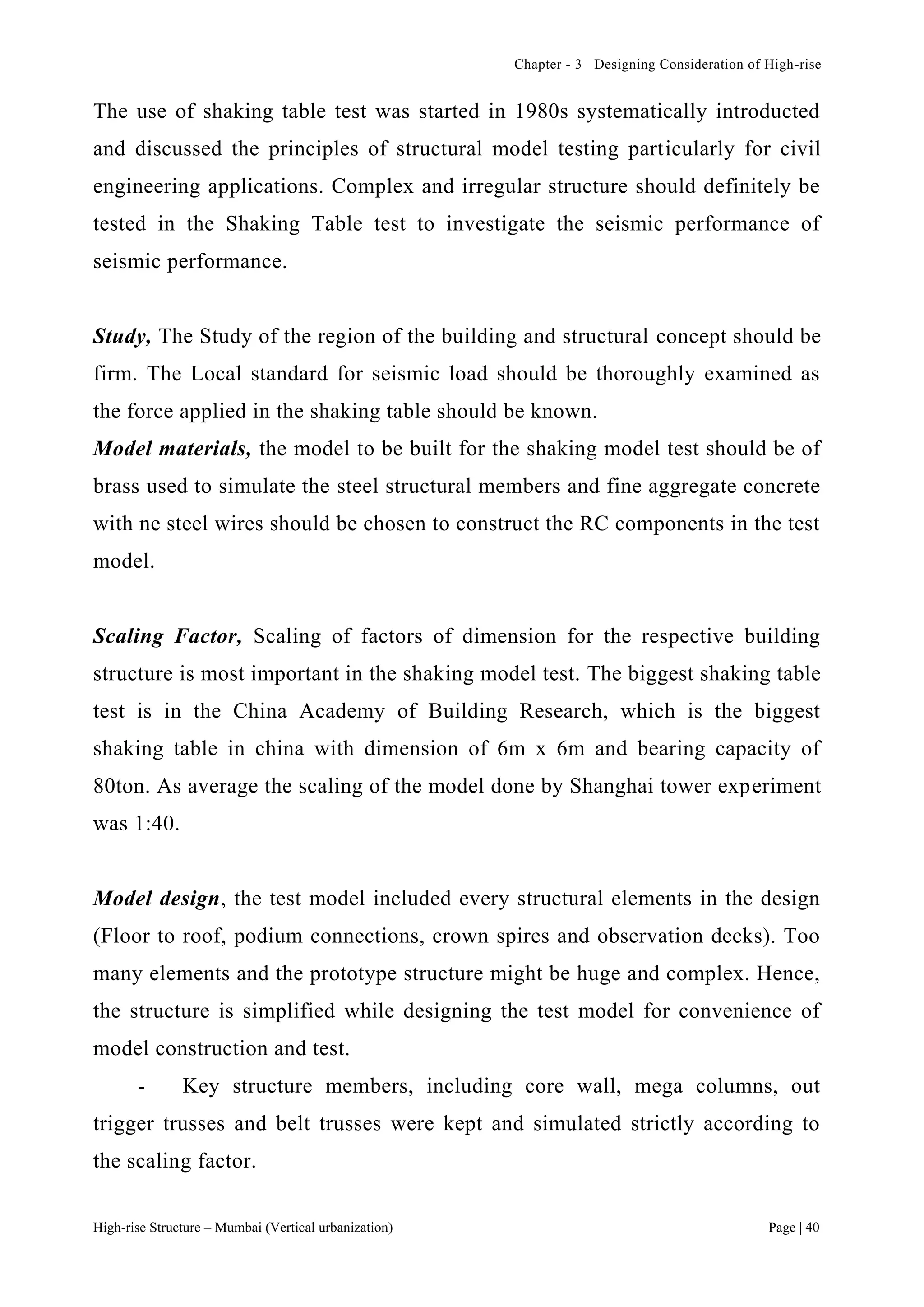 Chapter - 3 Designing Consideration of High-rise
High-rise Structure – Mumbai (Vertical urbanization) Page | 40
The use of shaking table test was started in 1980s systematically introducted
and discussed the principles of structural model testing particularly for civil
engineering applications. Complex and irregular structure should definitely be
tested in the Shaking Table test to investigate the seismic performance of
seismic performance.
Study, The Study of the region of the building and structural concept should be
firm. The Local standard for seismic load should be thoroughly examined as
the force applied in the shaking table should be known.
Model materials, the model to be built for the shaking model test should be of
brass used to simulate the steel structural members and fine aggregate concrete
with ne steel wires should be chosen to construct the RC components in the test
model.
Scaling Factor, Scaling of factors of dimension for the respective building
structure is most important in the shaking model test. The biggest shaking table
test is in the China Academy of Building Research, which is the biggest
shaking table in china with dimension of 6m x 6m and bearing capacity of
80ton. As average the scaling of the model done by Shanghai tower experiment
was 1:40.
Model design, the test model included every structural elements in the design
(Floor to roof, podium connections, crown spires and observation decks). Too
many elements and the prototype structure might be huge and complex. Hence,
the structure is simplified while designing the test model for convenience of
model construction and test.
- Key structure members, including core wall, mega columns, out
trigger trusses and belt trusses were kept and simulated strictly according to
the scaling factor.
 