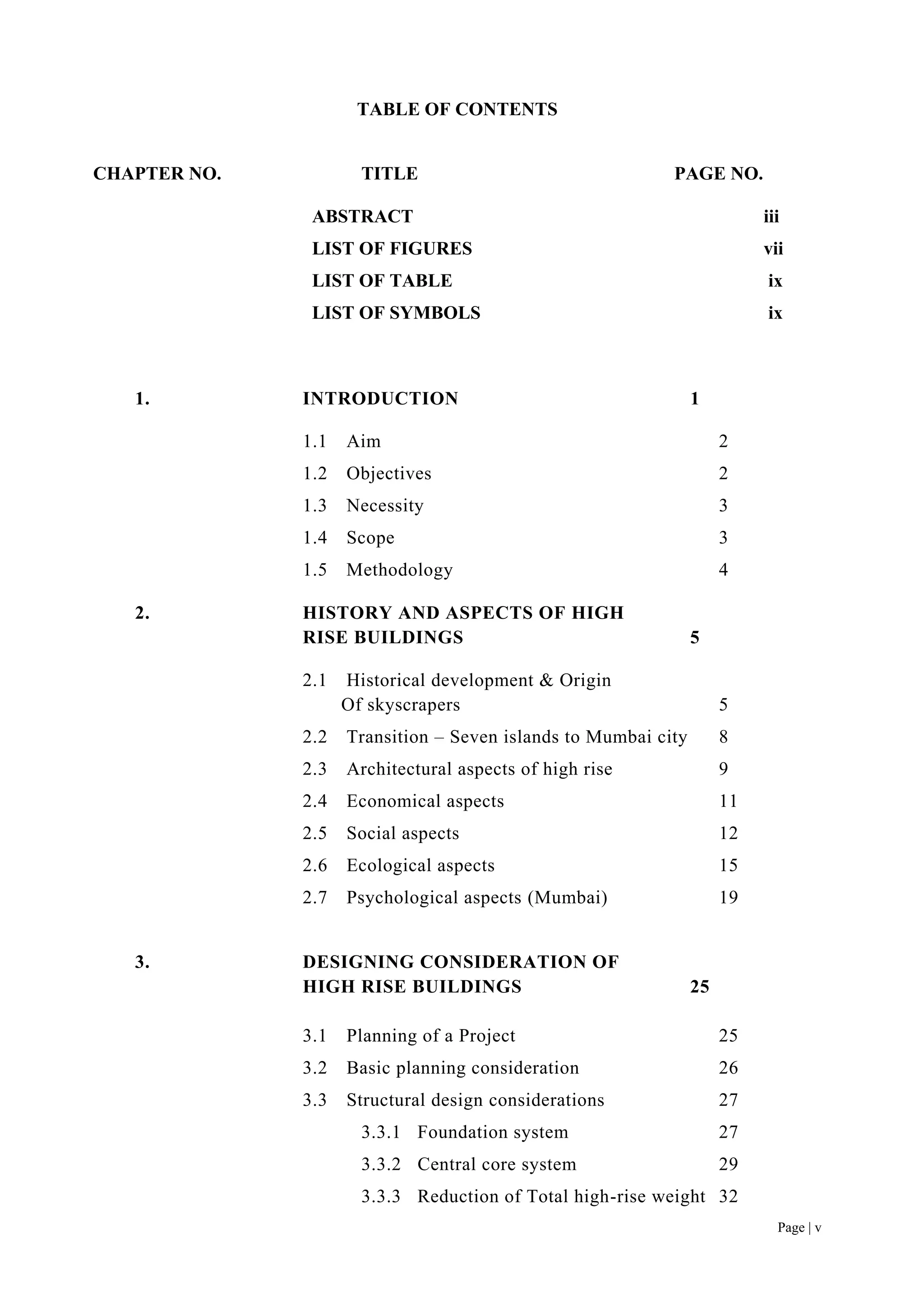 Page | v
TABLE OF CONTENTS
CHAPTER NO. TITLE PAGE NO.
ABSTRACT iii
LIST OF FIGURES vii
LIST OF TABLE ix
LIST OF SYMBOLS ix
1. INTRODUCTION 1
1.1 Aim 2
1.2 Objectives 2
1.3 Necessity 3
1.4 Scope 3
1.5 Methodology 4
2. HISTORY AND ASPECTS OF HIGH
RISE BUILDINGS 5
2.1 Historical development & Origin
Of skyscrapers 5
2.2 Transition – Seven islands to Mumbai city 8
2.3 Architectural aspects of high rise 9
2.4 Economical aspects 11
2.5 Social aspects 12
2.6 Ecological aspects 15
2.7 Psychological aspects (Mumbai) 19
3. DESIGNING CONSIDERATION OF
HIGH RISE BUILDINGS 25
3.1 Planning of a Project 25
3.2 Basic planning consideration 26
3.3 Structural design considerations 27
3.3.1 Foundation system 27
3.3.2 Central core system 29
3.3.3 Reduction of Total high-rise weight 32
 
