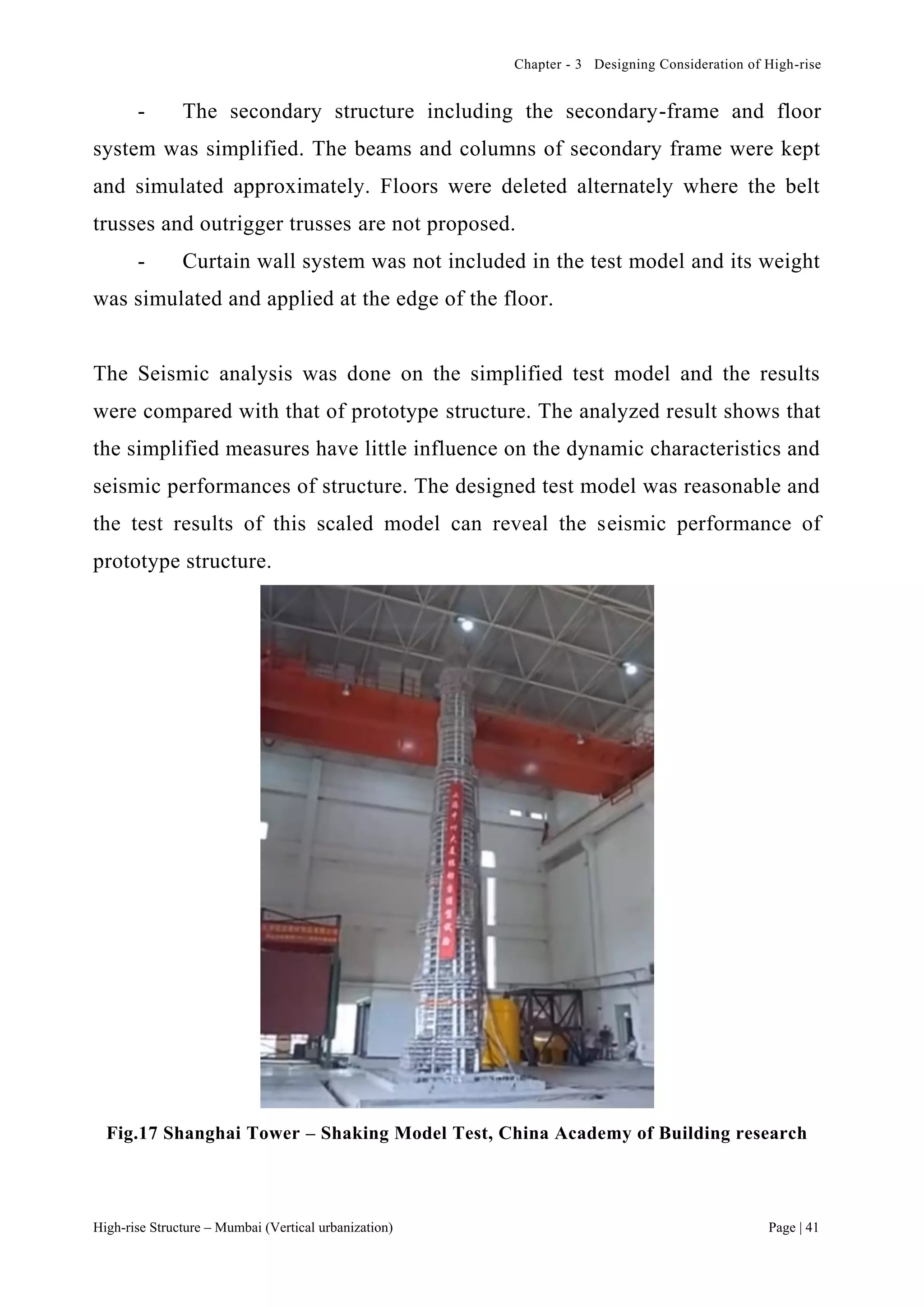 Chapter - 3 Designing Consideration of High-rise
High-rise Structure – Mumbai (Vertical urbanization) Page | 41
- The secondary structure including the secondary-frame and floor
system was simplified. The beams and columns of secondary frame were kept
and simulated approximately. Floors were deleted alternately where the belt
trusses and outrigger trusses are not proposed.
- Curtain wall system was not included in the test model and its weight
was simulated and applied at the edge of the floor.
The Seismic analysis was done on the simplified test model and the results
were compared with that of prototype structure. The analyzed result shows that
the simplified measures have little influence on the dynamic characteristics and
seismic performances of structure. The designed test model was reasonable and
the test results of this scaled model can reveal the seismic performance of
prototype structure.
Fig.17 Shanghai Tower – Shaking Model Test, China Academy of Building research
 