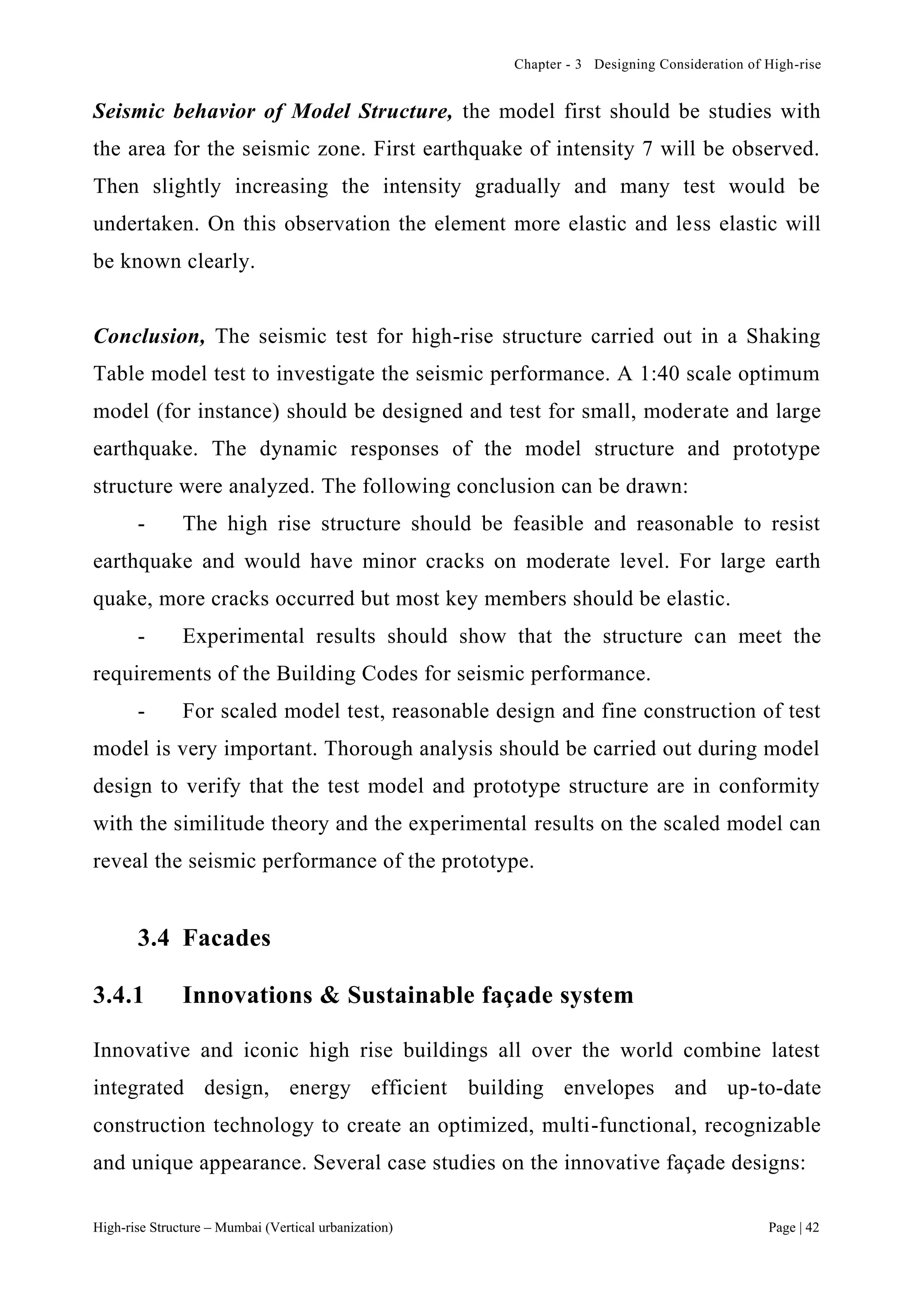 Chapter - 3 Designing Consideration of High-rise
High-rise Structure – Mumbai (Vertical urbanization) Page | 42
Seismic behavior of Model Structure, the model first should be studies with
the area for the seismic zone. First earthquake of intensity 7 will be observed.
Then slightly increasing the intensity gradually and many test would be
undertaken. On this observation the element more elastic and less elastic will
be known clearly.
Conclusion, The seismic test for high-rise structure carried out in a Shaking
Table model test to investigate the seismic performance. A 1:40 scale optimum
model (for instance) should be designed and test for small, moderate and large
earthquake. The dynamic responses of the model structure and prototype
structure were analyzed. The following conclusion can be drawn:
- The high rise structure should be feasible and reasonable to resist
earthquake and would have minor cracks on moderate level. For large earth
quake, more cracks occurred but most key members should be elastic.
- Experimental results should show that the structure can meet the
requirements of the Building Codes for seismic performance.
- For scaled model test, reasonable design and fine construction of test
model is very important. Thorough analysis should be carried out during model
design to verify that the test model and prototype structure are in conformity
with the similitude theory and the experimental results on the scaled model can
reveal the seismic performance of the prototype.
3.4 Facades
3.4.1 Innovations & Sustainable façade system
Innovative and iconic high rise buildings all over the world combine latest
integrated design, energy efficient building envelopes and up-to-date
construction technology to create an optimized, multi-functional, recognizable
and unique appearance. Several case studies on the innovative façade designs:
 