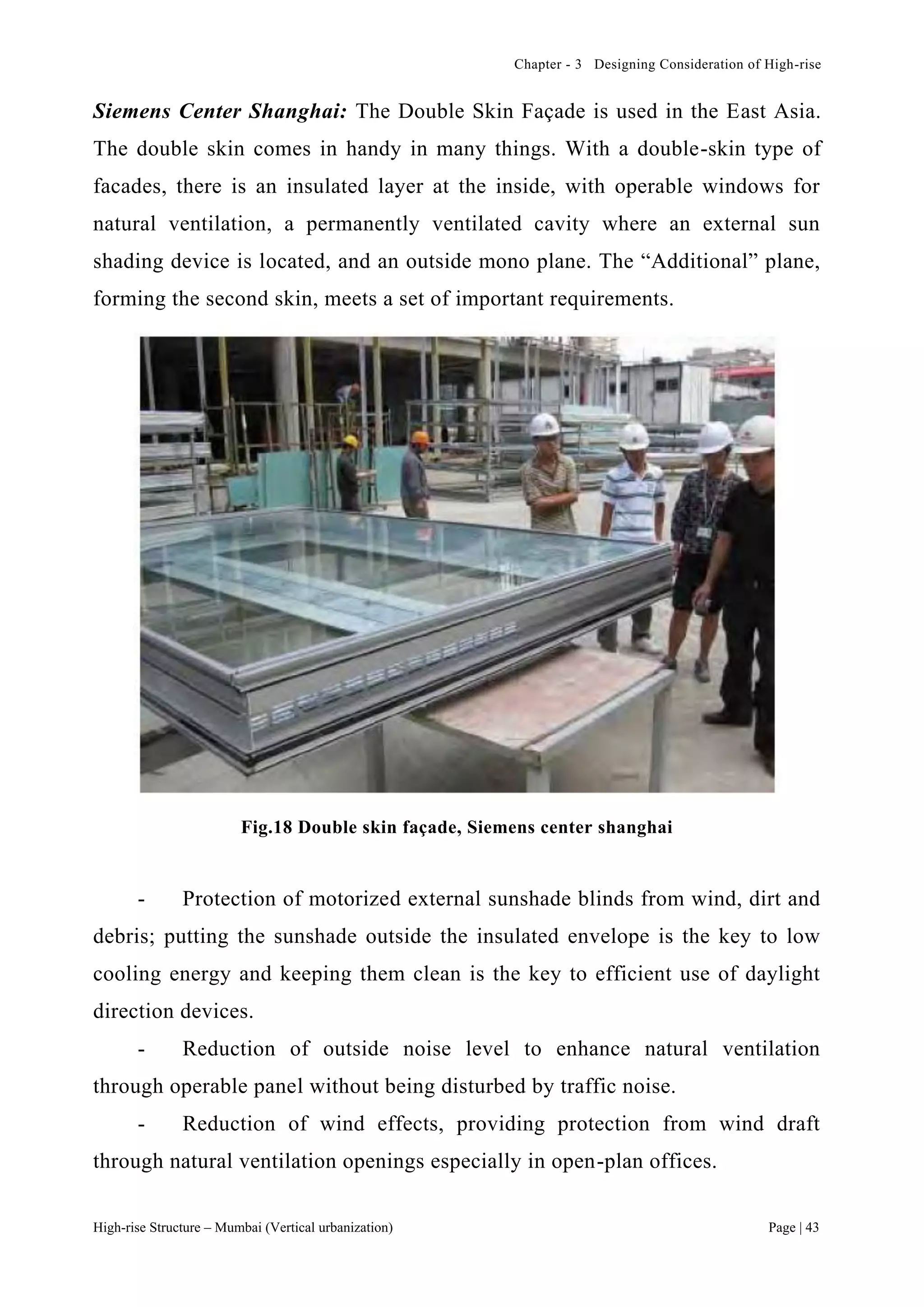 Chapter - 3 Designing Consideration of High-rise
High-rise Structure – Mumbai (Vertical urbanization) Page | 43
Siemens Center Shanghai: The Double Skin Façade is used in the East Asia.
The double skin comes in handy in many things. With a double-skin type of
facades, there is an insulated layer at the inside, with operable windows for
natural ventilation, a permanently ventilated cavity where an external sun
shading device is located, and an outside mono plane. The “Additional” plane,
forming the second skin, meets a set of important requirements.
Fig.18 Double skin façade, Siemens center shanghai
- Protection of motorized external sunshade blinds from wind, dirt and
debris; putting the sunshade outside the insulated envelope is the key to low
cooling energy and keeping them clean is the key to efficient use of daylight
direction devices.
- Reduction of outside noise level to enhance natural ventilation
through operable panel without being disturbed by traffic noise.
- Reduction of wind effects, providing protection from wind draft
through natural ventilation openings especially in open-plan offices.
 