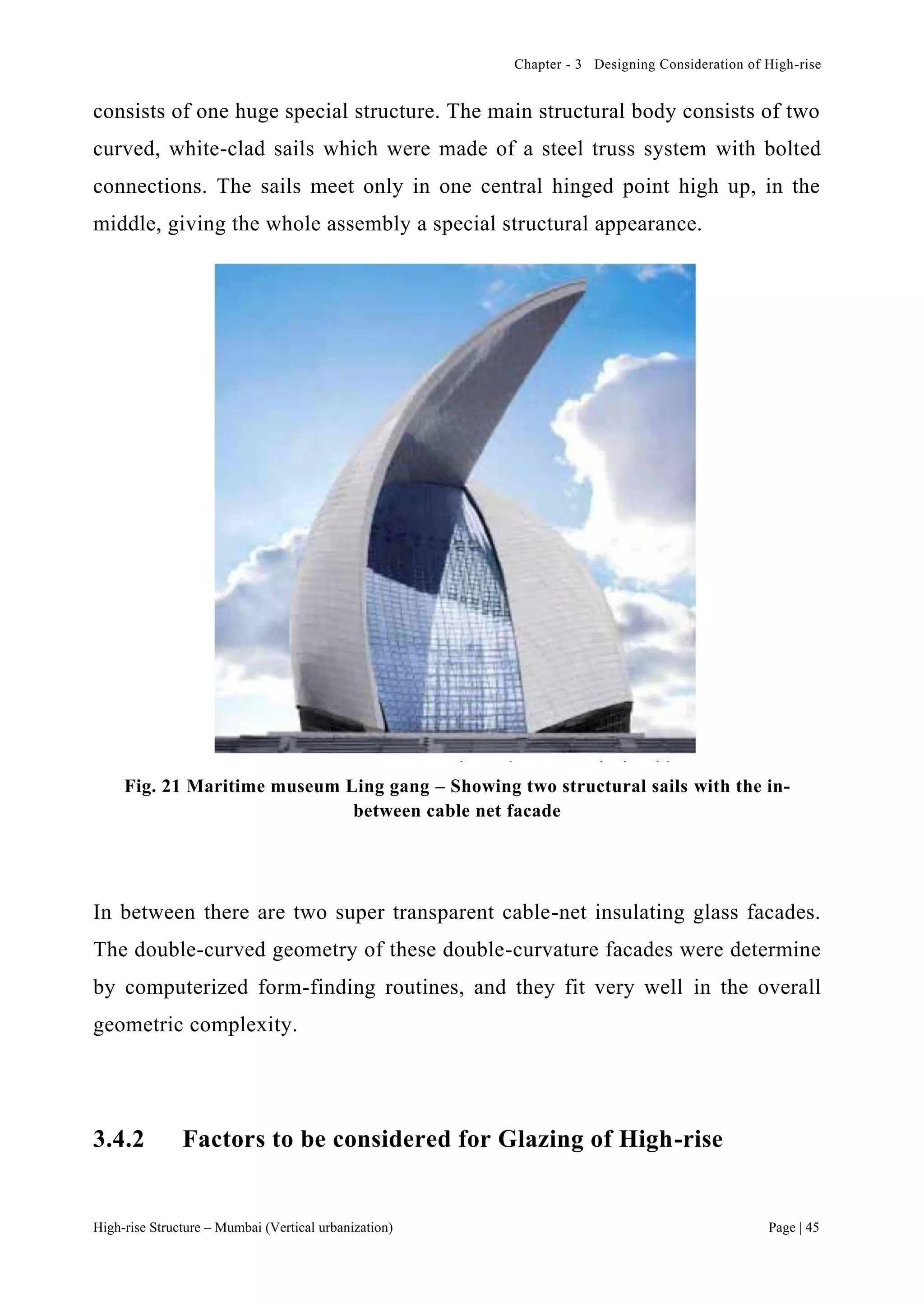 Chapter - 3 Designing Consideration of High-rise
High-rise Structure – Mumbai (Vertical urbanization) Page | 45
consists of one huge special structure. The main structural body consists of two
curved, white-clad sails which were made of a steel truss system with bolted
connections. The sails meet only in one central hinged point high up, in the
middle, giving the whole assembly a special structural appearance.
Fig. 21 Maritime museum Ling gang – Showing two structural sails with the in-
between cable net facade
In between there are two super transparent cable-net insulating glass facades.
The double-curved geometry of these double-curvature facades were determine
by computerized form-finding routines, and they fit very well in the overall
geometric complexity.
3.4.2 Factors to be considered for Glazing of High-rise
 
