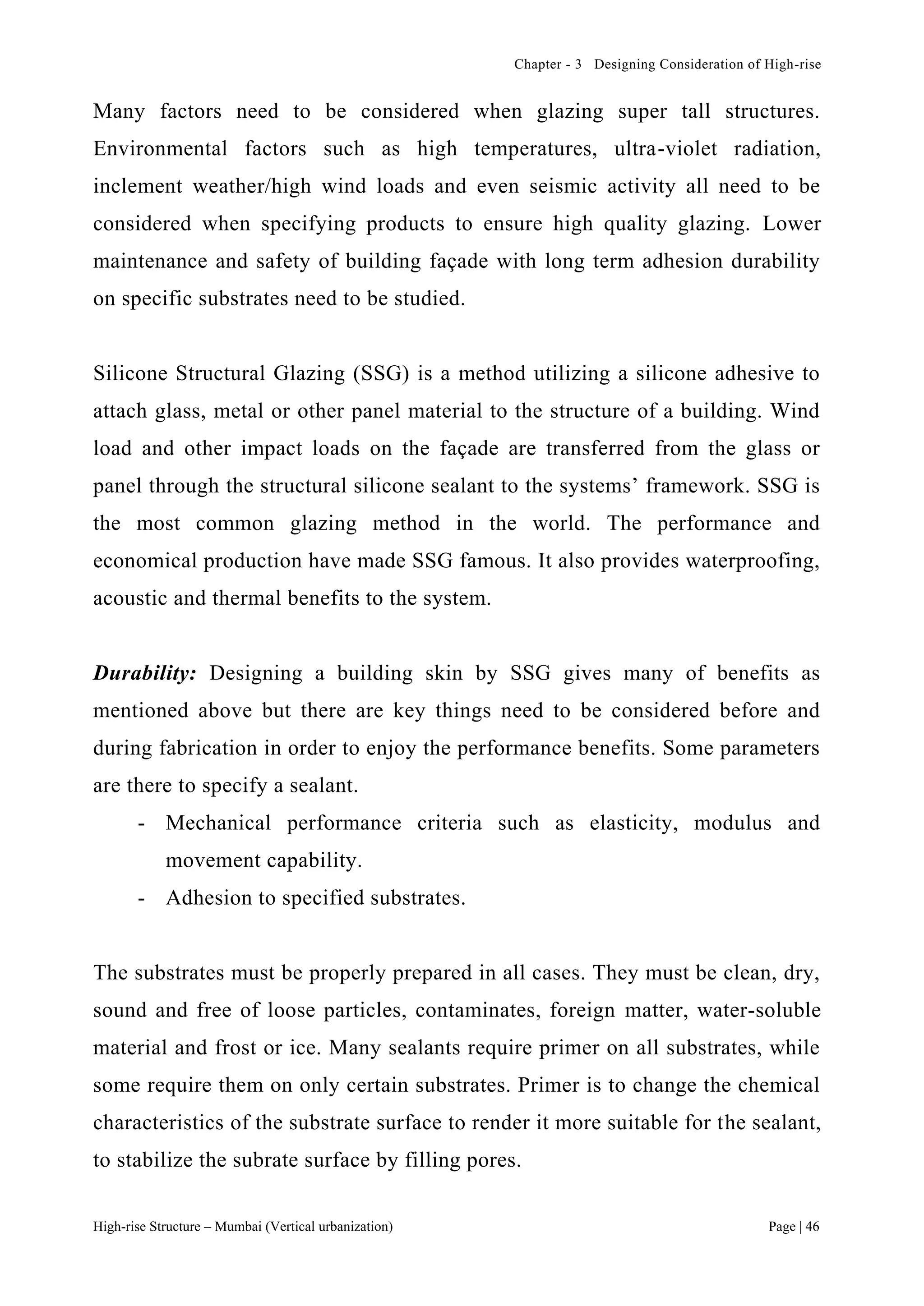 Chapter - 3 Designing Consideration of High-rise
High-rise Structure – Mumbai (Vertical urbanization) Page | 46
Many factors need to be considered when glazing super tall structures.
Environmental factors such as high temperatures, ultra-violet radiation,
inclement weather/high wind loads and even seismic activity all need to be
considered when specifying products to ensure high quality glazing. Lower
maintenance and safety of building façade with long term adhesion durability
on specific substrates need to be studied.
Silicone Structural Glazing (SSG) is a method utilizing a silicone adhesive to
attach glass, metal or other panel material to the structure of a building. Wind
load and other impact loads on the façade are transferred from the glass or
panel through the structural silicone sealant to the systems’ framework. SSG is
the most common glazing method in the world. The performance and
economical production have made SSG famous. It also provides waterproofing,
acoustic and thermal benefits to the system.
Durability: Designing a building skin by SSG gives many of benefits as
mentioned above but there are key things need to be considered before and
during fabrication in order to enjoy the performance benefits. Some parameters
are there to specify a sealant.
- Mechanical performance criteria such as elasticity, modulus and
movement capability.
- Adhesion to specified substrates.
The substrates must be properly prepared in all cases. They must be clean, dry,
sound and free of loose particles, contaminates, foreign matter, water-soluble
material and frost or ice. Many sealants require primer on all substrates, while
some require them on only certain substrates. Primer is to change the chemical
characteristics of the substrate surface to render it more suitable for the sealant,
to stabilize the subrate surface by filling pores.
 