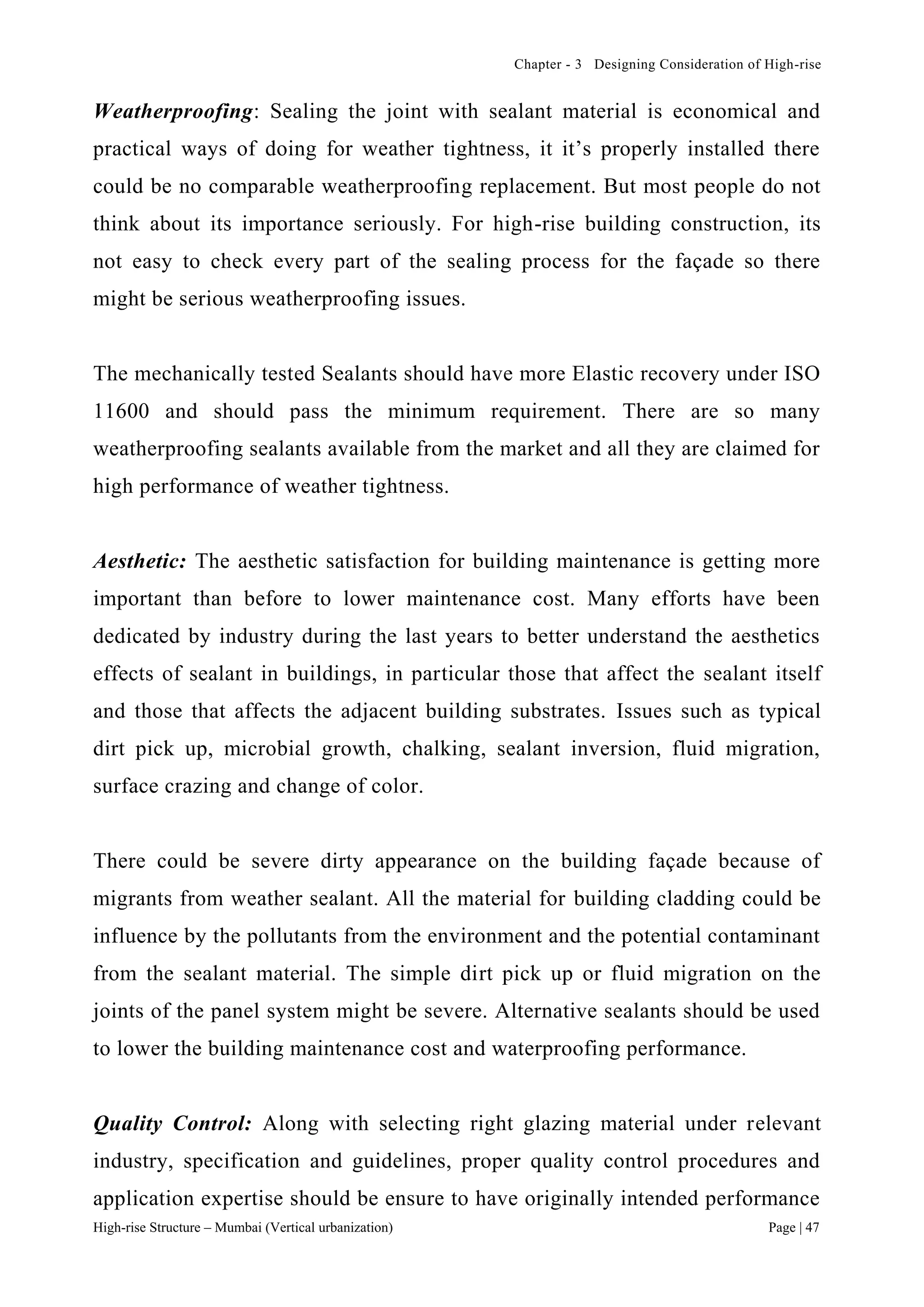 Chapter - 3 Designing Consideration of High-rise
High-rise Structure – Mumbai (Vertical urbanization) Page | 47
Weatherproofing: Sealing the joint with sealant material is economical and
practical ways of doing for weather tightness, it it’s properly installed there
could be no comparable weatherproofing replacement. But most people do not
think about its importance seriously. For high-rise building construction, its
not easy to check every part of the sealing process for the façade so there
might be serious weatherproofing issues.
The mechanically tested Sealants should have more Elastic recovery under ISO
11600 and should pass the minimum requirement. There are so many
weatherproofing sealants available from the market and all they are claimed for
high performance of weather tightness.
Aesthetic: The aesthetic satisfaction for building maintenance is getting more
important than before to lower maintenance cost. Many efforts have been
dedicated by industry during the last years to better understand the aesthetics
effects of sealant in buildings, in particular those that affect the sealant itself
and those that affects the adjacent building substrates. Issues such as typical
dirt pick up, microbial growth, chalking, sealant inversion, fluid migration,
surface crazing and change of color.
There could be severe dirty appearance on the building façade because of
migrants from weather sealant. All the material for building cladding could be
influence by the pollutants from the environment and the potential contaminant
from the sealant material. The simple dirt pick up or fluid migration on the
joints of the panel system might be severe. Alternative sealants should be used
to lower the building maintenance cost and waterproofing performance.
Quality Control: Along with selecting right glazing material under relevant
industry, specification and guidelines, proper quality control procedures and
application expertise should be ensure to have originally intended performance
 