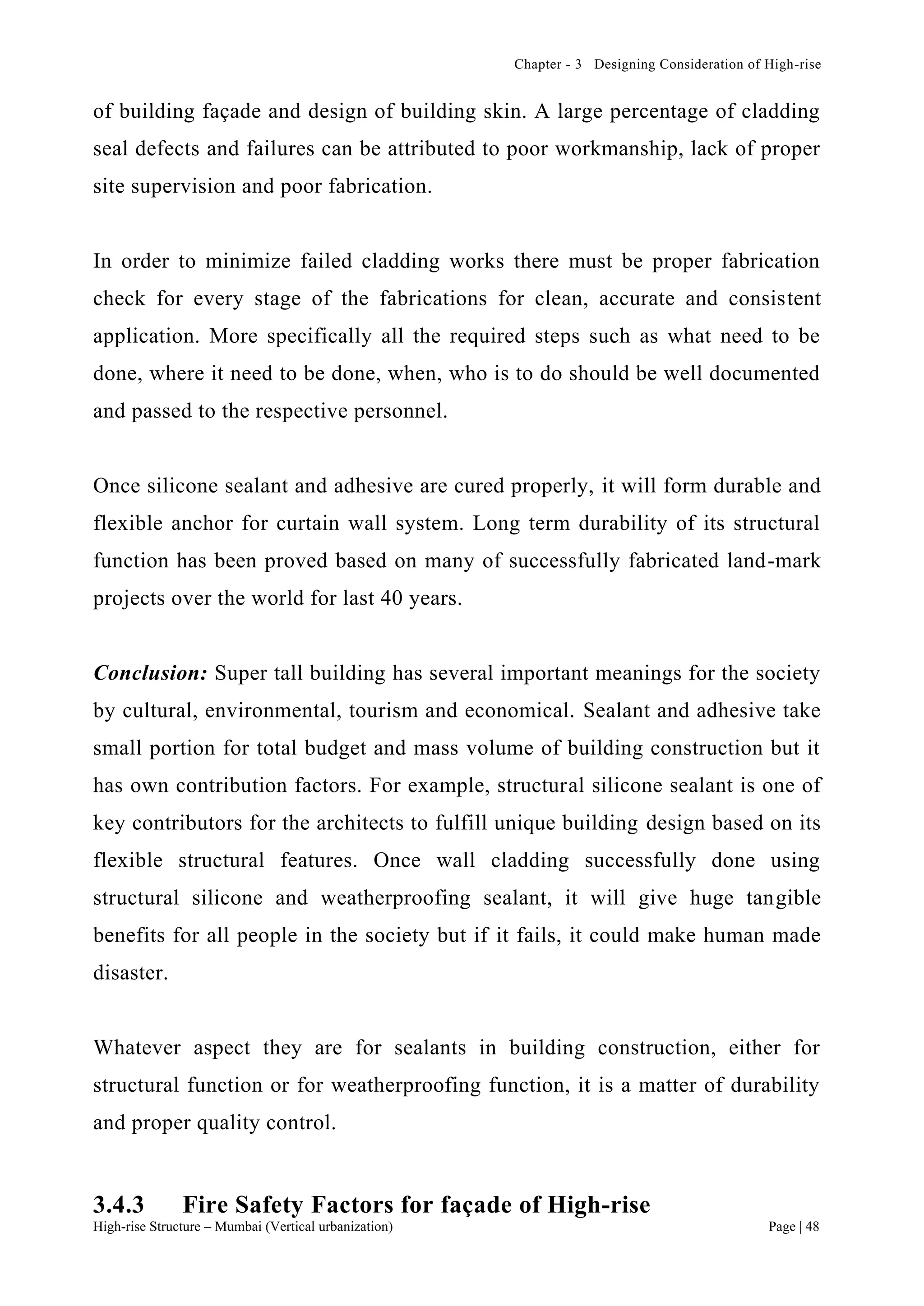 Chapter - 3 Designing Consideration of High-rise
High-rise Structure – Mumbai (Vertical urbanization) Page | 48
of building façade and design of building skin. A large percentage of cladding
seal defects and failures can be attributed to poor workmanship, lack of proper
site supervision and poor fabrication.
In order to minimize failed cladding works there must be proper fabrication
check for every stage of the fabrications for clean, accurate and consistent
application. More specifically all the required steps such as what need to be
done, where it need to be done, when, who is to do should be well documented
and passed to the respective personnel.
Once silicone sealant and adhesive are cured properly, it will form durable and
flexible anchor for curtain wall system. Long term durability of its structural
function has been proved based on many of successfully fabricated land-mark
projects over the world for last 40 years.
Conclusion: Super tall building has several important meanings for the society
by cultural, environmental, tourism and economical. Sealant and adhesive take
small portion for total budget and mass volume of building construction but it
has own contribution factors. For example, structural silicone sealant is one of
key contributors for the architects to fulfill unique building design based on its
flexible structural features. Once wall cladding successfully done using
structural silicone and weatherproofing sealant, it will give huge tangible
benefits for all people in the society but if it fails, it could make human made
disaster.
Whatever aspect they are for sealants in building construction, either for
structural function or for weatherproofing function, it is a matter of durability
and proper quality control.
3.4.3 Fire Safety Factors for façade of High-rise
 