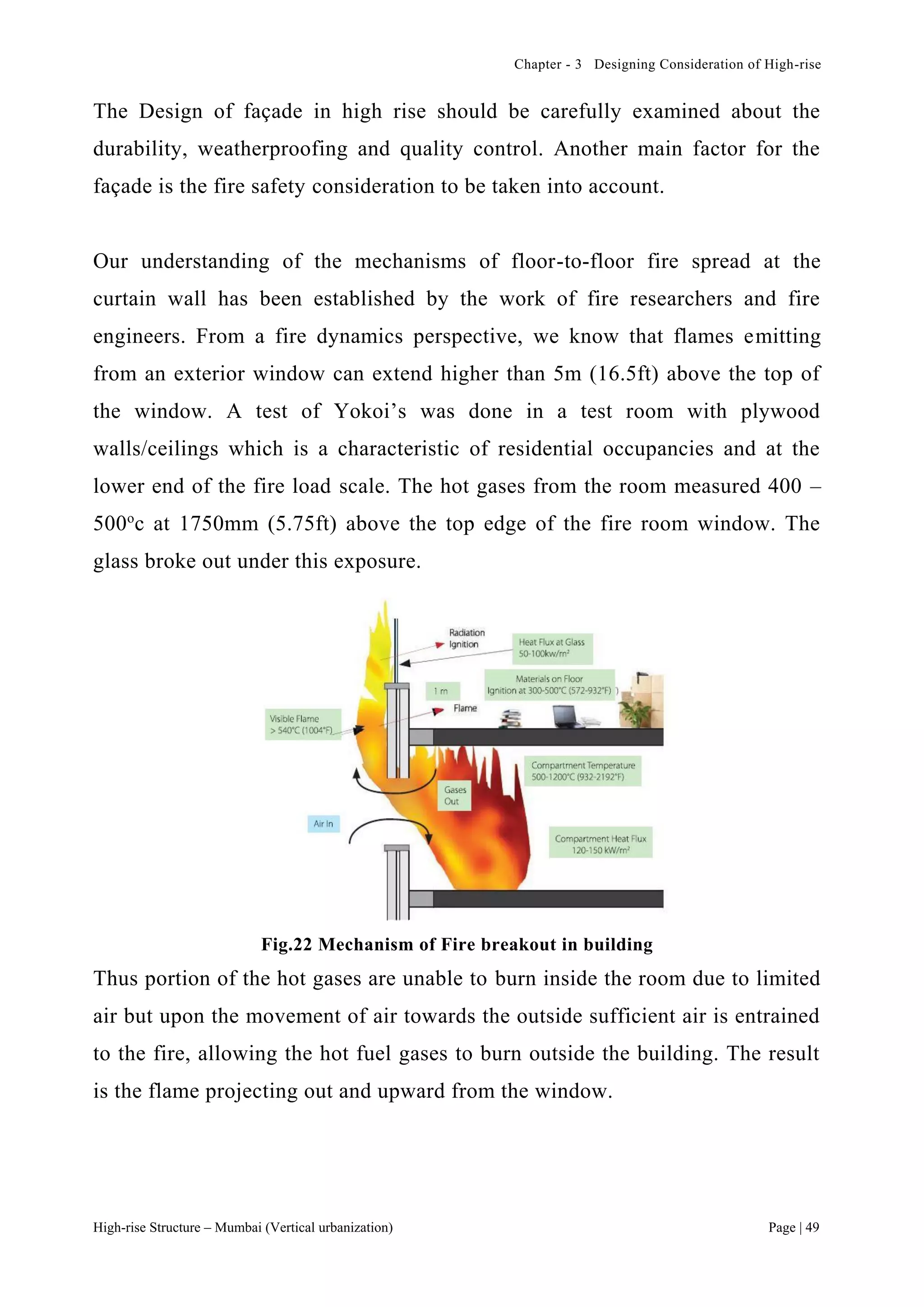 Chapter - 3 Designing Consideration of High-rise
High-rise Structure – Mumbai (Vertical urbanization) Page | 49
The Design of façade in high rise should be carefully examined about the
durability, weatherproofing and quality control. Another main factor for the
façade is the fire safety consideration to be taken into account.
Our understanding of the mechanisms of floor-to-floor fire spread at the
curtain wall has been established by the work of fire researchers and fire
engineers. From a fire dynamics perspective, we know that flames emitting
from an exterior window can extend higher than 5m (16.5ft) above the top of
the window. A test of Yokoi’s was done in a test room with plywood
walls/ceilings which is a characteristic of residential occupancies and at the
lower end of the fire load scale. The hot gases from the room measured 400 –
500o
c at 1750mm (5.75ft) above the top edge of the fire room window. The
glass broke out under this exposure.
Fig.22 Mechanism of Fire breakout in building
Thus portion of the hot gases are unable to burn inside the room due to limited
air but upon the movement of air towards the outside sufficient air is entrained
to the fire, allowing the hot fuel gases to burn outside the building. The result
is the flame projecting out and upward from the window.
 
