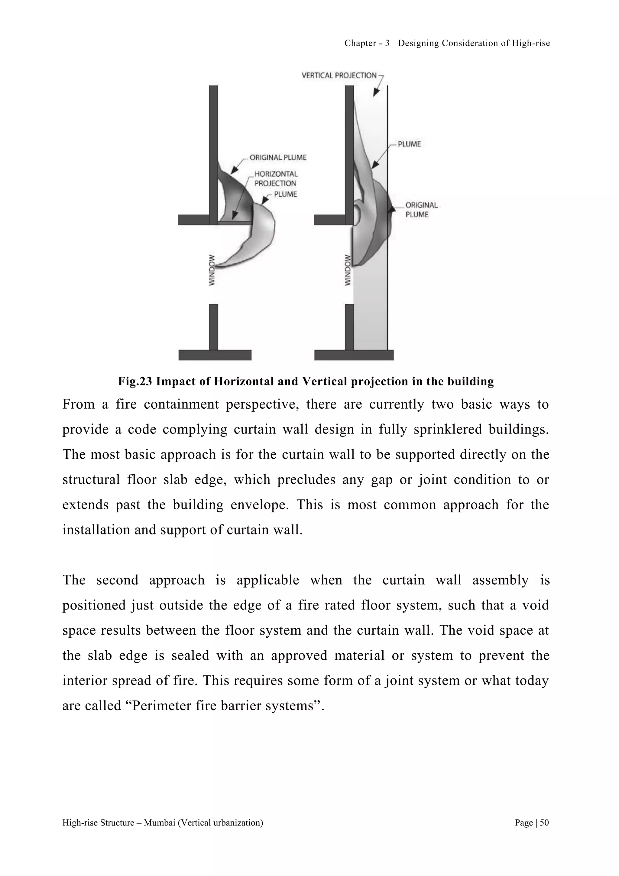 Chapter - 3 Designing Consideration of High-rise
High-rise Structure – Mumbai (Vertical urbanization) Page | 50
Fig.23 Impact of Horizontal and Vertical projection in the building
From a fire containment perspective, there are currently two basic ways to
provide a code complying curtain wall design in fully sprinklered buildings.
The most basic approach is for the curtain wall to be supported directly on the
structural floor slab edge, which precludes any gap or joint condition to or
extends past the building envelope. This is most common approach for the
installation and support of curtain wall.
The second approach is applicable when the curtain wall assembly is
positioned just outside the edge of a fire rated floor system, such that a void
space results between the floor system and the curtain wall. The void space at
the slab edge is sealed with an approved material or system to prevent the
interior spread of fire. This requires some form of a joint system or what today
are called “Perimeter fire barrier systems”.
 