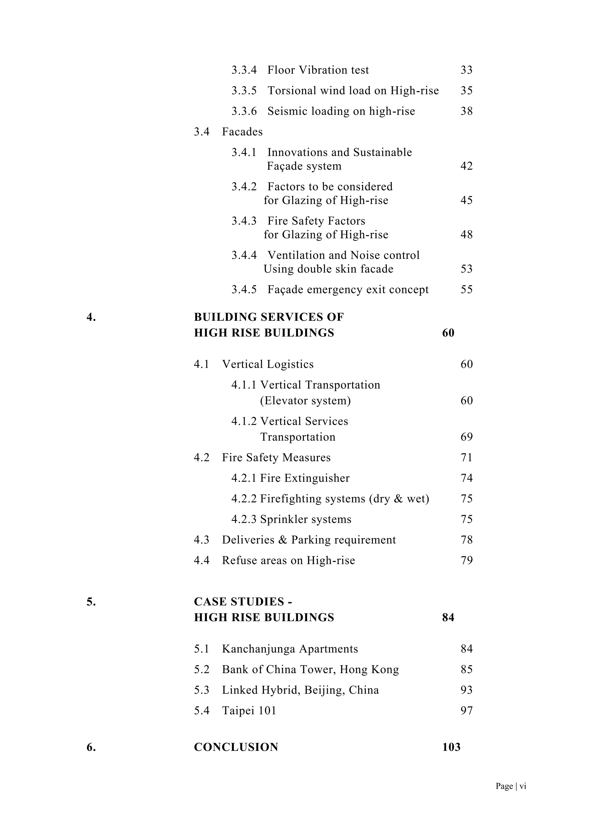 Page | vi
3.3.4 Floor Vibration test 33
3.3.5 Torsional wind load on High-rise 35
3.3.6 Seismic loading on high-rise 38
3.4 Facades
3.4.1 Innovations and Sustainable
Façade system 42
3.4.2 Factors to be considered
for Glazing of High-rise 45
3.4.3 Fire Safety Factors
for Glazing of High-rise 48
3.4.4 Ventilation and Noise control
Using double skin facade 53
3.4.5 Façade emergency exit concept 55
4. BUILDING SERVICES OF
HIGH RISE BUILDINGS 60
4.1 Vertical Logistics 60
4.1.1 Vertical Transportation
(Elevator system) 60
4.1.2 Vertical Services
Transportation 69
4.2 Fire Safety Measures 71
4.2.1 Fire Extinguisher 74
4.2.2 Firefighting systems (dry & wet) 75
4.2.3 Sprinkler systems 75
4.3 Deliveries & Parking requirement 78
4.4 Refuse areas on High-rise 79
5. CASE STUDIES -
HIGH RISE BUILDINGS 84
5.1 Kanchanjunga Apartments 84
5.2 Bank of China Tower, Hong Kong 85
5.3 Linked Hybrid, Beijing, China 93
5.4 Taipei 101 97
6. CONCLUSION 103
 