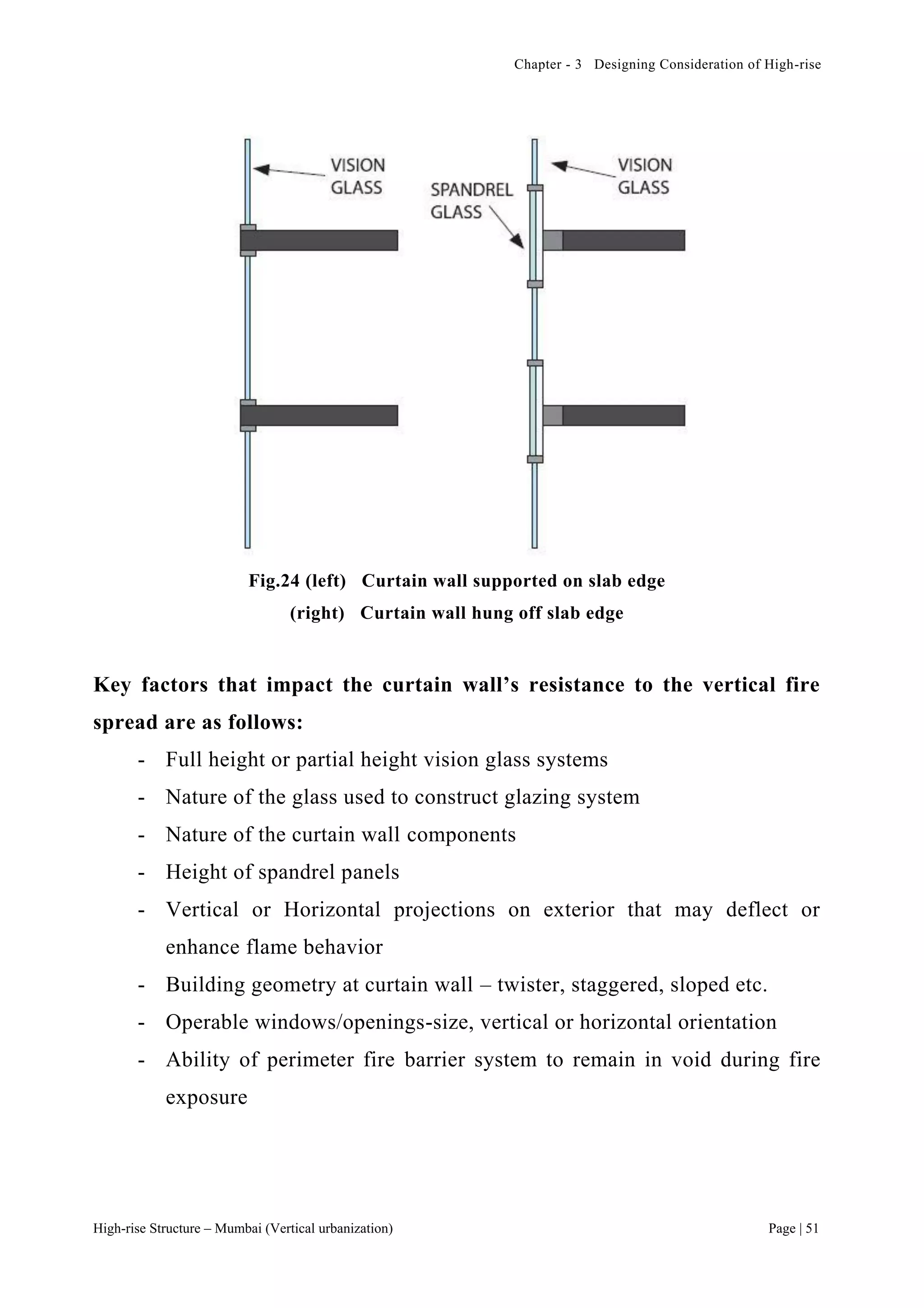 Chapter - 3 Designing Consideration of High-rise
High-rise Structure – Mumbai (Vertical urbanization) Page | 51
Fig.24 (left) Curtain wall supported on slab edge
(right) Curtain wall hung off slab edge
Key factors that impact the curtain wall’s resistance to the vertical fire
spread are as follows:
- Full height or partial height vision glass systems
- Nature of the glass used to construct glazing system
- Nature of the curtain wall components
- Height of spandrel panels
- Vertical or Horizontal projections on exterior that may deflect or
enhance flame behavior
- Building geometry at curtain wall – twister, staggered, sloped etc.
- Operable windows/openings-size, vertical or horizontal orientation
- Ability of perimeter fire barrier system to remain in void during fire
exposure
 