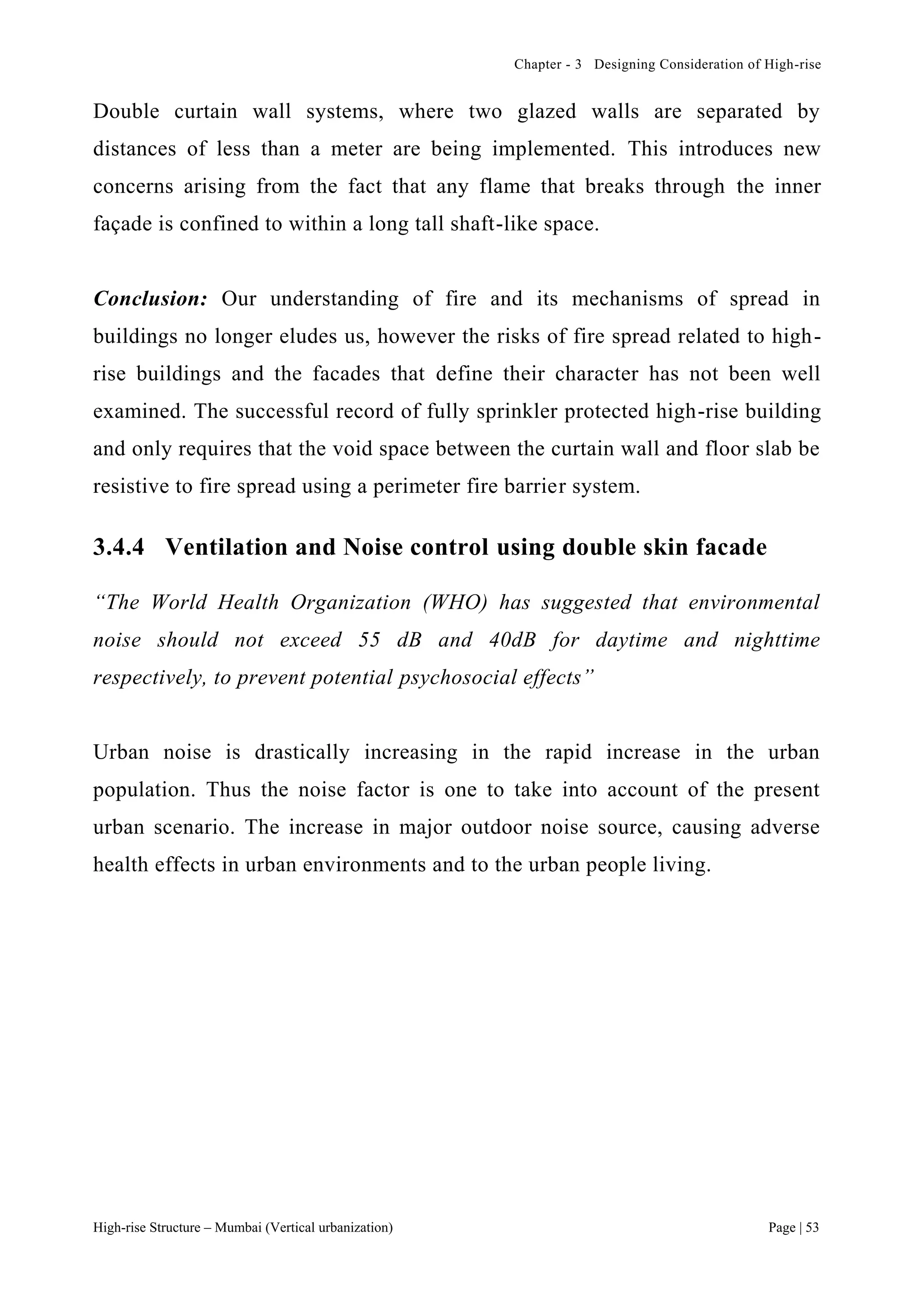 Chapter - 3 Designing Consideration of High-rise
High-rise Structure – Mumbai (Vertical urbanization) Page | 53
Double curtain wall systems, where two glazed walls are separated by
distances of less than a meter are being implemented. This introduces new
concerns arising from the fact that any flame that breaks through the inner
façade is confined to within a long tall shaft-like space.
Conclusion: Our understanding of fire and its mechanisms of spread in
buildings no longer eludes us, however the risks of fire spread related to high-
rise buildings and the facades that define their character has not been well
examined. The successful record of fully sprinkler protected high-rise building
and only requires that the void space between the curtain wall and floor slab be
resistive to fire spread using a perimeter fire barrier system.
3.4.4 Ventilation and Noise control using double skin facade
“The World Health Organization (WHO) has suggested that environmental
noise should not exceed 55 dB and 40dB for daytime and nighttime
respectively, to prevent potential psychosocial effects”
Urban noise is drastically increasing in the rapid increase in the urban
population. Thus the noise factor is one to take into account of the present
urban scenario. The increase in major outdoor noise source, causing adverse
health effects in urban environments and to the urban people living.
 