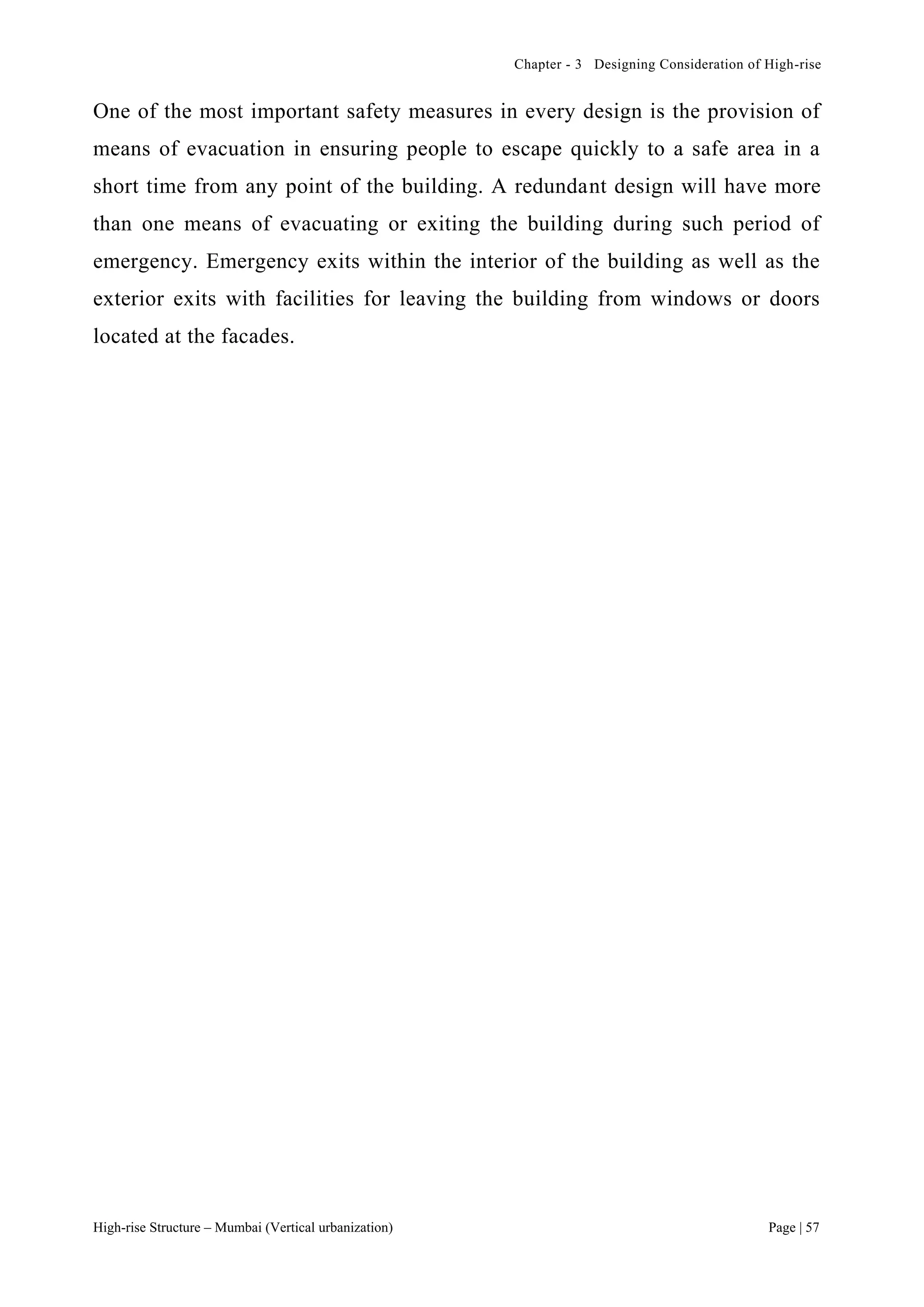 Chapter - 3 Designing Consideration of High-rise
High-rise Structure – Mumbai (Vertical urbanization) Page | 57
One of the most important safety measures in every design is the provision of
means of evacuation in ensuring people to escape quickly to a safe area in a
short time from any point of the building. A redundant design will have more
than one means of evacuating or exiting the building during such period of
emergency. Emergency exits within the interior of the building as well as the
exterior exits with facilities for leaving the building from windows or doors
located at the facades.
 