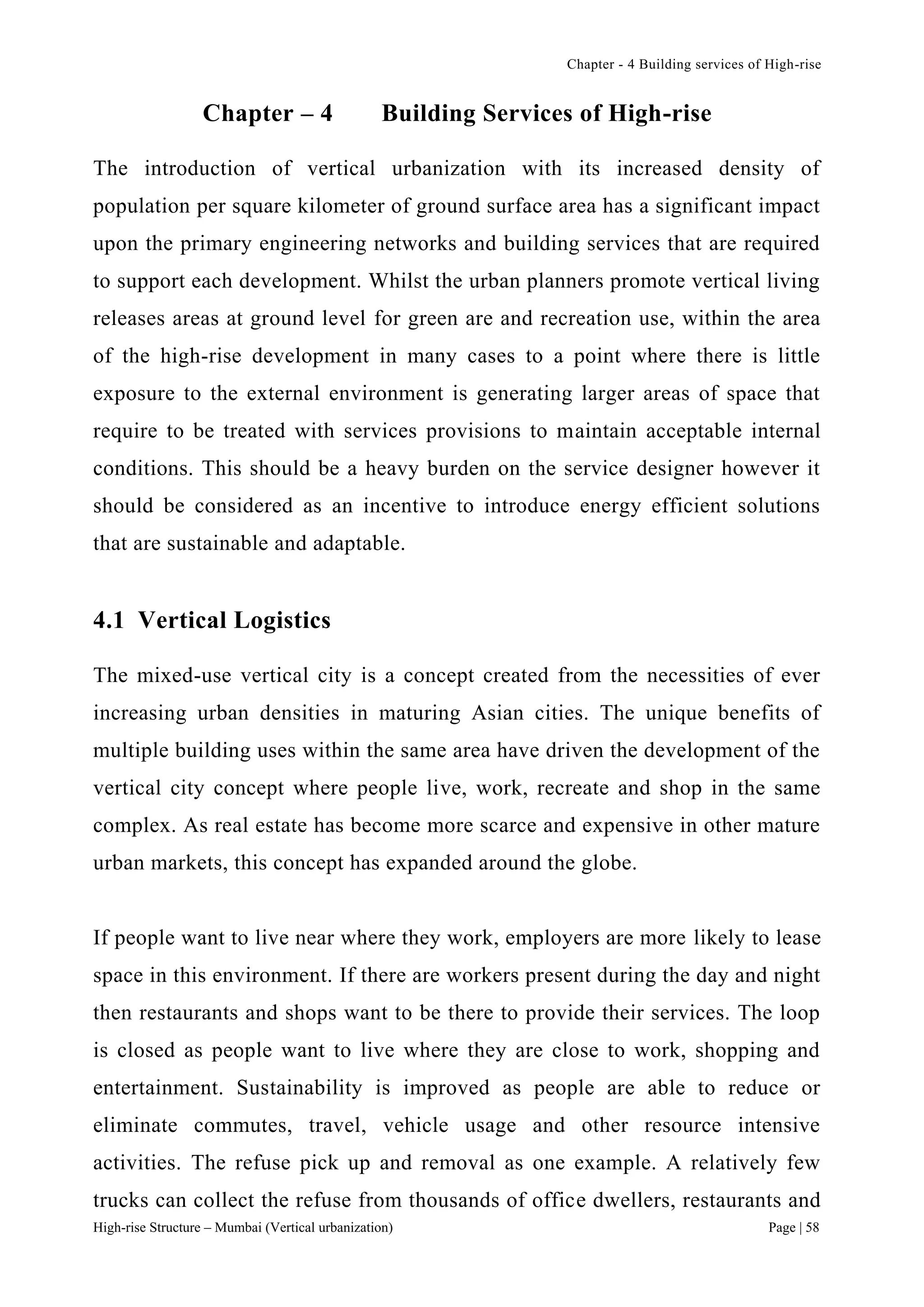 Chapter - 4 Building services of High-rise
High-rise Structure – Mumbai (Vertical urbanization) Page | 58
Chapter – 4 Building Services of High-rise
The introduction of vertical urbanization with its increased density of
population per square kilometer of ground surface area has a significant impact
upon the primary engineering networks and building services that are required
to support each development. Whilst the urban planners promote vertical living
releases areas at ground level for green are and recreation use, within the area
of the high-rise development in many cases to a point where there is little
exposure to the external environment is generating larger areas of space that
require to be treated with services provisions to maintain acceptable internal
conditions. This should be a heavy burden on the service designer however it
should be considered as an incentive to introduce energy efficient solutions
that are sustainable and adaptable.
4.1 Vertical Logistics
The mixed-use vertical city is a concept created from the necessities of ever
increasing urban densities in maturing Asian cities. The unique benefits of
multiple building uses within the same area have driven the development of the
vertical city concept where people live, work, recreate and shop in the same
complex. As real estate has become more scarce and expensive in other mature
urban markets, this concept has expanded around the globe.
If people want to live near where they work, employers are more likely to lease
space in this environment. If there are workers present during the day and night
then restaurants and shops want to be there to provide their services. The loop
is closed as people want to live where they are close to work, shopping and
entertainment. Sustainability is improved as people are able to reduce or
eliminate commutes, travel, vehicle usage and other resource intensive
activities. The refuse pick up and removal as one example. A relatively few
trucks can collect the refuse from thousands of office dwellers, restaurants and
 