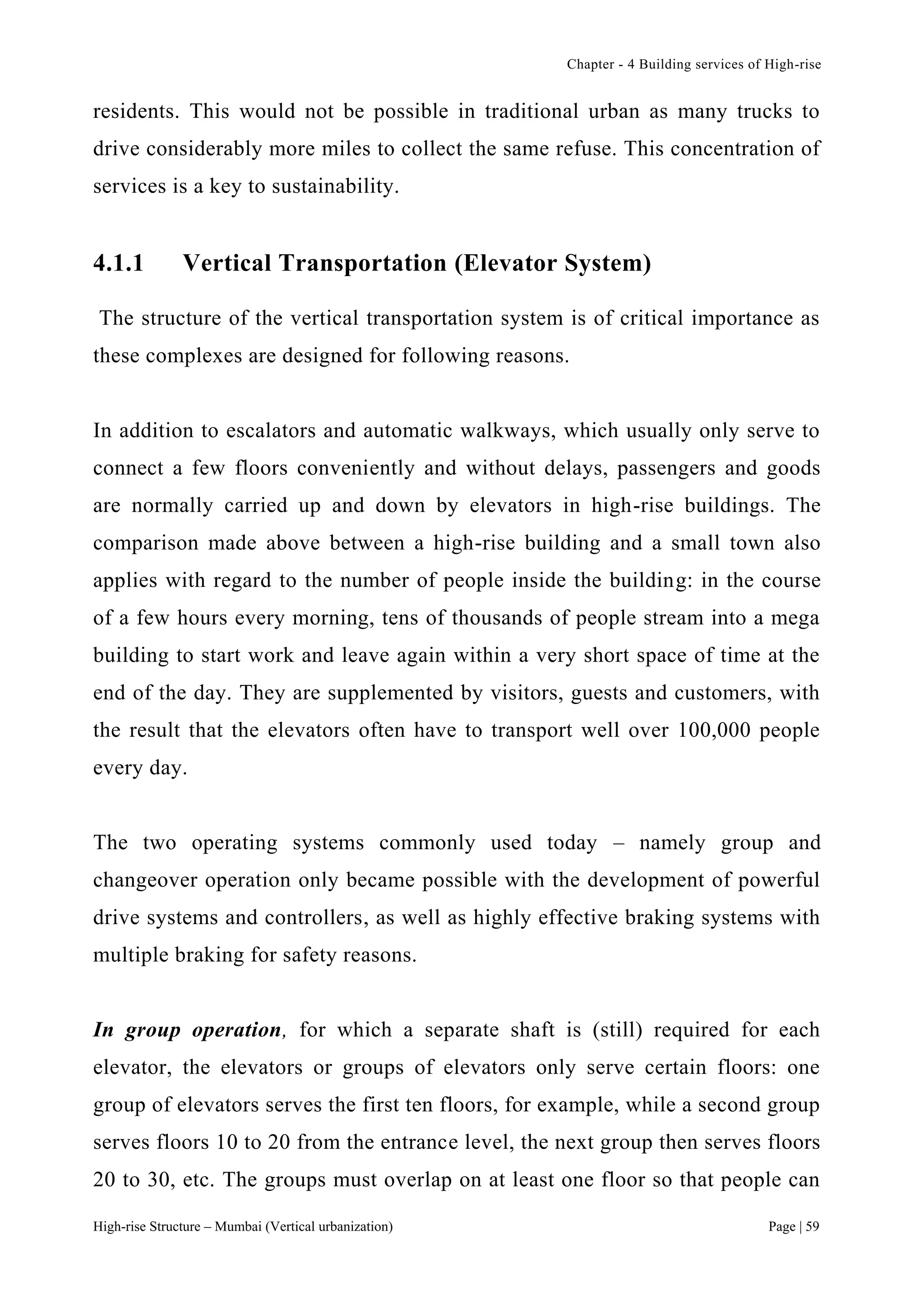 Chapter - 4 Building services of High-rise
High-rise Structure – Mumbai (Vertical urbanization) Page | 59
residents. This would not be possible in traditional urban as many trucks to
drive considerably more miles to collect the same refuse. This concentration of
services is a key to sustainability.
4.1.1 Vertical Transportation (Elevator System)
The structure of the vertical transportation system is of critical importance as
these complexes are designed for following reasons.
In addition to escalators and automatic walkways, which usually only serve to
connect a few floors conveniently and without delays, passengers and goods
are normally carried up and down by elevators in high-rise buildings. The
comparison made above between a high-rise building and a small town also
applies with regard to the number of people inside the building: in the course
of a few hours every morning, tens of thousands of people stream into a mega
building to start work and leave again within a very short space of time at the
end of the day. They are supplemented by visitors, guests and customers, with
the result that the elevators often have to transport well over 100,000 people
every day.
The two operating systems commonly used today – namely group and
changeover operation only became possible with the development of powerful
drive systems and controllers, as well as highly effective braking systems with
multiple braking for safety reasons.
In group operation, for which a separate shaft is (still) required for each
elevator, the elevators or groups of elevators only serve certain floors: one
group of elevators serves the first ten floors, for example, while a second group
serves floors 10 to 20 from the entrance level, the next group then serves floors
20 to 30, etc. The groups must overlap on at least one floor so that people can
 