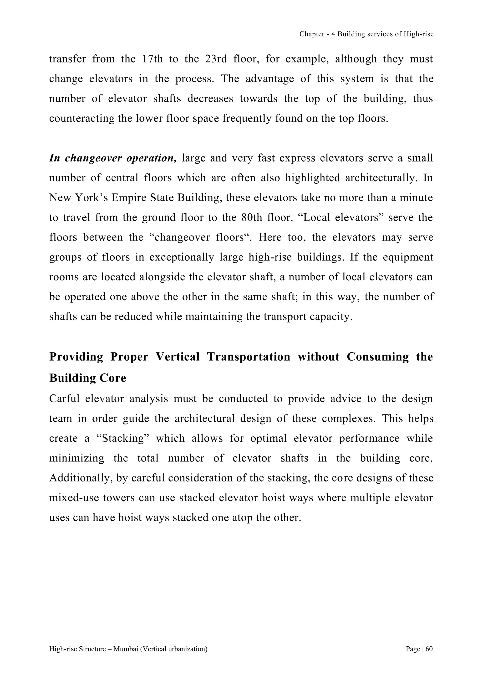 Chapter - 4 Building services of High-rise
High-rise Structure – Mumbai (Vertical urbanization) Page | 60
transfer from the 17th to the 23rd floor, for example, although they must
change elevators in the process. The advantage of this system is that the
number of elevator shafts decreases towards the top of the building, thus
counteracting the lower floor space frequently found on the top floors.
In changeover operation, large and very fast express elevators serve a small
number of central floors which are often also highlighted architecturally. In
New York’s Empire State Building, these elevators take no more than a minute
to travel from the ground floor to the 80th floor. “Local elevators” serve the
floors between the “changeover floors“. Here too, the elevators may serve
groups of floors in exceptionally large high-rise buildings. If the equipment
rooms are located alongside the elevator shaft, a number of local elevators can
be operated one above the other in the same shaft; in this way, the number of
shafts can be reduced while maintaining the transport capacity.
Providing Proper Vertical Transportation without Consuming the
Building Core
Carful elevator analysis must be conducted to provide advice to the design
team in order guide the architectural design of these complexes. This helps
create a “Stacking” which allows for optimal elevator performance while
minimizing the total number of elevator shafts in the building core.
Additionally, by careful consideration of the stacking, the core designs of these
mixed-use towers can use stacked elevator hoist ways where multiple elevator
uses can have hoist ways stacked one atop the other.
 