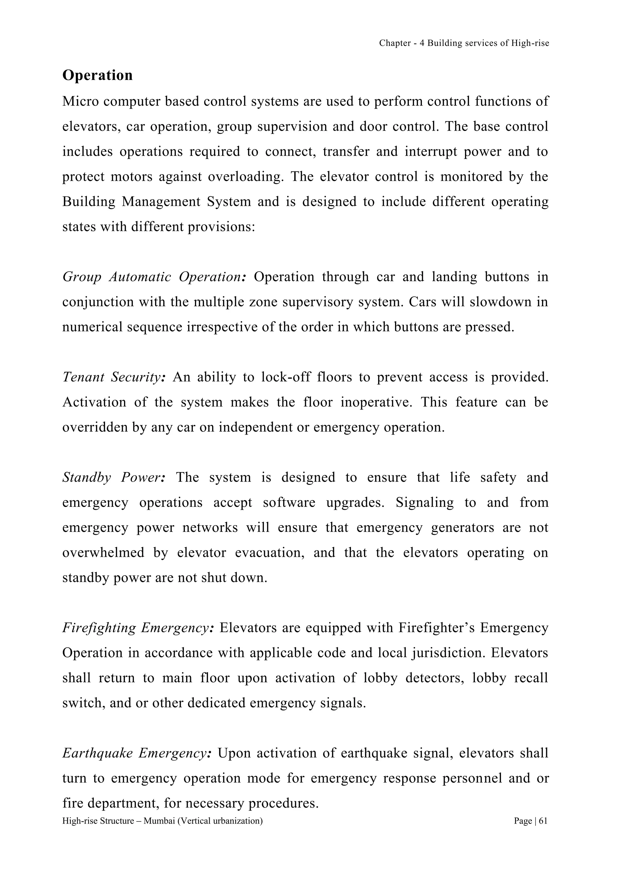 Chapter - 4 Building services of High-rise
High-rise Structure – Mumbai (Vertical urbanization) Page | 61
Operation
Micro computer based control systems are used to perform control functions of
elevators, car operation, group supervision and door control. The base control
includes operations required to connect, transfer and interrupt power and to
protect motors against overloading. The elevator control is monitored by the
Building Management System and is designed to include different operating
states with different provisions:
Group Automatic Operation: Operation through car and landing buttons in
conjunction with the multiple zone supervisory system. Cars will slowdown in
numerical sequence irrespective of the order in which buttons are pressed.
Tenant Security: An ability to lock-off floors to prevent access is provided.
Activation of the system makes the floor inoperative. This feature can be
overridden by any car on independent or emergency operation.
Standby Power: The system is designed to ensure that life safety and
emergency operations accept software upgrades. Signaling to and from
emergency power networks will ensure that emergency generators are not
overwhelmed by elevator evacuation, and that the elevators operating on
standby power are not shut down.
Firefighting Emergency: Elevators are equipped with Firefighter’s Emergency
Operation in accordance with applicable code and local jurisdiction. Elevators
shall return to main floor upon activation of lobby detectors, lobby recall
switch, and or other dedicated emergency signals.
Earthquake Emergency: Upon activation of earthquake signal, elevators shall
turn to emergency operation mode for emergency response personnel and or
fire department, for necessary procedures.
 