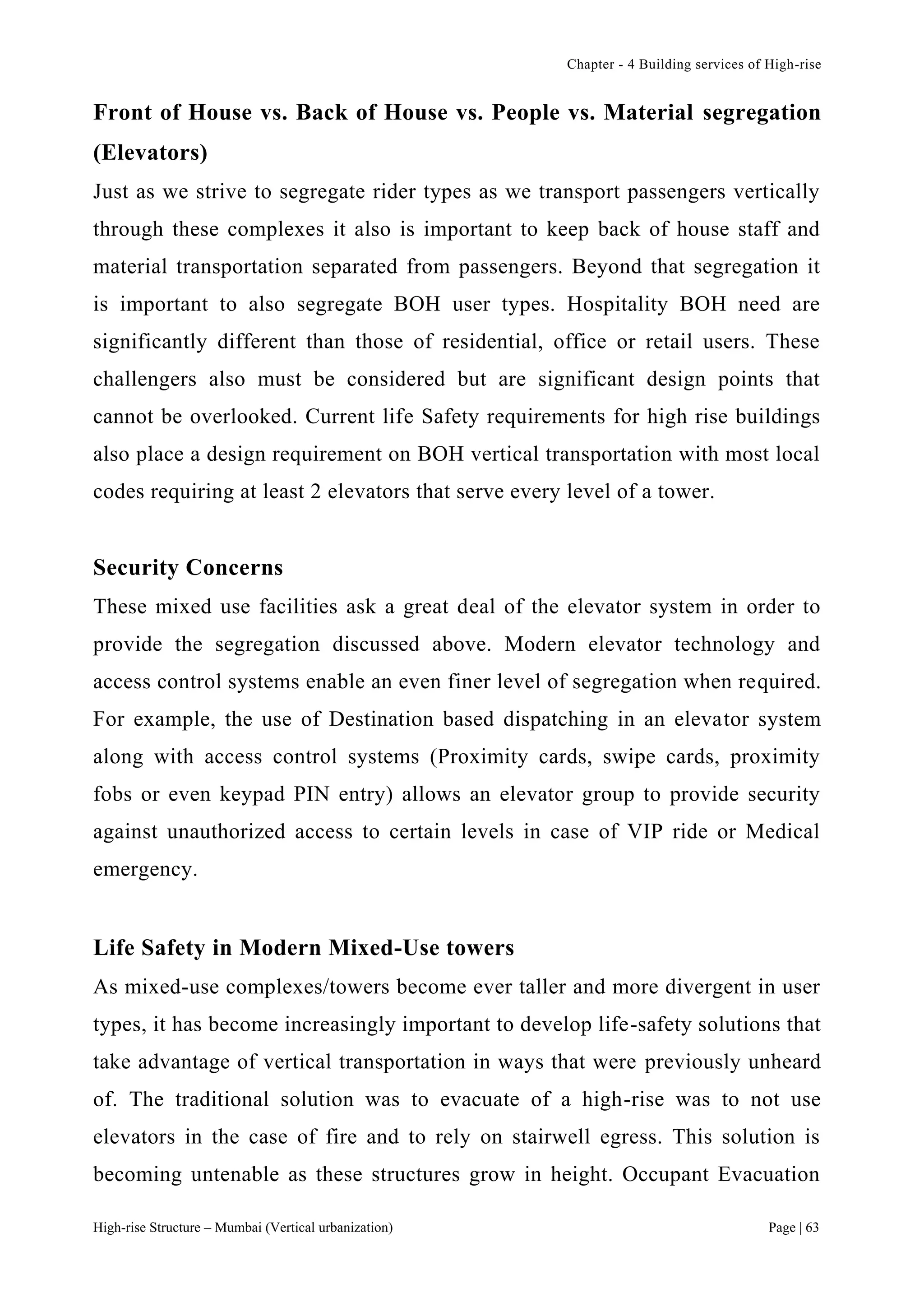Chapter - 4 Building services of High-rise
High-rise Structure – Mumbai (Vertical urbanization) Page | 63
Front of House vs. Back of House vs. People vs. Material segregation
(Elevators)
Just as we strive to segregate rider types as we transport passengers vertically
through these complexes it also is important to keep back of house staff and
material transportation separated from passengers. Beyond that segregation it
is important to also segregate BOH user types. Hospitality BOH need are
significantly different than those of residential, office or retail users. These
challengers also must be considered but are significant design points that
cannot be overlooked. Current life Safety requirements for high rise buildings
also place a design requirement on BOH vertical transportation with most local
codes requiring at least 2 elevators that serve every level of a tower.
Security Concerns
These mixed use facilities ask a great deal of the elevator system in order to
provide the segregation discussed above. Modern elevator technology and
access control systems enable an even finer level of segregation when required.
For example, the use of Destination based dispatching in an elevator system
along with access control systems (Proximity cards, swipe cards, proximity
fobs or even keypad PIN entry) allows an elevator group to provide security
against unauthorized access to certain levels in case of VIP ride or Medical
emergency.
Life Safety in Modern Mixed-Use towers
As mixed-use complexes/towers become ever taller and more divergent in user
types, it has become increasingly important to develop life-safety solutions that
take advantage of vertical transportation in ways that were previously unheard
of. The traditional solution was to evacuate of a high-rise was to not use
elevators in the case of fire and to rely on stairwell egress. This solution is
becoming untenable as these structures grow in height. Occupant Evacuation
 