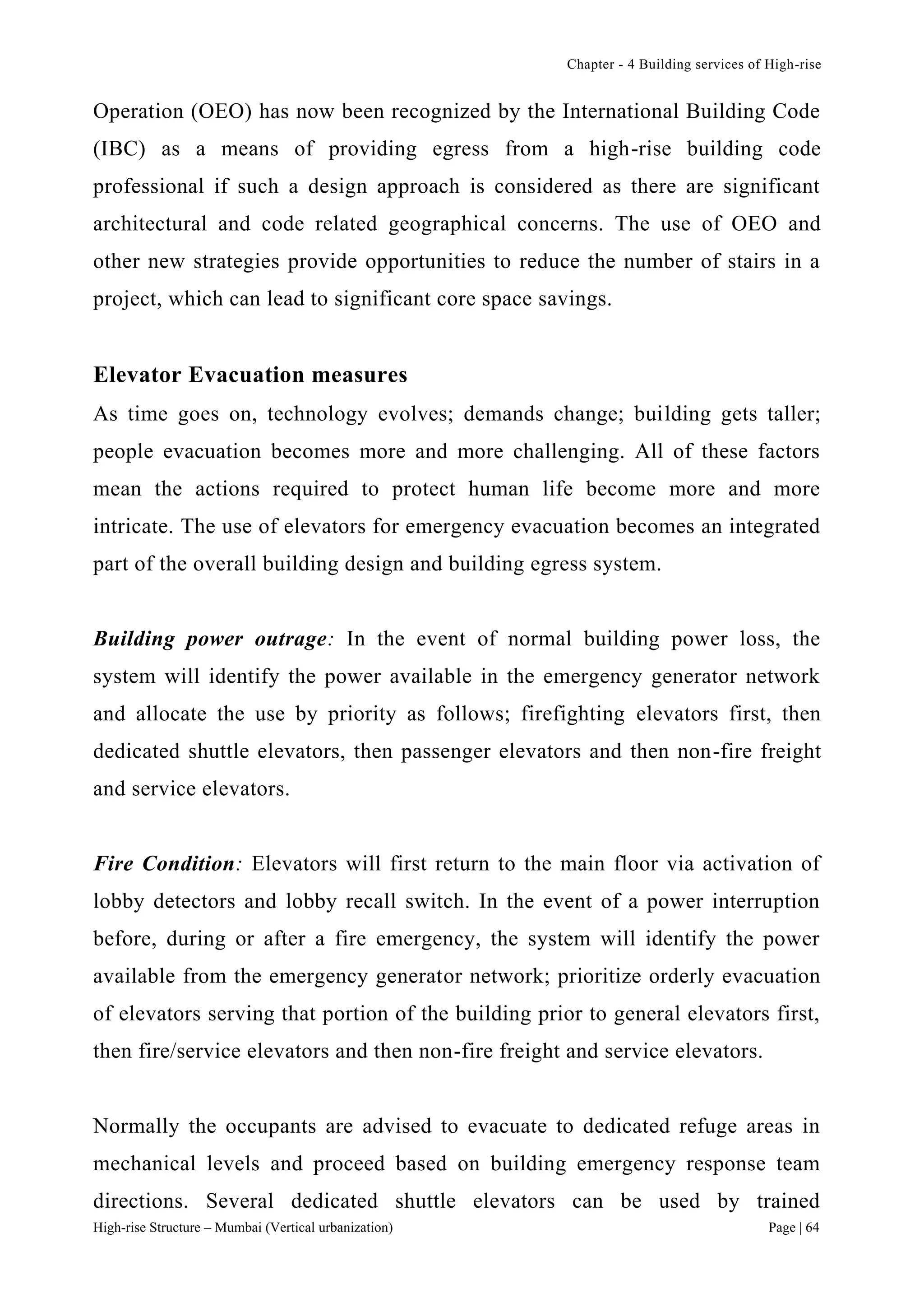 Chapter - 4 Building services of High-rise
High-rise Structure – Mumbai (Vertical urbanization) Page | 64
Operation (OEO) has now been recognized by the International Building Code
(IBC) as a means of providing egress from a high-rise building code
professional if such a design approach is considered as there are significant
architectural and code related geographical concerns. The use of OEO and
other new strategies provide opportunities to reduce the number of stairs in a
project, which can lead to significant core space savings.
Elevator Evacuation measures
As time goes on, technology evolves; demands change; building gets taller;
people evacuation becomes more and more challenging. All of these factors
mean the actions required to protect human life become more and more
intricate. The use of elevators for emergency evacuation becomes an integrated
part of the overall building design and building egress system.
Building power outrage: In the event of normal building power loss, the
system will identify the power available in the emergency generator network
and allocate the use by priority as follows; firefighting elevators first, then
dedicated shuttle elevators, then passenger elevators and then non-fire freight
and service elevators.
Fire Condition: Elevators will first return to the main floor via activation of
lobby detectors and lobby recall switch. In the event of a power interruption
before, during or after a fire emergency, the system will identify the power
available from the emergency generator network; prioritize orderly evacuation
of elevators serving that portion of the building prior to general elevators first,
then fire/service elevators and then non-fire freight and service elevators.
Normally the occupants are advised to evacuate to dedicated refuge areas in
mechanical levels and proceed based on building emergency response team
directions. Several dedicated shuttle elevators can be used by trained
 