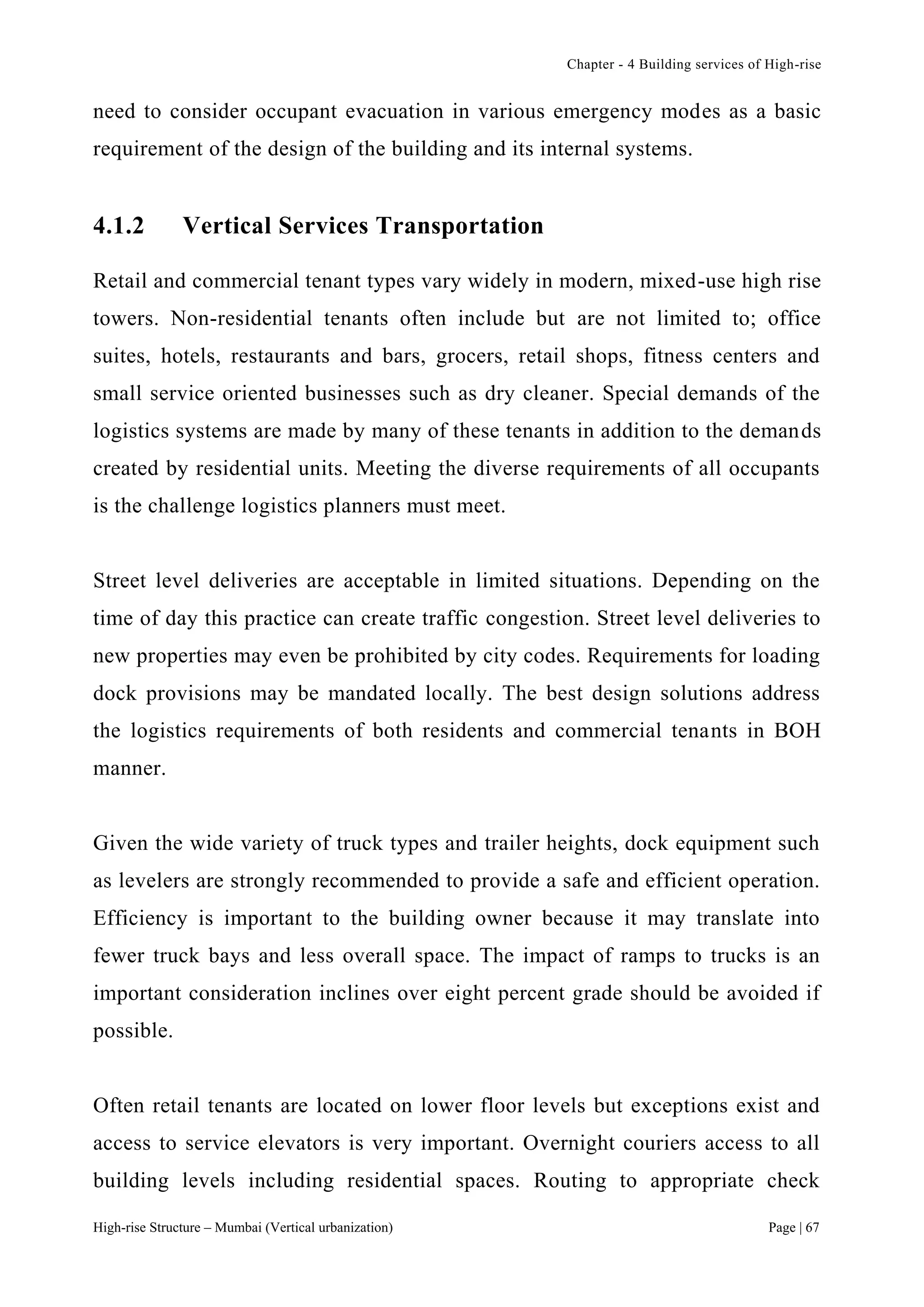 Chapter - 4 Building services of High-rise
High-rise Structure – Mumbai (Vertical urbanization) Page | 67
need to consider occupant evacuation in various emergency modes as a basic
requirement of the design of the building and its internal systems.
4.1.2 Vertical Services Transportation
Retail and commercial tenant types vary widely in modern, mixed-use high rise
towers. Non-residential tenants often include but are not limited to; office
suites, hotels, restaurants and bars, grocers, retail shops, fitness centers and
small service oriented businesses such as dry cleaner. Special demands of the
logistics systems are made by many of these tenants in addition to the demands
created by residential units. Meeting the diverse requirements of all occupants
is the challenge logistics planners must meet.
Street level deliveries are acceptable in limited situations. Depending on the
time of day this practice can create traffic congestion. Street level deliveries to
new properties may even be prohibited by city codes. Requirements for loading
dock provisions may be mandated locally. The best design solutions address
the logistics requirements of both residents and commercial tenants in BOH
manner.
Given the wide variety of truck types and trailer heights, dock equipment such
as levelers are strongly recommended to provide a safe and efficient operation.
Efficiency is important to the building owner because it may translate into
fewer truck bays and less overall space. The impact of ramps to trucks is an
important consideration inclines over eight percent grade should be avoided if
possible.
Often retail tenants are located on lower floor levels but exceptions exist and
access to service elevators is very important. Overnight couriers access to all
building levels including residential spaces. Routing to appropriate check
 