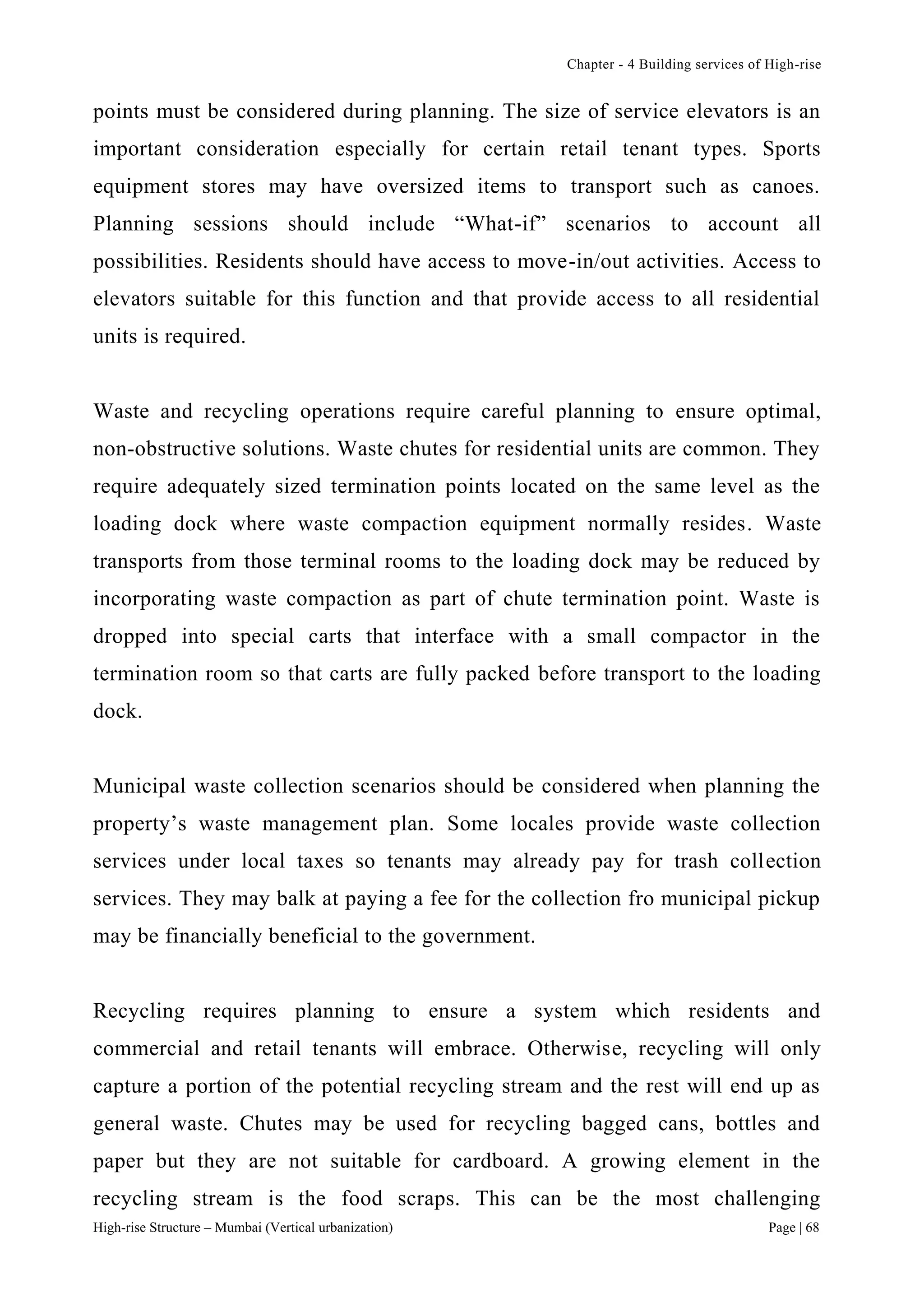 Chapter - 4 Building services of High-rise
High-rise Structure – Mumbai (Vertical urbanization) Page | 68
points must be considered during planning. The size of service elevators is an
important consideration especially for certain retail tenant types. Sports
equipment stores may have oversized items to transport such as canoes.
Planning sessions should include “What-if” scenarios to account all
possibilities. Residents should have access to move-in/out activities. Access to
elevators suitable for this function and that provide access to all residential
units is required.
Waste and recycling operations require careful planning to ensure optimal,
non-obstructive solutions. Waste chutes for residential units are common. They
require adequately sized termination points located on the same level as the
loading dock where waste compaction equipment normally resides. Waste
transports from those terminal rooms to the loading dock may be reduced by
incorporating waste compaction as part of chute termination point. Waste is
dropped into special carts that interface with a small compactor in the
termination room so that carts are fully packed before transport to the loading
dock.
Municipal waste collection scenarios should be considered when planning the
property’s waste management plan. Some locales provide waste collection
services under local taxes so tenants may already pay for trash collection
services. They may balk at paying a fee for the collection fro municipal pickup
may be financially beneficial to the government.
Recycling requires planning to ensure a system which residents and
commercial and retail tenants will embrace. Otherwise, recycling will only
capture a portion of the potential recycling stream and the rest will end up as
general waste. Chutes may be used for recycling bagged cans, bottles and
paper but they are not suitable for cardboard. A growing element in the
recycling stream is the food scraps. This can be the most challenging
 