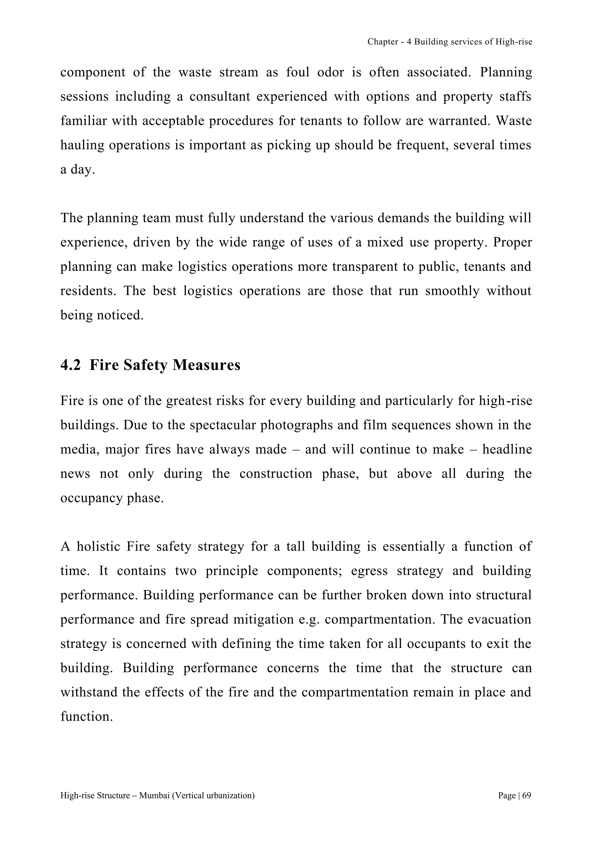 Chapter - 4 Building services of High-rise
High-rise Structure – Mumbai (Vertical urbanization) Page | 69
component of the waste stream as foul odor is often associated. Planning
sessions including a consultant experienced with options and property staffs
familiar with acceptable procedures for tenants to follow are warranted. Waste
hauling operations is important as picking up should be frequent, several times
a day.
The planning team must fully understand the various demands the building will
experience, driven by the wide range of uses of a mixed use property. Proper
planning can make logistics operations more transparent to public, tenants and
residents. The best logistics operations are those that run smoothly without
being noticed.
4.2 Fire Safety Measures
Fire is one of the greatest risks for every building and particularly for high-rise
buildings. Due to the spectacular photographs and film sequences shown in the
media, major fires have always made – and will continue to make – headline
news not only during the construction phase, but above all during the
occupancy phase.
A holistic Fire safety strategy for a tall building is essentially a function of
time. It contains two principle components; egress strategy and building
performance. Building performance can be further broken down into structural
performance and fire spread mitigation e.g. compartmentation. The evacuation
strategy is concerned with defining the time taken for all occupants to exit the
building. Building performance concerns the time that the structure can
withstand the effects of the fire and the compartmentation remain in place and
function.
 